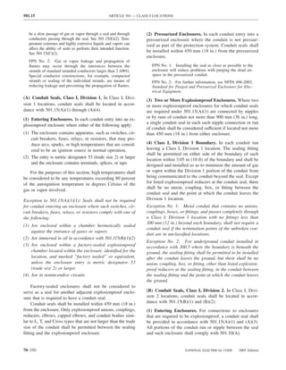 501.15                                              ARTICLE 501 — CLASS I LOCATIONS



   be a slow passage of gas or vapor through a seal and through       (2) Pressurized Enclosures. In each conduit entry into a
   conductors passing through the seal. See 501.15(E)(2). Tem-        pressurized enclosure where the conduit is not pressur-
   perature extremes and highly corrosive liquids and vapors can      ized as part of the protection system. Conduit seals shall
   affect the ability of seals to perform their intended function.
                                                                      be installed within 450 mm (18 in.) from the pressurized
   See 501.15(C)(2).
                                                                      enclosure.
   FPN No. 2: Gas or vapor leakage and propagation of
   ﬂames may occur through the interstices between the                   FPN No. 1: Installing the seal as close as possible to the
   strands of standard stranded conductors larger than 2 AWG.            enclosure will reduce problems with purging the dead air-
   Special conductor constructions, for example, compacted               space in the pressurized conduit.
   strands or sealing of the individual strands, are means of            FPN No. 2: For further information, see NFPA 496-2003,
   reducing leakage and preventing the propagation of ﬂames.             Standard for Purged and Pressurized Enclosures for Elec-
                                                                         trical Equipment.
(A) Conduit Seals, Class I, Division 1. In Class I, Divi-
                                                                      (3) Two or More Explosionproof Enclosures. Where two
sion 1 locations, conduit seals shall be located in accor-            or more explosionproof enclosures for which conduit seals
dance with 501.15(A)(1) through (A)(4).                               are required under 501.15(A)(1) are connected by nipples
(1) Entering Enclosures. In each conduit entry into an ex-            or by runs of conduit not more than 900 mm (36 in.) long,
                                                                      a single conduit seal in each such nipple connection or run
plosionproof enclosure where either of the following apply:
                                                                      of conduit shall be considered sufficient if located not more
(1) The enclosure contains apparatus, such as switches, cir-          than 450 mm (18 in.) from either enclosure.
    cuit breakers, fuses, relays, or resistors, that may pro-
    duce arcs, sparks, or high temperatures that are consid-          (4) Class I, Division 1 Boundary. In each conduit run
    ered to be an ignition source in normal operation.                leaving a Class I, Division 1 location. The sealing ﬁtting
                                                                      shall be permitted on either side of the boundary of such
(2) The entry is metric designator 53 (trade size 2) or larger
                                                                      location within 3.05 m (10 ft) of the boundary and shall be
    and the enclosure contains terminals, splices, or taps.           designed and installed so as to minimize the amount of gas
    For the purposes of this section, high temperatures shall         or vapor within the Division 1 portion of the conduit from
be considered to be any temperatures exceeding 80 percent             being communicated to the conduit beyond the seal. Except
of the autoignition temperature in degrees Celsius of the             for listed explosionproof reducers at the conduit seal, there
                                                                      shall be no union, coupling, box, or ﬁtting between the
gas or vapor involved.
                                                                      conduit seal and the point at which the conduit leaves the
Exception to 501.15(A)(1)(1): Seals shall not be required             Division 1 location.
for conduit entering an enclosure where such switches, cir-           Exception No. 1: Metal conduit that contains no unions,
cuit breakers, fuses, relays, or resistors comply with one of         couplings, boxes, or ﬁttings, and passes completely through
the following:                                                        a Class I, Division 1 location with no ﬁttings less than
                                                                      300 mm (12 in.) beyond each boundary, shall not require a
(1) Are enclosed within a chamber hermetically sealed
                                                                      conduit seal if the termination points of the unbroken con-
    against the entrance of gases or vapors
                                                                      duit are in unclassiﬁed locations.
(2) Are immersed in oil in accordance with 501.115(B)(1)(2)
                                                                      Exception No. 2: For underground conduit installed in
(3) Are enclosed within a factory-sealed explosionproof               accordance with 300.5 where the boundary is beneath the
    chamber located within the enclosure, identiﬁed for the           ground, the sealing ﬁtting shall be permitted to be installed
    location, and marked “factory sealed” or equivalent,              after the conduit leaves the ground, but there shall be no
    unless the enclosure entry is metric designator 53                union, coupling, box, or ﬁtting, other than listed explosion-
    (trade size 2) or larger                                          proof reducers at the sealing ﬁtting, in the conduit between
(4) Are in nonincendive circuits                                      the sealing ﬁtting and the point at which the conduit leaves
                                                                      the ground.
     Factory-sealed enclosures shall not be considered to
serve as a seal for another adjacent explosionproof enclo-            (B) Conduit Seals, Class I, Division 2. In Class I, Divi-
sure that is required to have a conduit seal.                         sion 2 locations, conduit seals shall be located in accor-
     Conduit seals shall be installed within 450 mm (18 in.)          dance with 501.15(B)(1) and (B)(2).
from the enclosure. Only explosionproof unions, couplings,            (1) Entering Enclosures. For connections to enclosures
reducers, elbows, capped elbows, and conduit bodies simi-             that are required to be explosionproof, a conduit seal shall
lar to L, T, and Cross types that are not larger than the trade       be provided in accordance with 501.15(A)(1) and (A)(3).
size of the conduit shall be permitted between the sealing            All portions of the conduit run or nipple between the seal
ﬁtting and the explosionproof enclosure.                              and such enclosure shall comply with 501.10(A).


70–350                                                                                     NATIONAL ELECTRICAL CODE       2005 Edition
 