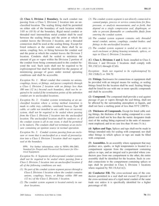 ARTICLE 501 — CLASS I LOCATIONS                                           501.15



(2) Class I, Division 2 Boundary. In each conduit run            (3) The conduit system segment is not directly connected to
passing from a Class I, Division 2 location into an un-              canned pumps, process or service connections for ﬂow,
classiﬁed location. The sealing ﬁtting shall be permitted            pressure, or analysis measurement, and so forth, that
on either side of the boundary of such location within               depend on a single compression seal, diaphragm, or
3.05 m (10 ft) of the boundary. Rigid metal conduit or               tube to prevent ﬂammable or combustible ﬂuids from
threaded steel intermediate metal conduit shall be used              entering the conduit system.
between the sealing ﬁtting and the point at which the            (4) The conduit system segment contains only threaded
conduit leaves the Division 2 location, and a threaded               metal conduit, unions, couplings, conduit bodies, and
connection shall be used at the sealing ﬁtting. Except for           ﬁttings in the unclassiﬁed location.
listed reducers at the conduit seal, there shall be no           (5) The conduit system segment is sealed at its entry to
union, coupling, box, or ﬁtting between the conduit seal             each enclosure or ﬁtting housing terminals, splices, or
and the point at which the conduit leaves the Division 2             taps in Class I, Division 2 locations.
location. Conduits shall be sealed to minimize the
amount of gas or vapor within the Division 2 portion of          (C) Class I, Divisions 1 and 2. Seals installed in Class I,
the conduit from being communicated to the conduit be-           Division 1 and Division 2 locations shall comply with
yond the seal. Such seals shall not be required to be            501.15(C)(1) through (C)(6).
explosionproof but shall be identiﬁed for the purpose of
minimizing passage of gases under normal operating               Exception: Seals not required to be explosionproof by
conditions and shall be accessible.                              501.15(B)(2) or 504.70.

Exception No. 1: Metal conduit that contains no unions,          (1) Fittings. Enclosures for connections or equipment shall
couplings, boxes, or ﬁttings, and passes completely through      be provided with an integral means for sealing, or sealing
a Class I, Division 2 location with no ﬁttings less than         ﬁttings listed for the location shall be used. Sealing ﬁttings
300 mm (12 in.) beyond each boundary, shall not be re-           shall be listed for use with one or more speciﬁc compounds
quired to be sealed if the termination points of the unbroken    and shall be accessible.
conduit are in unclassiﬁed locations.                            (2) Compound. The compound shall provide a seal against
Exception No. 2: Conduit systems terminating at an un-           passage of gas or vapors through the seal ﬁtting, shall not
classiﬁed location where a wiring method transition is           be affected by the surrounding atmosphere or liquids, and
made to cable tray, cablebus, ventilated busway, Type MI         shall not have a melting point of less than 93°C (200°F).
cable, or cable not installed in any cable tray or raceway
system, shall not be required to be sealed where passing         (3) Thickness of Compounds. Except for listed cable seal-
from the Class I, Division 2 location into the unclassiﬁed       ing ﬁttings, the thickness of the sealing compound in a com-
location. The unclassiﬁed location shall be outdoors or, if      pleted seal shall not be less than the metric designator (trade
the conduit system is all in one room, it shall be permitted     size) of the sealing ﬁtting expressed in the units of measure-
to be indoors. The conduits shall not terminate at an enclo-     ment employed, and in no case less than 16 mm (5⁄8 in.).
sure containing an ignition source in normal operation.          (4) Splices and Taps. Splices and taps shall not be made in
Exception No. 3: Conduit systems passing from an enclo-          ﬁttings intended only for sealing with compound, nor shall
sure or room that is unclassiﬁed as a result of pressuriza-      other ﬁttings in which splices or taps are made be ﬁlled
tion into a Class I, Division 2 location shall not require a     with compound.
seal at the boundary.
                                                                 (5) Assemblies. In an assembly where equipment that may
   FPN: For further information, refer to NFPA 496-2003,         produce arcs, sparks, or high temperatures is located in a
   Standard for Purged and Pressurized Enclosures for Elec-      compartment separate from the compartment containing
   trical Equipment.                                             splices or taps, and an integral seal is provided where con-
Exception No. 4: Segments of aboveground conduit systems         ductors pass from one compartment to the other, the entire
shall not be required to be sealed where passing from a          assembly shall be identiﬁed for the location. Seals in con-
Class I, Division 2 location into an unclassiﬁed location if     duit connections to the compartment containing splices or
all of the following conditions are met:                         taps shall be provided in Class I, Division 1 locations
                                                                 where required by 501.15(A)(1)(2).
(1) No part of the conduit system segment passes through a
    Class I, Division 1 location where the conduit contains      (6) Conductor Fill. The cross-sectional area of the con-
    unions, couplings, boxes, or ﬁttings within 300 mm           ductors permitted in a seal shall not exceed 25 percent of
    (12 in.) of the Class I, Division 1 location.                the cross-sectional area of a rigid metal conduit of the same
(2) The conduit system segment is located entirely in out-       trade size unless it is speciﬁcally identiﬁed for a higher
    door locations.                                              percentage of ﬁll.


2005 Edition   NATIONAL ELECTRICAL CODE                                                                                 70–351
 