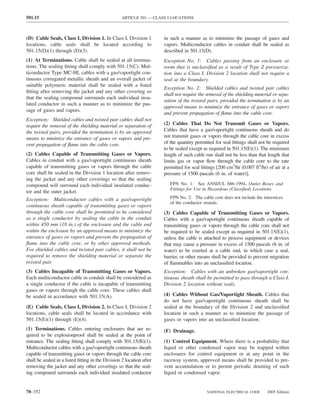 501.15                                             ARTICLE 501 — CLASS I LOCATIONS



(D) Cable Seals, Class I, Division 1. In Class I, Division 1          in such a manner as to minimize the passage of gases and
locations, cable seals shall be located according to                  vapors. Multiconductor cables in conduit shall be sealed as
501.15(D)(1) through (D)(3).                                          described in 501.15(D).
(1) At Terminations. Cable shall be sealed at all termina-            Exception No. 1: Cables passing from an enclosure or
tions. The sealing ﬁtting shall comply with 501.15(C). Mul-           room that is unclassiﬁed as a result of Type Z pressuriza-
ticonductor Type MC-HL cables with a gas/vaportight con-              tion into a Class I, Division 2 location shall not require a
tinuous corrugated metallic sheath and an overall jacket of           seal at the boundary.
suitable polymeric material shall be sealed with a listed
                                                                      Exception No. 2: Shielded cables and twisted pair cables
ﬁtting after removing the jacket and any other covering so
                                                                      shall not require the removal of the shielding material or sepa-
that the sealing compound surrounds each individual insu-
                                                                      ration of the twisted pairs, provided the termination is by an
lated conductor in such a manner as to minimize the pas-
                                                                      approved means to minimize the entrance of gases or vapors
sage of gases and vapors.
                                                                      and prevent propagation of ﬂame into the cable core.
Exception: Shielded cables and twisted pair cables shall not
require the removal of the shielding material or separation of        (2) Cables That Do Not Transmit Gases or Vapors.
the twisted pairs, provided the termination is by an approved         Cables that have a gas/vaportight continuous sheath and do
means to minimize the entrance of gases or vapors and pre-            not transmit gases or vapors through the cable core in excess
vent propagation of ﬂame into the cable core.                         of the quantity permitted for seal ﬁttings shall not be required
                                                                      to be sealed except as required in 501.15(E)(1). The minimum
(2) Cables Capable of Transmitting Gases or Vapors.                   length of such cable run shall not be less than that length that
Cables in conduit with a gas/vaportight continuous sheath             limits gas or vapor ﬂow through the cable core to the rate
capable of transmitting gases or vapors through the cable             permitted for seal ﬁttings [200 cm3/hr (0.007 ft3/hr) of air at a
core shall be sealed in the Division 1 location after remov-          pressure of 1500 pascals (6 in. of water)].
ing the jacket and any other coverings so that the sealing
compound will surround each individual insulated conduc-                 FPN No. 1: See ANSI/UL 886-1994, Outlet Boxes and
                                                                         Fittings for Use in Hazardous (Classiﬁed) Locations.
tor and the outer jacket.
Exception: Multiconductor cables with a gas/vaportight                   FPN No. 2: The cable core does not include the interstices
                                                                         of the conductor strands.
continuous sheath capable of transmitting gases or vapors
through the cable core shall be permitted to be considered            (3) Cables Capable of Transmitting Gases or Vapors.
as a single conductor by sealing the cable in the conduit             Cables with a gas/vaportight continuous sheath capable of
within 450 mm (18 in.) of the enclosure and the cable end             transmitting gases or vapors through the cable core shall not
within the enclosure by an approved means to minimize the             be required to be sealed except as required in 501.15(E)(1),
entrance of gases or vapors and prevent the propagation of            unless the cable is attached to process equipment or devices
ﬂame into the cable core, or by other approved methods.               that may cause a pressure in excess of 1500 pascals (6 in. of
For shielded cables and twisted pair cables, it shall not be          water) to be exerted at a cable end, in which case a seal,
required to remove the shielding material or separate the             barrier, or other means shall be provided to prevent migration
twisted pair.                                                         of ﬂammables into an unclassiﬁed location.
(3) Cables Incapable of Transmitting Gases or Vapors.                 Exception: Cables with an unbroken gas/vaportight con-
Each multiconductor cable in conduit shall be considered as           tinuous sheath shall be permitted to pass through a Class I,
a single conductor if the cable is incapable of transmitting          Division 2 location without seals.
gases or vapors through the cable core. These cables shall
be sealed in accordance with 501.15(A).                               (4) Cables Without Gas/Vaportight Sheath. Cables that
                                                                      do not have gas/vaportight continuous sheath shall be
(E) Cable Seals, Class I, Division 2. In Class I, Division 2          sealed at the boundary of the Division 2 and unclassiﬁed
locations, cable seals shall be located in accordance with            location in such a manner as to minimize the passage of
501.15(E)(1) through (E)(4).                                          gases or vapors into an unclassiﬁed location.
(1) Terminations. Cables entering enclosures that are re-             (F) Drainage.
quired to be explosionproof shall be sealed at the point of
entrance. The sealing ﬁtting shall comply with 501.15(B)(1).          (1) Control Equipment. Where there is a probability that
Multiconductor cables with a gas/vaportight continuous sheath         liquid or other condensed vapor may be trapped within
capable of transmitting gases or vapors through the cable core        enclosures for control equipment or at any point in the
shall be sealed in a listed ﬁtting in the Division 2 location after   raceway system, approved means shall be provided to pre-
removing the jacket and any other coverings so that the seal-         vent accumulation or to permit periodic draining of such
ing compound surrounds each individual insulated conductor            liquid or condensed vapor.


70–352                                                                                      NATIONAL ELECTRICAL CODE       2005 Edition
 
