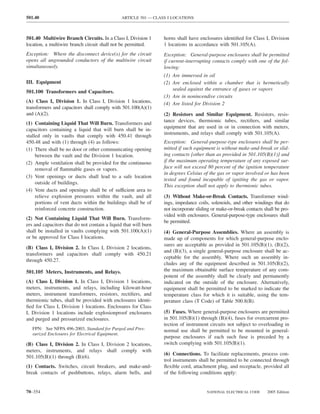 501.40                                         ARTICLE 501 — CLASS I LOCATIONS



501.40 Multiwire Branch Circuits. In a Class I, Division 1       horns shall have enclosures identiﬁed for Class I, Division
location, a multiwire branch circuit shall not be permitted.     1 locations in accordance with 501.105(A).
Exception: Where the disconnect device(s) for the circuit        Exception: General-purpose enclosures shall be permitted
opens all ungrounded conductors of the multiwire circuit         if current-interrupting contacts comply with one of the fol-
simultaneously.                                                  lowing:
                                                                 (1) Are immersed in oil
III. Equipment                                                   (2) Are enclosed within a chamber that is hermetically
                                                                     sealed against the entrance of gases or vapors
501.100 Transformers and Capacitors.
                                                                 (3) Are in nonincendive circuits
(A) Class I, Division 1. In Class I, Division 1 locations,       (4) Are listed for Division 2
transformers and capacitors shall comply with 501.100(A)(1)
and (A)(2).                                                      (2) Resistors and Similar Equipment. Resistors, resis-
                                                                 tance devices, thermionic tubes, rectiﬁers, and similar
(1) Containing Liquid That Will Burn. Transformers and
                                                                 equipment that are used in or in connection with meters,
capacitors containing a liquid that will burn shall be in-
                                                                 instruments, and relays shall comply with 501.105(A).
stalled only in vaults that comply with 450.41 through
450.48 and with (1) through (4) as follows:                      Exception: General-purpose-type enclosures shall be per-
(1) There shall be no door or other communicating opening        mitted if such equipment is without make-and-break or slid-
     between the vault and the Division 1 location.              ing contacts [other than as provided in 501.105(B)(1)] and
(2) Ample ventilation shall be provided for the continuous       if the maximum operating temperature of any exposed sur-
     removal of ﬂammable gases or vapors.                        face will not exceed 80 percent of the ignition temperature
                                                                 in degrees Celsius of the gas or vapor involved or has been
(3) Vent openings or ducts shall lead to a safe location
                                                                 tested and found incapable of igniting the gas or vapor.
     outside of buildings.
                                                                 This exception shall not apply to thermionic tubes.
(4) Vent ducts and openings shall be of sufficient area to
     relieve explosion pressures within the vault, and all       (3) Without Make-or-Break Contacts. Transformer wind-
     portions of vent ducts within the buildings shall be of     ings, impedance coils, solenoids, and other windings that do
     reinforced concrete construction.                           not incorporate sliding or make-or-break contacts shall be pro-
                                                                 vided with enclosures. General-purpose-type enclosures shall
(2) Not Containing Liquid That Will Burn. Transform-
                                                                 be permitted.
ers and capacitors that do not contain a liquid that will burn
shall be installed in vaults complying with 501.100(A)(1)        (4) General-Purpose Assemblies. Where an assembly is
or be approved for Class I locations.                            made up of components for which general-purpose enclo-
                                                                 sures are acceptable as provided in 501.105(B)(1), (B)(2),
(B) Class I, Division 2. In Class I, Division 2 locations,
                                                                 and (B)(3), a single general-purpose enclosure shall be ac-
transformers and capacitors shall comply with 450.21
                                                                 ceptable for the assembly. Where such an assembly in-
through 450.27.
                                                                 cludes any of the equipment described in 501.105(B)(2),
501.105 Meters, Instruments, and Relays.                         the maximum obtainable surface temperature of any com-
                                                                 ponent of the assembly shall be clearly and permanently
(A) Class I, Division 1. In Class I, Division 1 locations,       indicated on the outside of the enclosure. Alternatively,
meters, instruments, and relays, including kilowatt-hour         equipment shall be permitted to be marked to indicate the
meters, instrument transformers, resistors, rectiﬁers, and       temperature class for which it is suitable, using the tem-
thermionic tubes, shall be provided with enclosures identi-      perature class (T Code) of Table 500.8(B).
ﬁed for Class I, Division 1 locations. Enclosures for Class
I, Division 1 locations include explosionproof enclosures        (5) Fuses. Where general-purpose enclosures are permitted
and purged and pressurized enclosures.                           in 501.105(B)(1) through (B)(4), fuses for overcurrent pro-
                                                                 tection of instrument circuits not subject to overloading in
   FPN: See NFPA 496-2003, Standard for Purged and Pres-         normal use shall be permitted to be mounted in general-
   surized Enclosures for Electrical Equipment.
                                                                 purpose enclosures if each such fuse is preceded by a
(B) Class I, Division 2. In Class I, Division 2 locations,       switch complying with 501.105(B)(1).
meters, instruments, and relays shall comply with
                                                                 (6) Connections. To facilitate replacements, process con-
501.105(B)(1) through (B)(6).
                                                                 trol instruments shall be permitted to be connected through
(1) Contacts. Switches, circuit breakers, and make-and-          ﬂexible cord, attachment plug, and receptacle, provided all
break contacts of pushbuttons, relays, alarm bells, and          of the following conditions apply:


70–354                                                                                NATIONAL ELECTRICAL CODE      2005 Edition
 
