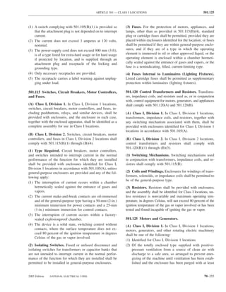 ARTICLE 501 — CLASS I LOCATIONS                                          501.125



(1) A switch complying with 501.105(B)(1) is provided so         (3) Fuses. For the protection of motors, appliances, and
    that the attachment plug is not depended on to interrupt     lamps, other than as provided in 501.115(B)(4), standard
    current.                                                     plug or cartridge fuses shall be permitted, provided they are
(2) The current does not exceed 3 amperes at 120 volts,          placed within enclosures identiﬁed for the location; or fuses
    nominal.                                                     shall be permitted if they are within general-purpose enclo-
(3) The power-supply cord does not exceed 900 mm (3 ft),         sures, and if they are of a type in which the operating
    is of a type listed for extra-hard usage or for hard usage   element is immersed in oil or other approved liquid, or the
    if protected by location, and is supplied through an         operating element is enclosed within a chamber hermeti-
    attachment plug and receptacle of the locking and            cally sealed against the entrance of gases and vapors, or the
    grounding type.                                              fuse is a nonindicating, ﬁlled, current-limiting type.
(4) Only necessary receptacles are provided.                     (4) Fuses Internal to Luminaires (Lighting Fixtures).
(5) The receptacle carries a label warning against unplug-       Listed cartridge fuses shall be permitted as supplementary
    ging under load.                                             protection within luminaires (lighting ﬁxtures).

501.115 Switches, Circuit Breakers, Motor Controllers,           501.120 Control Transformers and Resistors. Transform-
and Fuses.                                                       ers, impedance coils, and resistors used as, or in conjunction
                                                                 with, control equipment for motors, generators, and appliances
(A) Class I, Division 1. In Class I, Division 1 locations,       shall comply with 501.120(A) and 501.120(B).
switches, circuit breakers, motor controllers, and fuses, in-
cluding pushbuttons, relays, and similar devices, shall be       (A) Class I, Division 1. In Class I, Division 1 locations,
provided with enclosures, and the enclosure in each case,        transformers, impedance coils, and resistors, together with
together with the enclosed apparatus, shall be identiﬁed as a    any switching mechanism associated with them, shall be
complete assembly for use in Class I locations.                  provided with enclosures identiﬁed for Class I, Division 1
                                                                 locations in accordance with 501.105(A).
(B) Class I, Division 2. Switches, circuit breakers, motor
controllers, and fuses in Class I, Division 2 locations shall    (B) Class I, Division 2. In Class I, Division 2 locations,
comply with 501.115(B)(1) through (B)(4).                        control transformers and resistors shall comply with
                                                                 501.120(B)(1) through (B)(3).
(1) Type Required. Circuit breakers, motor controllers,
and switches intended to interrupt current in the normal         (1) Switching Mechanisms. Switching mechanisms used
performance of the function for which they are installed         in conjunction with transformers, impedance coils, and re-
shall be provided with enclosures identiﬁed for Class I,         sistors shall comply with 501.115(B).
Division 1 locations in accordance with 501.105(A), unless
general-purpose enclosures are provided and any of the fol-      (2) Coils and Windings. Enclosures for windings of trans-
lowing apply:                                                    formers, solenoids, or impedance coils shall be permitted to
                                                                 be of the general-purpose type.
(1) The interruption of current occurs within a chamber
    hermetically sealed against the entrance of gases and        (3) Resistors. Resistors shall be provided with enclosures;
    vapors.                                                      and the assembly shall be identiﬁed for Class I locations, un-
(2) The current make-and-break contacts are oil-immersed         less resistance is nonvariable and maximum operating tem-
    and of the general-purpose type having a 50-mm (2-in.)       perature, in degrees Celsius, will not exceed 80 percent of the
    minimum immersion for power contacts and a 25-mm             ignition temperature of the gas or vapor involved or has been
    (1-in.) minimum immersion for control contacts.              tested and found incapable of igniting the gas or vapor.
(3) The interruption of current occurs within a factory-
    sealed explosionproof chamber.                               501.125 Motors and Generators.
(4) The device is a solid state, switching control without       (A) Class I, Division 1. In Class I, Division 1 locations,
    contacts, where the surface temperature does not ex-         motors, generators, and other rotating electric machinery
    ceed 80 percent of the ignition temperature in degrees       shall be one of the following:
    Celsius of the gas or vapor involved.
                                                                 (1) Identiﬁed for Class I, Division 1 locations
(2) Isolating Switches. Fused or unfused disconnect and          (2) Of the totally enclosed type supplied with positive-
isolating switches for transformers or capacitor banks that          pressure ventilation from a source of clean air with
are not intended to interrupt current in the normal perfor-          discharge to a safe area, so arranged to prevent ener-
mance of the function for which they are installed shall be          gizing of the machine until ventilation has been estab-
permitted to be installed in general-purpose enclosures.             lished and the enclosure has been purged with at least


2005 Edition   NATIONAL ELECTRICAL CODE                                                                                 70–355
 