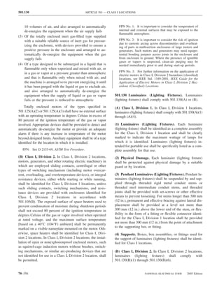 501.130                                         ARTICLE 501 — CLASS I LOCATIONS



    10 volumes of air, and also arranged to automatically            FPN No. 1: It is important to consider the temperature of
    de-energize the equipment when the air supply fails              internal and external surfaces that may be exposed to the
                                                                     ﬂammable atmosphere.
(3) Of the totally enclosed inert gas-ﬁlled type supplied
    with a suitable reliable source of inert gas for pressur-        FPN No. 2: It is important to consider the risk of ignition
                                                                     due to currents arcing across discontinuities and overheat-
    izing the enclosure, with devices provided to ensure a           ing of parts in multisection enclosures of large motors and
    positive pressure in the enclosure and arranged to au-           generators. Such motors and generators may need equipo-
    tomatically de-energize the equipment when the gas               tential bonding jumpers across joints in the enclosure and
    supply fails                                                     from enclosure to ground. Where the presence of ignitible
                                                                     gases or vapors is suspected, clean-air purging may be
(4) Of a type designed to be submerged in a liquid that is           needed immediately prior to and during start-up periods.
    ﬂammable only when vaporized and mixed with air, or
                                                                     FPN No. 3: For further information on the application of
    in a gas or vapor at a pressure greater than atmospheric
                                                                     electric motors in Class I, Division 2 hazardous (classiﬁed)
    and that is ﬂammable only when mixed with air; and               locations, see IEEE Std. 1349-2001, IEEE Guide for the
    the machine is arranged so to prevent energizing it until        Application of Electric Motors in Class I, Division 2 Haz-
    it has been purged with the liquid or gas to exclude air,        ardous (Classiﬁed) Locations.
    and also arranged to automatically de-energize the
    equipment when the supply of liquid or gas or vapor           501.130 Luminaires (Lighting Fixtures). Luminaires
    fails or the pressure is reduced to atmospheric               (lighting ﬁxtures) shall comply with 501.130(A) or (B).
    Totally enclosed motors of the types speciﬁed in              (A) Class I, Division 1. In Class I, Division 1 locations,
501.125(A)(2) or 501.125(A)(3) shall have no external surface     luminaires (lighting ﬁxtures) shall comply with 501.130(A)(1)
with an operating temperature in degrees Celsius in excess of     through (A)(4).
80 percent of the ignition temperature of the gas or vapor
involved. Appropriate devices shall be provided to detect and     (1) Luminaires (Lighting Fixtures). Each luminaire
automatically de-energize the motor or provide an adequate        (lighting ﬁxture) shall be identiﬁed as a complete assembly
alarm if there is any increase in temperature of the motor        for the Class I, Division 1 location and shall be clearly
beyond designed limits. Auxiliary equipment shall be of a type    marked to indicate the maximum wattage of lamps for
identiﬁed for the location in which it is installed.              which it is identiﬁed. Luminaires (lighting ﬁxtures) in-
                                                                  tended for portable use shall be speciﬁcally listed as a com-
   FPN: See D 2155-69, ASTM Test Procedure.                       plete assembly for that use.
(B) Class I, Division 2. In Class I, Division 2 locations,        (2) Physical Damage. Each luminaire (lighting ﬁxture)
motors, generators, and other rotating electric machinery in      shall be protected against physical damage by a suitable
which are employed sliding contacts, centrifugal or other         guard or by location.
types of switching mechanism (including motor overcur-
rent, overloading, and overtemperature devices), or integral      (3) Pendant Luminaires (Lighting Fixtures). Pendant lu-
resistance devices, either while starting or while running,       minaires (lighting ﬁxtures) shall be suspended by and sup-
shall be identiﬁed for Class I, Division 1 locations, unless      plied through threaded rigid metal conduit stems or
such sliding contacts, switching mechanisms, and resis-           threaded steel intermediate conduit stems, and threaded
tance devices are provided with enclosures identiﬁed for          joints shall be provided with set-screws or other effective
Class I, Division 2 locations in accordance with                  means to prevent loosening. For stems longer than 300 mm
501.105(B). The exposed surface of space heaters used to          (12 in.), permanent and effective bracing against lateral dis-
prevent condensation of moisture during shutdown periods          placement shall be provided at a level not more than
shall not exceed 80 percent of the ignition temperature in        300 mm (12 in.) above the lower end of the stem, or ﬂex-
degrees Celsius of the gas or vapor involved when operated        ibility in the form of a ﬁtting or ﬂexible connector identi-
at rated voltage, and the maximum surface temperature             ﬁed for the Class I, Division 1 location shall be provided
[based on a 40°C (104°F) ambient] shall be permanently            not more than 300 mm (12 in.) from the point of attachment
                                                                  to the supporting box or ﬁtting.
marked on a visible nameplate mounted on the motor. Oth-
erwise, space heaters shall be identiﬁed for Class I, Divi-       (4) Supports. Boxes, box assemblies, or ﬁttings used for
sion 2 locations. In Class I, Division 2 locations, the instal-   the support of luminaires (lighting ﬁxtures) shall be identi-
lation of open or nonexplosionproof enclosed motors, such         ﬁed for Class I locations.
as squirrel-cage induction motors without brushes, switch-
ing mechanisms, or similar arc-producing devices that are         (B) Class I, Division 2. In Class I, Division 2 locations,
not identiﬁed for use in a Class I, Division 2 location, shall    luminaires (lighting ﬁxtures) shall comply with
be permitted.                                                     501.130(B)(1) through 501.130(B)(6).


70–356                                                                                  NATIONAL ELECTRICAL CODE        2005 Edition
 