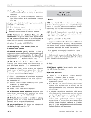 501.145                                          ARTICLE 502 — CLASS II LOCATIONS



    (4) Be supported by clamps or by other suitable means in
        such a manner that there is no tension on the terminal                              ARTICLE 502
        connections                                                                        Class II Locations
    (5) Be provided with suitable seals where the ﬂexible cord
        enters boxes, ﬁttings, or enclosures of the explosion-
        proof type                                                      I. General

    Exception to (5): Seals shall not be required as provided in        502.1 Scope. Article 502 covers the requirements for elec-
    501.10(B) and 501.105(B)(6).                                        trical and electronic equipment and wiring for all voltages
    (6) Be of continuous length.                                        in Class II, Division 1 and 2 locations where ﬁre or explo-
                                                                        sion hazards may exist due to combustible dust.
       FPN: See 501.20 for ﬂexible cords exposed to liquids
       having a deleterious effect on the conductor insulation.
•                                                                       502.5 General. The general rules of this Code shall apply
                                                                        to the electric wiring and equipment in locations classiﬁed
    501.145 Receptacles and Attachment Plugs, Class I, Di-
                                                                        as Class II locations in 500.5(C).
    visions 1 and 2. Receptacles and attachment plugs shall be of
    the type providing for connection to the grounding conductor        Exception: As modiﬁed by this article.
    of a ﬂexible cord and shall be identiﬁed for the location.
                                                                            Equipment installed in Class II locations shall be able to
    Exception: As provided in 501.105(B)(6).                            function at full rating without developing surface temperatures
                                                                        high enough to cause excessive dehydration or gradual car-
    501.150 Signaling, Alarm, Remote-Control, and                       bonization of any organic dust deposits that may occur.
    Communications Systems.
                                                                           FPN: Dust that is carbonized or excessively dry is highly
    (A) Class I, Division 1. In Class I, Division 1 locations, all         susceptible to spontaneous ignition.
    apparatus and equipment of signaling, alarm, remote-control,
    and communications systems, regardless of voltage, shall be             Explosionproof equipment and wiring shall not be re-
    identiﬁed for Class I, Division 1 locations, and all wiring shall   quired and shall not be acceptable in Class II locations
    comply with 501.10(A), 501.15(A), and 501.15(C).                    unless identiﬁed for such locations.

    (B) Class I, Division 2. In Class I, Division 2 locations,
    signaling, alarm, remote-control, and communications sys-           II. Wiring
    tems shall comply with 501.150(B)(1) through (B)(4).
                                                                        502.10 Wiring Methods. Wiring methods shall comply
    (1) Contacts. Switches, circuit breakers, and make-and-
                                                                        with 502.10(A) or 502.10(B).
    break contacts of pushbuttons, relays, alarm bells, and
    horns shall have enclosures identiﬁed for Class I, Division         (A) Class II, Division 1.
    1 locations in accordance with 501.105(A).
                                                                        (1) General. In Class II, Division 1 locations, the wiring
    Exception: General-purpose enclosures shall be permitted
                                                                        methods in (1) through (4) shall be permitted.
    if current-interrupting contacts are one of the following:
                                                                        (1) Threaded rigid metal conduit, or threaded steel inter-
    (1) Immersed in oil
                                                                            mediate metal conduit.
    (2) Enclosed within a chamber hermetically sealed against
        the entrance of gases or vapors                                 (2) Type MI cable with termination ﬁttings listed for the
                                                                            location. Type MI cable shall be installed and sup-
    (3) In nonincendive circuits
                                                                            ported in a manner to avoid tensile stress at the termi-
    (4) Part of a listed nonincendive component                             nation ﬁttings.
    (2) Resistors and Similar Equipment. Resistors, resis-              (3) In industrial establishments with limited public access,
    tance devices, thermionic tubes, rectiﬁers, and similar                 where the conditions of maintenance and supervision en-
    equipment shall comply with 501.105(B)(2).                              sure that only qualiﬁed persons service the installation,
                                                                            Type MC cable, listed for use in Class II, Division 1
    (3) Protectors. Enclosures shall be provided for lightning
                                                                            locations, with a gas/vaportight continuous corrugated
    protective devices and for fuses. Such enclosures shall be
                                                                            metallic sheath, an overall jacket of suitable polymeric
    permitted to be of the general-purpose type.
                                                                            material, separate grounding conductors in accordance
    (4) Wiring and Sealing. All wiring shall comply with                    with 250.122, and provided with termination ﬁttings listed
    501.10(B), 501.15(B), and 501.15(C).                                    for the application, shall be permitted.


    70–358                                                                                   NATIONAL ELECTRICAL CODE       2005 Edition
 