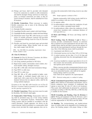 ARTICLE 502 — CLASS II LOCATIONS                                             502.30



(4) Fittings and boxes shall be provided with threaded            terconnect the nonincendive ﬁeld wiring circuit to any other
    bosses for connection to conduit or cable terminations        circuit.
    and shall be dusttight. Fittings and boxes in which taps,
                                                                     FPN: Simple apparatus is deﬁned in 504.2.
    joints, or terminal connections are made, or that are
    used in Group E locations, shall be identiﬁed for Class           Separate nonincendive ﬁeld wiring circuits shall be in-
    II locations.                                                 stalled in accordance with one of the following:
                                                                  (1) In separate cables
(2) Flexible Connections. Where necessary to employ
ﬂexible connections, one or more of the following shall           (2) In multiconductor cables where the conductors of each
also be permitted:                                                     circuit are within a grounded metal shield
                                                                  (3) In multiconductor cables where the conductors of each
(1) Dusttight ﬂexible connectors
                                                                       circuit have insulation with a minimum thickness of
(2) Liquidtight ﬂexible metal conduit with listed ﬁttings              0.25 mm (0.01 in.)
(3) Liquidtight ﬂexible nonmetallic conduit with listed ﬁttings
                                                                  (4) Boxes and Fittings. All boxes and ﬁttings shall be
(4) Interlocked armor Type MC cable having an overall
                                                                  dusttight.
    jacket of suitable polymeric material and provided
    with termination ﬁttings listed for Class II, Division        502.15 Sealing, Class II, Divisions 1 and 2. Where a
    1 locations.                                                  raceway provides communication between an enclosure
(5) Flexible cord listed for extra-hard usage and provided        that is required to be dust-ignitionproof and one that is not,
    with bushed ﬁttings. Where ﬂexible cords are used,            suitable means shall be provided to prevent the entrance of
    they shall comply with 502.140.                               dust into the dust-ignitionproof enclosure through the race-
                                                                  way. One of the following means shall be permitted:
      FPN: See 502.30(B) for grounding requirements where
      ﬂexible conduit is used.                                    (1) A permanent and effective seal
                                                                  (2) A horizontal raceway not less than 3.05 m (10 ft) long
(B) Class II, Division 2.                                         (3) A vertical raceway not less than 1.5 m (5 ft) long and
(1)   General. In Class II, Division 2 locations, the follow-          extending downward from the dust-ignitionproof enclo-
ing   wiring methods shall be permitted:                               sure
(1)   All wiring methods permitted in 502.10(A).                  (4) A raceway installed in a manner equivalent to (2) or (3)
                                                                       that extends only horizontally and downward from the
(2)   Rigid metal conduit, intermediate metal conduit, elec-
                                                                       dust-ignition proof enclosures.
      trical metallic tubing, dusttight wireways.
(3)   Type MC or MI cable with listed termination ﬁttings.            Where a raceway provides communication between an en-
                                                                  closure that is required to be dust-ignitionproof and an enclo-
(4)   Type PLTC in cable trays.
                                                                  sure in an unclassiﬁed location, seals shall not be required.
(5)   Type ITC in cable trays.                                        Sealing ﬁttings shall be accessible.
(6)   Type MC, MI, or TC cable installed in ladder, venti-            Seals shall not be required to be explosionproof.
      lated trough, or ventilated channel cable trays in a
                                                                     FPN: Electrical sealing putty is a method of sealing.
      single layer, with a space not less than the larger cable
      diameter between the two adjacent cables, shall be the
                                                                  502.25 Uninsulated Exposed Parts, Class II, Divisions 1
      wiring method employed.
                                                                  and 2. There shall be no uninsulated exposed parts, such as
Exception to (6): Type MC cable listed for use in Class II,       electric conductors, buses, terminals, or components, that
Division 1 locations shall be permitted to be installed with-     operate at more than 30 volts (15 volts in wet locations).
out the spacings required by (6).                                 These parts shall additionally be protected by a protection
                                                                  technique according to 500.7(E), 500.7(F), or 500.7(G) that
(2) Flexible Connections. Where provision must be made            is suitable for the location.
for ﬂexibility, 502.10(A)(2) shall apply.
                                                                  502.30 Grounding and Bonding, Class II, Divisions 1
(3) Nonincendive Field Wiring. Nonincendive ﬁeld wir-
                                                                  and 2. Wiring and equipment in Class II, Division 1 and 2
ing shall be permitted using any of the wiring methods
                                                                  locations shall be grounded as speciﬁed in Article 250 and
permitted for unclassiﬁed locations. Nonincendive ﬁeld
                                                                  with the requirements in 502.30(A) and 502.30(B).
wiring systems shall be installed in accordance with the
control drawing(s). Simple apparatus, not shown on the            (A) Bonding. The locknut-bushing and double-locknut
control drawing, shall be permitted in a nonincendive ﬁeld        types of contact shall not be depended on for bonding pur-
wiring circuit, provided the simple apparatus does not in-        poses, but bonding jumpers with proper ﬁttings or other


2005 Edition    NATIONAL ELECTRICAL CODE                                                                                     70–359
 