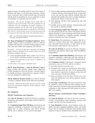 502.35                                         ARTICLE 502 — CLASS II LOCATIONS



approved means of bonding shall be used. Such means of            (1) Doors or other openings communicating with the Division
bonding shall apply to all intervening raceways, ﬁttings,             1 location shall have self-closing ﬁre doors on both sides
boxes, enclosures, and so forth, between Class II locations           of the wall, and the doors shall be carefully ﬁtted and
and the point of grounding for service equipment or point             provided with suitable seals (such as weather stripping) to
of grounding of a separately derived system.                          minimize the entrance of dust into the vault.
                                                                  (2) Vent openings and ducts shall communicate only with
Exception: The speciﬁc bonding means shall only be
                                                                      the outside air.
required to the nearest point where the grounded circuit
conductor and the grounding electrode conductor are               (3) Suitable pressure-relief openings communicating with
connected together on the line side of the building or                the outside air shall be provided.
structure disconnecting means as speciﬁed in 250.32(A),           (2) Not Containing Liquid That Will Burn. Transform-
(B), and (C), if the branch-circuit overcurrent protection        ers and capacitors that do not contain a liquid that will burn
is located on the load side of the disconnecting means.           shall be installed in vaults complying with 450.41 through
   FPN: See 250.100 for additional bonding requirements in        450.48 or be identiﬁed as a complete assembly, including
   hazardous (classiﬁed) locations.                               terminal connections for Class II locations.
                                                                  (3) Metal Dusts. No transformer or capacitor shall be in-
(B) Types of Equipment Grounding Conductors. Where
                                                                  stalled in a location where dust from magnesium, alumi-
ﬂexible conduit is used as permitted in 502.10, it shall be
                                                                  num, aluminum bronze powders, or other metals of simi-
installed with internal or external bonding jumpers in par-
                                                                  larly hazardous characteristics may be present.
allel with each conduit and complying with 250.102.
Exception: In Class II, Division 2 locations, the bonding         (B) Class II, Division 2. In Class II, Division 2 locations,
jumper shall be permitted to be deleted where all of the          transformers and capacitors shall comply with 502.100(B)(1)
following conditions are met:                                     through (B)(3).
(1) Listed liquidtight ﬂexible metal conduit 1.8 m (6 ft) or      (1) Containing Liquid That Will Burn. Transformers and
    less in length, with ﬁttings listed for grounding, is used.   capacitors containing a liquid that will burn shall be in-
(2) Overcurrent protection in the circuit is limited to 10        stalled in vaults that comply with 450.41 through 450.48.
    amperes or less.                                              (2) Containing Askarel. Transformers containing askarel
(3) The load is not a power utilization load.                     and rated in excess of 25 kVA shall be as follows:
                                                                  (1) Provided with pressure-relief vents
502.35 Surge Protection — Class II, Divisions 1 and 2.
                                                                  (2) Provided with a means for absorbing any gases gener-
Surge arresters and transient voltage surge suppressors
                                                                      ated by arcing inside the case, or the pressure-relief
(TVSS) installed in a Class II, Division 1 location shall be
                                                                      vents shall be connected to a chimney or ﬂue that will
in suitable enclosures. Surge-protective capacitors shall be
                                                                      carry such gases outside the building
of a type designed for speciﬁc duty.
                                                                  (3) Have an airspace of not less than 150 mm (6 in.) be-
                                                                      tween the transformer cases and any adjacent combus-
502.40 Multiwire Branch Circuits. In a Class II, Division
                                                                      tible material
1 location, a multiwire branch circuit shall not be permitted.
                                                                  (3) Dry-Type Transformers. Dry-type transformers shall
Exception: Where the disconnect device(s) for the circuit
                                                                  be installed in vaults or shall have their windings and ter-
opens all ungrounded conductors of the multiwire circuit
                                                                  minal connections enclosed in tight metal housings without
simultaneously.
                                                                  ventilating or other openings and shall operate at not over
                                                                  600 volts, nominal.
III. Equipment
                                                                  502.115 Switches, Circuit Breakers, Motor Controllers,
502.100 Transformers and Capacitors.                              and Fuses.
(A) Class II, Division 1. In Class II, Division 1 locations,      (A) Class II, Division 1. In Class II, Division 1 locations,
transformers and capacitors shall comply with 502.100(A)(1)       switches, circuit breakers, motor controllers, and fuses shall
through (A)(3).                                                   comply with 502.115(A)(1) through (A)(3).
(1) Containing Liquid That Will Burn. Transformers and            (1) Type Required. Switches, circuit breakers, motor con-
capacitors containing a liquid that will burn shall be in-        trollers, and fuses, including pushbuttons, relays, and similar
stalled only in vaults complying with 450.41 through              devices that are intended to interrupt current during normal
450.48, and, in addition, (1), (2), and (3) shall apply.          operation or that are installed where combustible dusts of an


70–360                                                                                 NATIONAL ELECTRICAL CODE      2005 Edition
 
