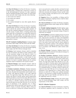 502.130                                       ARTICLE 502 — CLASS II LOCATIONS



(A) Class II, Division 1. In Class II, Division 1 locations,     ture) is not enclosed in conduit, ﬂexible cord listed for hard
ventilating pipes, including their connections to motors or      usage shall be used, and suitable seals shall be provided
to the dust-ignitionproof enclosures for other equipment,        where the cord enters the luminaire (ﬁxture) and the outlet
shall be dusttight throughout their length. For metal pipes,     box or ﬁtting. Flexible cord shall not serve as the support-
seams and joints shall comply with one of the following:         ing means for a ﬁxture.
(1) Be riveted and soldered                                      (4) Supports. Boxes, box assemblies, or ﬁttings used for
(2) Be bolted and soldered                                       the support of luminaires (lighting ﬁxtures) shall be identi-
(3) Be welded                                                    ﬁed for Class II locations.
(4) Be rendered dusttight by some other equally effective
    means                                                        (B) Class II, Division 2. In Class II, Division 2 locations,
                                                                 luminaires (lighting ﬁxtures) shall comply with 502.130(B)(1)
(B) Class II, Division 2. In Class II, Division 2 locations,     through (B)(5).
ventilating pipes and their connections shall be sufficiently
                                                                 (1) Portable Lighting Equipment. Portable lighting equip-
tight to prevent the entrance of appreciable quantities of
                                                                 ment shall be identiﬁed for Class II locations. They shall be
dust into the ventilated equipment or enclosure and to pre-
                                                                 clearly marked to indicate the maximum wattage of lamps for
vent the escape of sparks, ﬂame, or burning material that
                                                                 which they are designed.
might ignite dust accumulations or combustible material in
the vicinity. For metal pipes, lock seams and riveted or         (2) Fixed Lighting. Luminaires (lighting ﬁxtures) for ﬁxed
welded joints shall be permitted; and tight-ﬁtting slip joints   lighting, where not of a type identiﬁed for Class II loca-
shall be permitted where some ﬂexibility is necessary, as at     tions, shall provide enclosures for lamps and lampholders
connections to motors.                                           that shall be designed to minimize the deposit of dust on
                                                                 lamps and to prevent the escape of sparks, burning mate-
502.130 Luminaires (Lighting Fixtures). Luminaires (light-       rial, or hot metal. Each ﬁxture shall be clearly marked to
ing ﬁxtures) shall comply with 502.130(A) and 502.130(B).        indicate the maximum wattage of the lamp that shall be
                                                                 permitted without exceeding an exposed surface tempera-
(A) Class II, Division 1. In Class II, Division 1 locations,
                                                                 ture in accordance with 500.8(C)(2) under normal condi-
luminaires (lighting ﬁxtures) for ﬁxed and portable lighting
                                                                 tions of use.
shall comply with 502.130(A)(1) through (A)(4).
                                                                 (3) Physical Damage. Luminaires (lighting ﬁxtures) for
(1) Fixtures. Each luminaire (ﬁxture) shall be identiﬁed
                                                                 ﬁxed lighting shall be protected from physical damage by
for Class II locations and shall be clearly marked to indi-
                                                                 suitable guards or by location.
cate the maximum wattage of the lamp for which it is
designed. In locations where dust from magnesium, alumi-         (4) Pendant Luminaires (Fixtures). Pendant luminaires
num, aluminum bronze powders, or other metals of simi-           (ﬁxtures) shall be suspended by threaded rigid metal con-
larly hazardous characteristics may be present, luminaires       duit stems, threaded steel intermediate metal conduit stems,
(ﬁxtures) for ﬁxed or portable lighting and all auxiliary        by chains with approved ﬁttings, or by other approved
equipment shall be identiﬁed for the speciﬁc location.           means. For rigid stems longer than 300 mm (12 in.), per-
                                                                 manent and effective bracing against lateral displacement
(2) Physical Damage. Each luminaire (ﬁxture) shall be
                                                                 shall be provided at a level not more than 300 mm (12 in.)
protected against physical damage by a suitable guard or by
                                                                 above the lower end of the stem, or ﬂexibility in the form
location.
                                                                 of an identiﬁed ﬁtting or a ﬂexible connector shall be pro-
(3) Pendant Luminaires (Fixtures). Pendant luminaires            vided not more than 300 mm (12 in.) from the point of
(ﬁxtures) shall be suspended by threaded rigid metal con-        attachment to the supporting box or ﬁtting. Where wiring
duit stems, threaded steel intermediate metal conduit stems,     between an outlet box or ﬁtting and a pendant luminaire
by chains with approved ﬁttings, or by other approved            (ﬁxture) is not enclosed in conduit, ﬂexible cord listed for
means. For rigid stems longer than 300 mm (12 in.), per-         hard usage shall be used. Flexible cord shall not serve as
manent and effective bracing against lateral displacement        the supporting means for a ﬁxture.
shall be provided at a level not more than 300 mm (12 in.)
                                                                 (5) Electric-Discharge Lamps. Starting and control equip-
above the lower end of the stem, or ﬂexibility in the form
                                                                 ment for electric-discharge lamps shall comply with the
of a ﬁtting or a ﬂexible connector listed for the location
                                                                 requirements of 502.120(B).
shall be provided not more than 300 mm (12 in.) from the
point of attachment to the supporting box or ﬁtting.
                                                                 502.135 Utilization Equipment.
Threaded joints shall be provided with set-screws or other
effective means to prevent loosening. Where wiring be-           (A) Class II, Division 1. In Class II, Division 1 locations,
tween an outlet box or ﬁtting and a pendant luminaire (ﬁx-       all utilization equipment shall be identiﬁed for Class II


70–362                                                                                NATIONAL ELECTRICAL CODE      2005 Edition
 