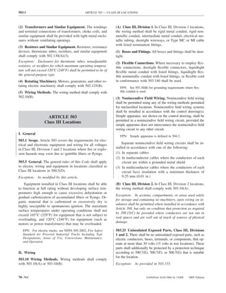 503.1                                         ARTICLE 503 — CLASS III LOCATIONS



(2) Transformers and Similar Equipment. The windings             (A) Class III, Division 1. In Class III, Division 1 locations,
and terminal connections of transformers, choke coils, and       the wiring method shall be rigid metal conduit, rigid non-
similar equipment shall be provided with tight metal enclo-      metallic conduit, intermediate metal conduit, electrical me-
sures without ventilating openings.                              tallic tubing, dusttight wireways, or Type MC or MI cable
                                                                 with listed termination ﬁttings.
(3) Resistors and Similar Equipment. Resistors, resistance
devices, thermionic tubes, rectiﬁers, and similar equipment      (1) Boxes and Fittings. All boxes and ﬁttings shall be dust-
shall comply with 502.130(A)(3).                                 tight.
Exception: Enclosures for thermionic tubes, nonadjustable        (2) Flexible Connections. Where necessary to employ ﬂex-
resistors, or rectiﬁers for which maximum operating tempera-     ible connections, dusttight ﬂexible connectors, liquidtight
ture will not exceed 120°C (248°F) shall be permitted to be of   ﬂexible metal conduit with listed ﬁttings, liquidtight ﬂex-
the general-purpose type.                                        ible nonmetallic conduit with listed ﬁttings, or ﬂexible cord
(4) Rotating Machinery. Motors, generators, and other ro-        in conformance with 503.140 shall be used.
tating electric machinery shall comply with 502.125(B).             FPN: See 503.30(B) for grounding requirements where ﬂex-
(5) Wiring Methods. The wiring method shall comply with             ible conduit is used.
502.10(B).                                                       (3) Nonincendive Field Wiring. Nonincendive ﬁeld wiring
                                                                 shall be permitted using any of the wiring methods permitted
                                                                 for unclassiﬁed locations. Nonincendive ﬁeld wiring systems
                                                                 shall be installed in accordance with the control drawing(s).
                    ARTICLE 503                                  Simple apparatus, not shown on the control drawing, shall be
                                                                 permitted in a nonincendive ﬁeld wiring circuit, provided the
                  Class III Locations
                                                                 simple apparatus does not interconnect the nonincendive ﬁeld
                                                                 wiring circuit to any other circuit.
I. General
                                                                    FPN: Simple apparatus is deﬁned in 504.2.
503.1 Scope. Article 503 covers the requirements for elec-
trical and electronic equipment and wiring for all voltages          Separate nonincendive ﬁeld wiring circuits shall be in-
in Class III, Division 1 and 2 locations where ﬁre or explo-     stalled in accordance with one of the following:
sion hazards may exist due to ignitible ﬁbers or ﬂyings.         (1) In separate cables
                                                                 (2) In multiconductor cables where the conductors of each
503.5 General. The general rules of this Code shall apply             circuit are within a grounded metal shield
to electric wiring and equipment in locations classiﬁed as       (3) In multiconductor cables where the conductors of each
Class III locations in 500.5(D).                                      circuit have insulation with a minimum thickness of
Exception: As modiﬁed by this article.                                0.25 mm (0.01 in.)

    Equipment installed in Class III locations shall be able     (B) Class III, Division 2. In Class III, Division 2 locations,
to function at full rating without developing surface tem-       the wiring method shall comply with 503.10(A).
peratures high enough to cause excessive dehydration or
                                                                 Exception: In sections, compartments, or areas used solely
gradual carbonization of accumulated ﬁbers or ﬂyings. Or-
                                                                 for storage and containing no machinery, open wiring on in-
ganic material that is carbonized or excessively dry is
                                                                 sulators shall be permitted where installed in accordance with
highly susceptible to spontaneous ignition. The maximum
                                                                 Article 398, but only on condition that protection as required
surface temperatures under operating conditions shall not
                                                                 by 398.15(C) be provided where conductors are not run in
exceed 165°C (329°F) for equipment that is not subject to
                                                                 roof spaces and are well out of reach of sources of physical
overloading, and 120°C (248°F) for equipment (such as
                                                                 damage.
motors or power transformers) that may be overloaded.
   FPN: For electric trucks, see NFPA 505-2002, Fire Safety      503.25 Uninsulated Exposed Parts, Class III, Divisions
   Standard for Powered Industrial Trucks Including Type         1 and 2. There shall be no uninsulated exposed parts, such as
   Designations, Areas of Use, Conversions, Maintenance,         electric conductors, buses, terminals, or components, that op-
   and Operation.
                                                                 erate at more than 30 volts (15 volts in wet locations). These
                                                                 parts shall additionally be protected by a protection technique
II. Wiring                                                       according to 500.7(E), 500.7(F), or 500.7(G) that is suitable
                                                                 for the location.
503.10 Wiring Methods. Wiring methods shall comply
with 503.10(A) or 503.10(B).                                     Exception: As provided in 503.155.


70–364                                                                                NATIONAL ELECTRICAL CODE      2005 Edition
 