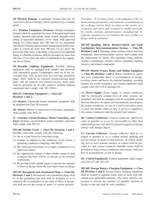 503.135                                         ARTICLE 503 — CLASS III LOCATIONS



(B) Physical Damage. A luminaire (ﬁxture) that may be              Exception: In locations where, in the judgment of the au-
exposed to physical damage shall be protected by a suitable        thority having jurisdiction, only moderate accumulations of
guard.                                                             lint or ﬂyings will be likely to collect in the vicinity of a
                                                                   receptacle, and where such receptacle is readily accessible
(C) Pendant Luminaires (Fixtures). Pendant luminaires
                                                                   for routine cleaning, general-purpose grounding-type re-
(ﬁxtures) shall be suspended by stems of threaded rigid metal
                                                                   ceptacles mounted so as to minimize the entry of ﬁbers or
conduit, threaded intermediate metal conduit, threaded metal
tubing of equivalent thickness, or by chains with approved         ﬂyings shall be permitted.
ﬁttings. For stems longer than 300 mm (12 in.), permanent
and effective bracing against lateral displacement shall be pro-   503.150 Signaling, Alarm, Remote-Control, and Local
vided at a level not more than 300 mm (12 in.) above the           Loudspeaker Intercommunications Systems — Class III,
lower end of the stem, or ﬂexibility in the form of an identiﬁed   Divisions 1 and 2. Signaling, alarm, remote-control, and local
ﬁtting or a ﬂexible connector shall be provided not more than      loudspeaker intercommunications systems shall comply with
300 mm (12 in.) from the point of attachment to the support-       the requirements of Article 503 regarding wiring methods,
ing box or ﬁtting.                                                 switches, transformers, resistors, motors, luminaires (lighting
                                                                   ﬁxtures), and related components.
(D) Portable Lighting Equipment. Portable lighting
equipment shall be equipped with handles and protected             503.155 Electric Cranes, Hoists, and Similar Equipment
with substantial guards. Lampholders shall be of the un-
                                                                   — Class III, Divisions 1 and 2. Where installed for opera-
switched type with no provision for receiving attachment
                                                                   tion over combustible ﬁbers or accumulations of ﬂyings,
plugs. There shall be no exposed current-carrying metal
                                                                   traveling cranes and hoists for material handling, traveling
parts, and all exposed non–current-carrying metal parts
                                                                   cleaners for textile machinery, and similar equipment shall
shall be grounded. In all other respects, portable lighting
equipment shall comply with 503.130(A).                            comply with 503.155(A) through (D).

503.135 Utilization Equipment — Class III,                         (A) Power Supply. Power supply to contact conductors
Divisions 1 and 2.                                                 shall be electrically isolated from all other systems, un-
                                                                   grounded, and shall be equipped with an acceptable ground
(A) Heaters. Electrically heated utilization equipment shall       detector that gives an alarm and automatically de-energizes
be identiﬁed for Class III locations.                              the contact conductors in case of a fault to ground or gives
(B) Motors. Motors of motor-driven utilization equipment           a visual and audible alarm as long as power is supplied to
shall comply with 503.125.                                         the contact conductors and the ground fault remains.

(C) Switches, Circuit Breakers, Motor Controllers, and             (B) Contact Conductors. Contact conductors shall be lo-
Fuses. Switches, circuit breakers, motor controllers, and fuses    cated or guarded so as to be inaccessible to other than
shall comply with 503.115.                                         authorized persons and shall be protected against accidental
                                                                   contact with foreign objects.
503.140 Flexible Cords — Class III, Divisions 1 and 2.
Flexible cords shall comply with the following:                    (C) Current Collectors. Current collectors shall be ar-
(1) Be of a type listed for extra-hard usage                       ranged or guarded so as to conﬁne normal sparking and
(2) Contain, in addition to the conductors of the circuit, a       prevent escape of sparks or hot particles. To reduce spark-
    grounding conductor complying with 400.23                      ing, two or more separate surfaces of contact shall be pro-
(3) Be connected to terminals or to supply conductors in an        vided for each contact conductor. Reliable means shall be
    approved manner                                                provided to keep contact conductors and current collectors
(4) Be supported by clamps or other suitable means in such         free of accumulations of lint or ﬂyings.
    a manner that there will be no tension on the terminal
    connections                                                    (D) Control Equipment. Control equipment shall comply
                                                                   with 503.115 and 503.120.
(5) Be provided with suitable means to prevent the entrance
    of ﬁbers or ﬂyings where the cord enters boxes or ﬁttings
                                                                   503.160 Storage Battery Charging Equipment — Class
503.145 Receptacles and Attachment Plugs — Class III,              III, Divisions 1 and 2. Storage battery charging equipment
Divisions 1 and 2. Receptacles and attachment plugs shall          shall be located in separate rooms built or lined with sub-
be of the grounding type and shall be designed so as to            stantial noncombustible materials. The rooms shall be con-
minimize the accumulation or the entry of ﬁbers or ﬂyings,         structed to prevent the entrance of ignitible amounts of
and shall prevent the escape of sparks or molten particles.        ﬂyings or lint and shall be well ventilated.


70–366                                                                                  NATIONAL ELECTRICAL CODE      2005 Edition
 