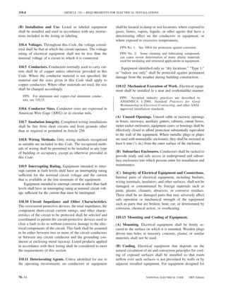 110.4                            ARTICLE 110 — REQUIREMENTS FOR ELECTRICAL INSTALLATIONS



(B) Installation and Use. Listed or labeled equipment               shall be located in damp or wet locations; where exposed to
shall be installed and used in accordance with any instruc-         gases, fumes, vapors, liquids, or other agents that have a
tions included in the listing or labeling.                          deteriorating effect on the conductors or equipment; or
                                                                    where exposed to excessive temperatures.
110.4 Voltages. Throughout this Code, the voltage consid-
                                                                       FPN No. 1: See 300.6 for protection against corrosion.
ered shall be that at which the circuit operates. The voltage
rating of electrical equipment shall not be less than the              FPN No. 2: Some cleaning and lubricating compounds
nominal voltage of a circuit to which it is connected.                 can cause severe deterioration of many plastic materials
                                                                       used for insulating and structural applications in equipment.
110.5 Conductors. Conductors normally used to carry cur-                Equipment identiﬁed only as “dry locations,” “Type 1,”
rent shall be of copper unless otherwise provided in this           or “indoor use only” shall be protected against permanent
Code. Where the conductor material is not speciﬁed, the             damage from the weather during building construction.
material and the sizes given in this Code shall apply to
copper conductors. Where other materials are used, the size         110.12 Mechanical Execution of Work. Electrical equip-
shall be changed accordingly.                                       ment shall be installed in a neat and workmanlike manner.
   FPN: For aluminum and copper-clad aluminum conduc-                  FPN: Accepted industry practices are described in
   tors, see 310.15.                                                   ANSI/NECA 1-2000, Standard Practices for Good
                                                                       Workmanship in Electrical Contracting, and other ANSI-
110.6 Conductor Sizes. Conductor sizes are expressed in                approved installation standards.
American Wire Gage (AWG) or in circular mils.
                                                                    (A) Unused Openings. Unused cable or raceway openings
110.7 Insulation Integrity. Completed wiring installations          in boxes, raceways, auxiliary gutters, cabinets, cutout boxes,
shall be free from short circuits and from grounds other            meter socket enclosures, equipment cases, or housings shall be
than as required or permitted in Article 250.                       effectively closed to afford protection substantially equivalent
                                                                    to the wall of the equipment. Where metallic plugs or plates
110.8 Wiring Methods. Only wiring methods recognized                are used with nonmetallic enclosures, they shall be recessed at
as suitable are included in this Code. The recognized meth-         least 6 mm (1⁄4 in.) from the outer surface of the enclosure.
ods of wiring shall be permitted to be installed in any type
of building or occupancy, except as otherwise provided in           (B) Subsurface Enclosures. Conductors shall be racked to
this Code.                                                          provide ready and safe access in underground and subsur-
                                                                    face enclosures into which persons enter for installation and
110.9 Interrupting Rating. Equipment intended to inter-             maintenance.
rupt current at fault levels shall have an interrupting rating
                                                                    (C) Integrity of Electrical Equipment and Connections.
sufficient for the nominal circuit voltage and the current
                                                                    Internal parts of electrical equipment, including busbars,
that is available at the line terminals of the equipment.
                                                                    wiring terminals, insulators, and other surfaces, shall not be
    Equipment intended to interrupt current at other than fault
                                                                    damaged or contaminated by foreign materials such as
levels shall have an interrupting rating at nominal circuit volt-
                                                                    paint, plaster, cleaners, abrasives, or corrosive residues.
age sufficient for the current that must be interrupted.
                                                                    There shall be no damaged parts that may adversely affect
                                                                    safe operation or mechanical strength of the equipment
110.10 Circuit Impedance and Other Characteristics.
                                                                    such as parts that are broken; bent; cut; or deteriorated by
The overcurrent protective devices, the total impedance, the
                                                                    corrosion, chemical action, or overheating.
component short-circuit current ratings, and other charac-
teristics of the circuit to be protected shall be selected and
                                                                    110.13 Mounting and Cooling of Equipment.
coordinated to permit the circuit-protective devices used to
clear a fault to do so without extensive damage to the elec-        (A) Mounting. Electrical equipment shall be ﬁrmly se-
trical components of the circuit. This fault shall be assumed       cured to the surface on which it is mounted. Wooden plugs
to be either between two or more of the circuit conductors          driven into holes in masonry, concrete, plaster, or similar
or between any circuit conductor and the grounding con-             materials shall not be used.
ductor or enclosing metal raceway. Listed products applied
in accordance with their listing shall be considered to meet        (B) Cooling. Electrical equipment that depends on the
the requirements of this section.                                   natural circulation of air and convection principles for cool-
                                                                    ing of exposed surfaces shall be installed so that room
110.11 Deteriorating Agents. Unless identiﬁed for use in            airﬂow over such surfaces is not prevented by walls or by
the operating environment, no conductors or equipment               adjacent installed equipment. For equipment designed for


70–34                                                                                     NATIONAL ELECTRICAL CODE         2005 Edition
 