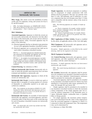 ARTICLE 504 — INTRINSICALLY SAFE SYSTEMS                                          504.10



                                                                     Simple Apparatus. An electrical component or combina-
                     ARTICLE 504                                     tion of components of simple construction with well-
               Intrinsically Safe Systems                            deﬁned electrical parameters that does not generate more
                                                                     than 1.5 volts, 100 milliamps, and 25 milliwatts, or a pas-
                                                                     sive component that does not dissipate more than 1.3 watts
504.1 Scope. This article covers the installation of intrin-         and is compatible with the intrinsic safety of the circuit in
sically safe (I.S.) apparatus, wiring, and systems for Class I,      which it is used.
II, and III locations.
                                                                        FPN: The following apparatus are examples of simple ap-
   FPN: For further information, see ANSI/ISA RP 12.06.01-              paratus:
   2002, Wiring Methods for Hazardous (Classiﬁed) Locations
                                                                            (a) Passive components, for example, switches, junction
   Instrumentation — Part 1: Intrinsic Safety.
                                                                        boxes, resistance temperature devices, and simple semicon-
                                                                        ductor devices such as LEDs
504.2 Deﬁnitions.                                                           (b) Sources of generated energy, for example, thermo-
                                                                        couples and photocells, which do not generate more than
Associated Apparatus. Apparatus in which the circuits are
                                                                        1.5 V, 100 mA, and 25 mW
not necessarily intrinsically safe themselves but that affect
the energy in the intrinsically safe circuits and are relied on      504.3 Application of Other Articles. Except as modiﬁed
to maintain intrinsic safety. Associated apparatus may be            by this article, all applicable articles of this Code shall apply.
either of the following:
(1) Electrical apparatus that has an alternative-type protection     504.4 Equipment. All intrinsically safe apparatus and as-
    for use in the appropriate hazardous (classiﬁed) location        sociated apparatus shall be listed.
(2) Electrical apparatus not so protected that shall not be
                                                                     Exception: Simple apparatus, as described on the control
    used within a hazardous (classiﬁed) location
                                                                     drawing, shall not be required to be listed.
   FPN No. 1: Associated apparatus has identiﬁed intrinsically
   safe connections for intrinsically safe apparatus and also may    504.10 Equipment Installation.
   have connections for nonintrinsically safe apparatus.
                                                                     (A) Control Drawing. Intrinsically safe apparatus, associ-
   FPN No. 2: An example of associated apparatus is an intrin-
   sic safety barrier, which is a network designed to limit the
                                                                     ated apparatus, and other equipment shall be installed in
   energy (voltage and current) available to the protected circuit   accordance with the control drawing(s).
   in the hazardous (classiﬁed) location, under speciﬁed fault
   conditions.                                                       Exception: A simple apparatus that does not interconnect
                                                                     intrinsically safe circuits.
Control Drawing. See deﬁnition in 500.2.
                                                                        FPN: The control drawing identiﬁcation is marked on the
Different Intrinsically Safe Circuits. Intrinsically safe cir-          apparatus.
cuits in which the possible interconnections have not been
evaluated and identiﬁed as intrinsically safe.                       (B) Location. Intrinsically safe apparatus shall be permit-
                                                                     ted to be installed in any hazardous (classiﬁed) location for
Intrinsically Safe Apparatus. Apparatus in which all the             which it has been identiﬁed. General-purpose enclosures
circuits are intrinsically safe.                                     shall be permitted for intrinsically safe apparatus.
Intrinsically Safe Circuit. A circuit in which any spark or              Associated apparatus shall be permitted to be installed
thermal effect is incapable of causing ignition of a mixture         in any hazardous (classiﬁed) location for which it has been
of ﬂammable or combustible material in air under pre-                identiﬁed or, if protected by other means, permitted by Ar-
scribed test conditions.                                             ticles 501 through 503 and Article 505.
                                                                         Simple apparatus shall be permitted to be installed in
   FPN: Test conditions are described in ANSI/UL 913-1997,           any hazardous (classiﬁed) location in which the maximum
   Standard for Safety, Intrinsically Safe Apparatus and Asso-       surface temperature of the simple apparatus does not ex-
   ciated Apparatus for Use in Class I, II, and III, Division 1,
   Hazardous (Classiﬁed) Locations.                                  ceed the ignition temperature of the ﬂammable gases or
                                                                     vapors, ﬂammable liquids, combustible dusts, or ignitible
Intrinsically Safe System. An assembly of interconnected             ﬁbers or ﬂyings present.
intrinsically safe apparatus, associated apparatus, and inter-           For simple apparatus, the maximum surface tempera-
connecting cables in that those parts of the system that may         ture can be determined from the values of the output power
be used in hazardous (classiﬁed) locations are intrinsically         from the associated apparatus or apparatus to which it is
safe circuits.                                                       connected to obtain the temperature class. The temperature
   FPN: An intrinsically safe system may include more than           class can be determined by:
   one intrinsically safe circuit.                                   (1) Reference to Table 504.10(B)


2005 Edition    NATIONAL ELECTRICAL CODE                                                                                       70–367
 