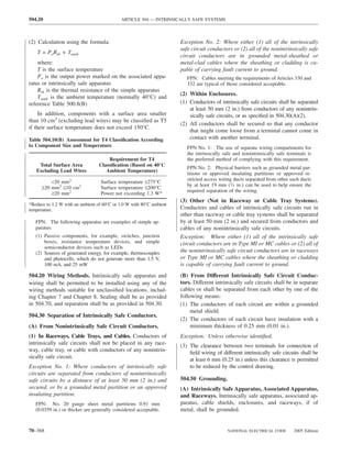 504.20                                      ARTICLE 504 — INTRINSICALLY SAFE SYSTEMS



(2) Calculation using the formula:                                    Exception No. 2: Where either (1) all of the intrinsically
                                                                      safe circuit conductors or (2) all of the nonintrinsically safe
    T = PoRth + Tamb
                                                                      circuit conductors are in grounded metal-sheathed or
    where:                                                            metal-clad cables where the sheathing or cladding is ca-
    T is the surface temperature                                      pable of carrying fault current to ground.
    Po is the output power marked on the associated appa-                FPN: Cables meeting the requirements of Articles 330 and
ratus or intrinsically safe apparatus                                    332 are typical of those considered acceptable.
    Rth is the thermal resistance of the simple apparatus
                                                                      (2) Within Enclosures.
    Tamb is the ambient temperature (normally 40°C) and
reference Table 500.8(B)                                              (1) Conductors of intrinsically safe circuits shall be separated
                                                                          at least 50 mm (2 in.) from conductors of any nonintrin-
     In addition, components with a surface area smaller                  sically safe circuits, or as speciﬁed in 504.30(A)(2).
than 10 cm2 (excluding lead wires) may be classiﬁed as T5
                                                                      (2) All conductors shall be secured so that any conductor
if their surface temperature does not exceed 150°C.
                                                                          that might come loose from a terminal cannot come in
Table 504.10(B) Assessment for T4 Classiﬁcation According                 contact with another terminal.
to Component Size and Temperature                                        FPN No. 1: The use of separate wiring compartments for
                                                                         the intrinsically safe and nonintrinsically safe terminals is
                                      Requirement for T4                 the preferred method of complying with this requirement.
    Total Surface Area            Classiﬁcation (Based on 40°C
                                                                         FPN No. 2: Physical barriers such as grounded metal par-
   Excluding Lead Wires              Ambient Temperature)
                                                                         titions or approved insulating partitions or approved re-
                                                                         stricted access wiring ducts separated from other such ducts
          <20 mm2                  Surface temperature ≤275°C
                                                                         by at least 19 mm (3⁄4 in.) can be used to help ensure the
      ≥20 mm2 ≤10 cm2              Surface temperature ≤200°C
                                                                         required separation of the wiring.
          ≥20 mm2                  Power not exceeding 1.3 W*
                                                                      (3) Other (Not in Raceway or Cable Tray Systems).
*Reduce to 1.2 W with an ambient of 60°C or 1.0 W with 80°C ambient
temperature.                                                          Conductors and cables of intrinsically safe circuits run in
                                                                      other than raceway or cable tray systems shall be separated
   FPN: The following apparatus are examples of simple ap-            by at least 50 mm (2 in.) and secured from conductors and
   paratus:                                                           cables of any nonintrinsically safe circuits.
   (1) Passive components, for example, switches, junction            Exception: Where either (1) all of the intrinsically safe
       boxes, resistance temperature devices, and simple              circuit conductors are in Type MI or MC cables or (2) all of
       semiconductor devices such as LEDs
   (2) Sources of generated energy, for example, thermocouples        the nonintrinsically safe circuit conductors are in raceways
       and photocells, which do not generate more than 1.5 V,         or Type MI or MC cables where the sheathing or cladding
       100 mA, and 25 mW                                              is capable of carrying fault current to ground.
504.20 Wiring Methods. Intrinsically safe apparatus and               (B) From Different Intrinsically Safe Circuit Conduc-
wiring shall be permitted to be installed using any of the            tors. Different intrinsically safe circuits shall be in separate
wiring methods suitable for unclassiﬁed locations, includ-            cables or shall be separated from each other by one of the
ing Chapter 7 and Chapter 8. Sealing shall be as provided             following means:
in 504.70, and separation shall be as provided in 504.30.             (1) The conductors of each circuit are within a grounded
                                                                           metal shield.
504.30 Separation of Intrinsically Safe Conductors.
                                                                      (2) The conductors of each circuit have insulation with a
(A) From Nonintrinsically Safe Circuit Conductors.                         minimum thickness of 0.25 mm (0.01 in.).
(1) In Raceways, Cable Trays, and Cables. Conductors of               Exception: Unless otherwise identiﬁed.
intrinsically safe circuits shall not be placed in any race-          (3) The clearance between two terminals for connection of
way, cable tray, or cable with conductors of any nonintrin-               ﬁeld wiring of different intrinsically safe circuits shall be
sically safe circuit.                                                     at least 6 mm (0.25 in.) unless this clearance is permitted
Exception No. 1: Where conductors of intrinsically safe                   to be reduced by the control drawing.
circuits are separated from conductors of nonintrinsically
safe circuits by a distance of at least 50 mm (2 in.) and             504.50 Grounding.
secured, or by a grounded metal partition or an approved              (A) Intrinsically Safe Apparatus, Associated Apparatus,
insulating partition.                                                 and Raceways. Intrinsically safe apparatus, associated ap-
   FPN: No. 20 gauge sheet metal partitions 0.91 mm                   paratus, cable shields, enclosures, and raceways, if of
   (0.0359 in.) or thicker are generally considered acceptable.       metal, shall be grounded.


70–368                                                                                      NATIONAL ELECTRICAL CODE         2005 Edition
 