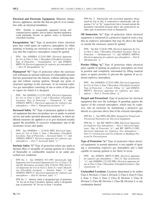 505.2                                      ARTICLE 505 — CLASS I, ZONE 0, 1, AND 2 LOCATIONS



Electrical and Electronic Equipment. Materials, ﬁttings,                 FPN No. 3: Intrinsically safe associated apparatus, desig-
devices, appliances, and the like that are part of, or in connec-        nated by [ia] or [ib], is connected to intrinsically safe ap-
tion with, an electrical installation.                                   paratus (“ia” or “ib,” respectively) but is located outside the
                                                                         hazardous (classiﬁed) location unless also protected by an-
   FPN: Portable or transportable equipment having self-                 other type of protection (such as ﬂameproof).
   contained power supplies, such as battery-operated equipment,
   could potentially become an ignition source in hazardous           Oil Immersion “o.” Type of protection where electrical
   (classiﬁed) locations.                                             equipment is immersed in a protective liquid in such a way
                                                                      that an explosive atmosphere that may be above the liquid
Encapsulation “m.” Type of protection where electrical
                                                                      or outside the enclosure cannot be ignited.
parts that could ignite an explosive atmosphere by either
sparking or heating are enclosed in a compound in such a                 FPN: See ISA 12.26.01-1998, Electrical Apparatus for Use
way that this explosive atmosphere cannot be ignited.                    in Class I, Zone 1 Hazardous (Classiﬁed) Locations, Type of
                                                                         Protection — Oil-Immersion “o”; and ANSI/UL 60079-6,
   FPN: See ANSI/ISA 12.23.01-2002, Electrical Apparatus                 Electrical apparatus for explosive gas atmospheres — Part 6:
   for Use in Class I, Zone 1 Hazardous (Classiﬁed) Locations,           Oil-immersion “o.”
   Type of Protection — Encapsulation “m”; and ANSI/UL
   60079–18, Electrical apparatus for explosive gas atmospheres       Powder Filling “q.” Type of protection where electrical
   — Part 18: Encapsulation “m.”                                      parts capable of igniting an explosive atmosphere are ﬁxed
Flameproof “d.” Type of protection where the enclosure                in position and completely surrounded by ﬁlling material
will withstand an internal explosion of a ﬂammable mixture            (glass or quartz powder) to prevent the ignition of an ex-
that has penetrated into the interior, without suffering dam-         ternal explosive atmosphere.
age and without causing ignition, through any joints or
                                                                         FPN: See ANSI/ISA-12.25.01-2002, Electrical Apparatus
structural openings in the enclosure, of an external explo-              for Use in Class I, Zone 1 Hazardous (Classiﬁed) Locations
sive gas atmosphere consisting of one or more of the gases               Type of Protection — Powder Filling “q”; and ANSI/UL
or vapors for which it is designed.                                      60079-5, Electrical apparatus for explosive gas atmo-
                                                                         spheres — Part 5: Powder ﬁlling “q.”
   FPN: See ANSI/ISA 12.22.01-2002, Electrical Apparatus
   for Use in Class I, Zone 1 and 2 Hazardous (Classiﬁed)             Purged and Pressurized. Type of protection for electrical
   Locations, Type of Protection — Flameproof “d”; and
                                                                      equipment that uses the technique of guarding against the
   ANSI/UL 60079–1, Electrical apparatus for explosive gas
   atmospheres — Part 1: Flameproof enclosures “d.”                   ingress of the external atmosphere, which may be explo-
                                                                      sive, into an enclosure by maintaining a protective gas
Increased Safety “e.” Type of protection applied to electri-          therein at a pressure above that of the external atmosphere.
cal equipment that does not produce arcs or sparks in normal
service and under speciﬁed abnormal conditions, in which ad-             FPN No. 1: See NFPA 496-2003, Standard for Purged and
ditional measures are applied so as to give increased security           Pressurized Enclosures for Electrical Equipment.
against the possibility of excessive temperatures and of the             FPN No. 2: See IEC 60079-2-2000, Electrical Apparatus
occurrence of arcs and sparks.                                           for Explosive Gas Atmospheres — Part 2: Electrical Appa-
                                                                         ratus, Type of Protection “p”; and IEC 60079-13-1982,
   FPN: See ANSI/ISA — 12.16.01-2002, Electrical Appa-                   Electrical Apparatus for Explosive Gas Atmospheres —
   ratus for Use in Class I, Zone 1 Hazardous (Classiﬁed)                Part 13: Construction and Use of Rooms or Buildings Pro-
   Locations, Type of Protection — Increased Safety “e”; and             tected by Pressurization.
   ANSI/UL 60079-7, Electrical apparatus for explosive gas
   atmospheres — Part 7: Increased Safety “e.”                        Type of Protection “n.” Type of protection where electri-
Intrinsic Safety “i.” Type of protection where any spark or           cal equipment, in normal operation, is not capable of ignit-
thermal effect is incapable of causing ignition of a mixture          ing a surrounding explosive gas atmosphere and a fault
of ﬂammable or combustible material in air under pre-                 capable of causing ignition is not likely to occur.
scribed test conditions.                                                 FPN: See ANSI/UL 60079-15-2002, Electrical apparatus
                                                                         for explosive gas atmospheres — Part 15: Type of protection
   FPN No. 1: See ANSI/UL 913-1997, Intrinsically Safe
   Apparatus and Associated Apparatus for Use in Class I, II,            “n”; and ANSI/ISA 12.12.02-2003, Electrical apparatus for
   and III, Hazardous Locations; ISA 12.02.01-1999, Electri-             use in Class I, Zone 2 Hazardous (Classiﬁed) Locations: Type
   cal Apparatus for Use in Class I, Zones 0, 1 and 2 Hazard-            of protection “n.”
   ous (Classiﬁed) Locations — Intrinsic Safety “i”; and
   ANSI/UL 60079-11, Electrical apparatus for explosive gas           Unclassiﬁed Locations. Locations determined to be neither
   atmospheres — Part II: Intrinsic safety “i.”                       Class I, Division 1; Class I, Division 2; Class I, Zone 0; Class
   FPN No. 2: Intrinsic safety is designated type of protection
                                                                      I, Zone 1; Class I, Zone 2; Class II, Division 1; Class II,
   “ia” for use in Zone 0 locations. Intrinsic safety is designated   Division 2; Class III, Division 1; Class III, Division 2; or any
   type of protection “ib” for use in Zone 1 locations.               combination thereof.


70–370                                                                                       NATIONAL ELECTRICAL CODE          2005 Edition
 