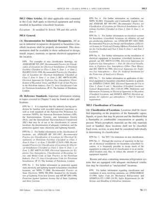 ARTICLE 505 — CLASS I, ZONE 0, 1, AND 2 LOCATIONS                                          505.5



505.3 Other Articles. All other applicable rules contained                FPN No. 4: For further information on ventilation, see
in this Code shall apply to electrical equipment and wiring               NFPA 30-2003, Flammable and Combustible Liquids Code,
                                                                          and ANSI/API RP 505-1997, Recommended Practice for
installed in hazardous (classiﬁed) locations.
                                                                          Classiﬁcation of Locations for Electrical Installations at Pe-
Exception: As modiﬁed by Article 504 and this article.                    troleum Facilities Classiﬁed as Class I, Zone 0, Zone 1, or
                                                                          Zone 2.
505.4 General.                                                            FPN No. 5: For further information on electrical systems
                                                                          for hazardous (classiﬁed) locations on offshore oil and
(A) Documentation for Industrial Occupancies. All ar-                     gas producing platforms, see ANSI/API RP 14FZ-2000,
eas in industrial occupancies designated as hazardous (clas-              Recommended Practice for Design and Installation of Electri-
siﬁed) locations shall be properly documented. This docu-                 cal Systems for Fixed and Floating Offshore Petroleum Facili-
                                                                          ties for Unclassiﬁed and Class I, Zone 0, Zone 1, and Zone 2
mentation shall be available to those authorized to design,               Locations.
install, inspect, maintain, or operate electrical equipment at
                                                                          FPN No. 6: For further information on the installation of
the location.
                                                                          electrical equipment in hazardous (classiﬁed) locations in
   FPN: For examples of area classiﬁcation drawings, see                  general, see IEC 60079-14-1996, Electrical Apparatus for
   ANSI/API RP 505-1997, Recommended Practice for Classiﬁ-                Explosive Gas Atmospheres — Part 14: Electrical Installa-
   cation of Locations for Electrical Installations at Petroleum          tions in Explosive Gas Atmospheres (Other Than Mines),
   Facilities Classiﬁed as Class I, Zone 0, Zone 1, or Zone 2;            and IEC 60079-16-1990, Electrical Apparatus for Explo-
   ISA RP12.24.01-1998, Recommended Practice for Classiﬁca-               sive Gas Atmospheres — Part 16: Artiﬁcial Ventilation for
   tion of Locations for Electrical Installations Classiﬁed as            the Protection of Analyzer(s) Houses.
   Class I, Zone 0, Zone 1, or Zone 2; IEC 60079-10-1995,                 FPN No. 7: For further information on application of elec-
   Electrical Apparatus for Explosive Gas Atmospheres, Classi-            trical equipment in hazardous (classiﬁed) locations in general,
   ﬁcation of Hazardous Areas; and Model Code of Safe Practice            see ANSI/ISA 12.00.01-2002, Electrical Apparatus for Use in
   in the Petroleum Industry, Part 15: Area Classiﬁcation Code            Class I, Zones 0 and 1, Hazardous (Classiﬁed) Locations:
   for Petroleum Installations, IP 15, The Institute of Petroleum,        General Requirements; ISA 12.01.01-1999, Deﬁnitions and
   London.                                                                Information Pertaining to Electrical Apparatus in Hazardous
                                                                          (Classiﬁed) Locations; and ANSI/UL 60079-0, Electrical ap-
(B) Reference Standards. Important information relating                   paratus for explosive gas atmospheres — Part 0: General
to topics covered in Chapter 5 may be found in other pub-                 requirements.
lications.
   FPN No. 1: It is important that the authority having juris-         505.5 Classiﬁcations of Locations.
   diction be familiar with recorded industrial experience as          (A) Classiﬁcation of Locations. Locations shall be classi-
   well as with standards of the National Fire Protection As-
   sociation (NFPA), the American Petroleum Institute (API),
                                                                       ﬁed depending on the properties of the ﬂammable vapors,
   the Instrumentation, Systems, and Automation Society                liquids, or gases that may be present and the likelihood that
   (ISA), and the International Electrotechnical Commission            a ﬂammable or combustible concentration or quantity is
   (IEC) that may be of use in the classiﬁcation of various            present. Where pyrophoric materials are the only materials
   locations, the determination of adequate ventilation, and the       used or handled, these locations shall not be classiﬁed.
   protection against static electricity and lightning hazards.
                                                                       Each room, section, or area shall be considered individually
   FPN No. 2: For further information on the classiﬁcation of          in determining its classiﬁcation.
   locations, see ANSI/API RP 505-1997, Recommended
   Practice for Classiﬁcation of Locations for Electrical In-             FPN No. 1: See 505.7 for restrictions on area classiﬁcation.
   stallations at Petroleum Facilities Classiﬁed as Class I,
                                                                          FPN No. 2: Through the exercise of ingenuity in the lay-
   Zone 0, Zone 1, or Zone 2; ISA RP 12.24.01-1998, Recom-
                                                                          out of electrical installations for hazardous (classiﬁed) lo-
   mended Practice for Classiﬁcation of Locations for Electri-
                                                                          cations, it is frequently possible to locate much of the
   cal Installations Classiﬁed as Class I, Zone 0, Zone 1, or
                                                                          equipment in reduced level of classiﬁcation or in an unclas-
   Zone 2; IEC 60079-10-1995, Electrical Apparatus for Ex-
                                                                          siﬁed location and, thus, to reduce the amount of special
   plosive Gas Atmospheres, Classiﬁcation of Hazardous Ar-
                                                                          equipment required.
   eas; and Model Code of Safe Practice in the Petroleum
   Industry, Part 15: Area Classiﬁcation Code for Petroleum                Rooms and areas containing ammonia refrigeration sys-
   Installations, IP 15, The Institute of Petroleum, London.
                                                                       tems that are equipped with adequate mechanical ventila-
   FPN No. 3: For further information on protection against            tion may be classiﬁed as “unclassiﬁed” locations.
   static electricity and lightning hazards in hazardous (classiﬁed)
   locations, see NFPA 77-2000, Recommended Practice on                   FPN: For further information regarding classiﬁcation and
   Static Electricity; NFPA 780-2004, Standard for the Installa-          ventilation of areas involving ammonia, see ANSI/ASHRAE
   tion of Lightning Protection Systems; and API RP 2003-1998,            15-1994, Safety Code for Mechanical Refrigeration; and
   Protection Against Ignitions Arising Out of Static Lightning           ANSI/CGA G2.1-1989 (14-39), Safety Requirements for the
   and Stray Currents.                                                    Storage and Handling of Anhydrous Ammonia.


2005 Edition    NATIONAL ELECTRICAL CODE                                                                                            70–371
 