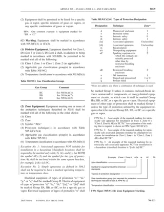 ARTICLE 505 — CLASS I, ZONE 0, 1, AND 2 LOCATIONS                                               505.9



(2) Equipment shall be permitted to be listed for a speciﬁc       Table 505.9(C)(2)(4) Types of Protection Designation
    gas or vapor, speciﬁc mixtures of gases or vapors, or
    any speciﬁc combination of gases or vapors.                       Designation           Technique                          Zone*

   FPN: One common example is equipment marked for                          d               Flameproof enclosure                1
   “IIB. + H2.”                                                              e              Increased safety                    1
                                                                            ia              Intrinsic safety                    0
                                                                            ib              Intrinsic safety                    1
(C) Marking. Equipment shall be marked in accordance                       [ia]             Associated apparatus           Unclassiﬁed
with 505.9(C)(1) or (C)(2).                                                [ib]             Associated apparatus           Unclassiﬁed
                                                                            m               Encapsulation                       1
(1) Division Equipment. Equipment identiﬁed for Class I,                   nA               Nonsparking equipment               2
Division 1 or Class I, Division 2 shall, in addition to being              nC               Sparking equipment in               2
marked in accordance with 500.8(B), be permitted to be                                         which the contacts are
marked with all of the following:                                                              suitably protected
                                                                                               other than by
(1) Class I, Zone 1 or Class I, Zone 2 (as applicable)                                         restricted breathing
(2) Applicable gas classiﬁcation group(s) in accordance                                        enclosure
    with Table 505.9(C)                                                     nR              Restricted breathing                 2
                                                                                               enclosure
(3) Temperature classiﬁcation in accordance with 505.9(D)(1)                 o              Oil immersion                        1
                                                                             p              Purged and pressurized             1 or 2
Table 505.9(C) Gas Classiﬁcation Groups                                      q              Powder ﬁlled                         1

                                                                  *Does not address use where a combination of techniques is used.
               Gas Group             Comment
                                                                  be marked Group II unless it contains enclosed-break de-
                  IIC              See 505.6(A)(1)
                  IIB              See 505.6(A)(2)                vices, nonincendive components, or energy-limited equip-
                  IIA              See 505.6(A)(3)                ment or circuits, in which case it shall be marked Group
                                                                  IIA, IIB, or IIC, or a speciﬁc gas or vapor. Electrical equip-
                                                                  ment of other types of protection shall be marked Group II
(2) Zone Equipment. Equipment meeting one or more of              unless the type of protection utilized by the equipment re-
the protection techniques described in 505.8 shall be             quires that it be marked Group IIA, IIB, or IIC, or a speciﬁc
marked with all of the following in the order shown:              gas or vapor.
(1) Class
                                                                     FPN No. 1: An example of the required marking for intrin-
(2) Zone                                                             sically safe apparatus for installation in Class I, Zone 0 is
(3) Symbol “AEx”                                                     “Class I, Zone 0, AEx ia IIC T6.” An explanation of the mark-
                                                                     ing that is required is shown in FPN Figure 505.9(C)(2).
(4) Protection technique(s) in accordance with Table
    505.9(C)(2)(4)                                                   FPN No. 2: An example of the required marking for intrin-
                                                                     sically safe associated apparatus mounted in a ﬂameproof en-
(5) Applicable gas classiﬁcation group(s) in accordance              closure for installation in Class I, Zone 1 is “Class I, Zone 1
    with Table 505.9(C)                                              AEx d[ia] IIC T4.”
(6) Temperature classiﬁcation in accordance with 505.9(D)(1)         FPN No. 3: An example of the required marking for in-
                                                                     trinsically safe associated apparatus NOT for installation in
Exception No. 1: Associated apparatus NOT suitable for               a hazardous (classiﬁed) location is “[AEx ia] IIC.”
installation in a hazardous (classiﬁed) locations shall be
required to be marked only with (3), (4), and (5), but BOTH
the symbol AEx (3) and the symbol for the type of protec-                               Example: Class I Zone 0     AEx   ia    IIC      T6
tion (4) shall be enclosed within the same square brackets,
for example, [AEx ia] IIC.                                        Area classification

Exception No. 2: Simple apparatus as deﬁned in 504.2              Symbol for equipment built to American
shall not be required to have a marked operating tempera-         standards

ture or temperature class.                                        Type(s) of protection designation

    Electrical equipment of types of protection “e,” “m,”         Gas classification group (not required for protection
“p,” or “q” shall be marked Group II. Electrical equipment        techniques indicated in 505.6, FPN No. 2)
of types of protection “d,” “ia,” “ib,” “[ia],” or “[ib]” shall   Temperature classification
be marked Group IIA, IIB, or IIC, or for a speciﬁc gas or
vapor. Electrical equipment of types of protection “n” shall      FPN Figure 505.9(C)(2) Zone Equipment Marking.


2005 Edition   NATIONAL ELECTRICAL CODE                                                                                              70–375
 