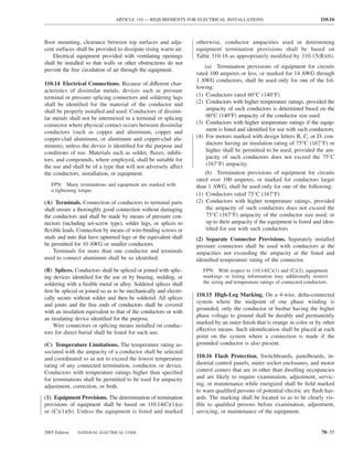 ARTICLE 110 — REQUIREMENTS FOR ELECTRICAL INSTALLATIONS                                     110.16



ﬂoor mounting, clearance between top surfaces and adja-           otherwise, conductor ampacities used in determining
cent surfaces shall be provided to dissipate rising warm air.     equipment termination provisions shall be based on
    Electrical equipment provided with ventilating openings       Table 310.16 as appropriately modiﬁed by 310.15(B)(6).
shall be installed so that walls or other obstructions do not
                                                                      (a) Termination provisions of equipment for circuits
prevent the free circulation of air through the equipment.
                                                                  rated 100 amperes or less, or marked for 14 AWG through
                                                                  1 AWG conductors, shall be used only for one of the fol-
110.14 Electrical Connections. Because of different char-
                                                                  lowing:
acteristics of dissimilar metals, devices such as pressure
terminal or pressure splicing connectors and soldering lugs       (1) Conductors rated 60°C (140°F).
shall be identiﬁed for the material of the conductor and          (2) Conductors with higher temperature ratings, provided the
shall be properly installed and used. Conductors of dissimi-          ampacity of such conductors is determined based on the
lar metals shall not be intermixed in a terminal or splicing          60°C (140°F) ampacity of the conductor size used.
connector where physical contact occurs between dissimilar        (3) Conductors with higher temperature ratings if the equip-
conductors (such as copper and aluminum, copper and                   ment is listed and identiﬁed for use with such conductors.
copper-clad aluminum, or aluminum and copper-clad alu-            (4) For motors marked with design letters B, C, or D, con-
minum), unless the device is identiﬁed for the purpose and            ductors having an insulation rating of 75°C (167°F) or
conditions of use. Materials such as solder, ﬂuxes, inhibi-           higher shall be permitted to be used, provided the am-
tors, and compounds, where employed, shall be suitable for            pacity of such conductors does not exceed the 75°C
the use and shall be of a type that will not adversely affect         (167°F) ampacity.
the conductors, installation, or equipment.                           (b) Termination provisions of equipment for circuits
                                                                  rated over 100 amperes, or marked for conductors larger
   FPN: Many terminations and equipment are marked with           than 1 AWG, shall be used only for one of the following:
   a tightening torque.
                                                                  (1) Conductors rated 75°C (167°F)
(A) Terminals. Connection of conductors to terminal parts         (2) Conductors with higher temperature ratings, provided
shall ensure a thoroughly good connection without damaging            the ampacity of such conductors does not exceed the
the conductors and shall be made by means of pressure con-            75°C (167°F) ampacity of the conductor size used, or
nectors (including set-screw type), solder lugs, or splices to        up to their ampacity if the equipment is listed and iden-
ﬂexible leads. Connection by means of wire-binding screws or          tiﬁed for use with such conductors
studs and nuts that have upturned lugs or the equivalent shall    (2) Separate Connector Provisions. Separately installed
be permitted for 10 AWG or smaller conductors.                    pressure connectors shall be used with conductors at the
    Terminals for more than one conductor and terminals           ampacities not exceeding the ampacity at the listed and
used to connect aluminum shall be so identiﬁed.                   identiﬁed temperature rating of the connector.
(B) Splices. Conductors shall be spliced or joined with splic-       FPN: With respect to 110.14(C)(1) and (C)(2), equipment
ing devices identiﬁed for the use or by brazing, welding, or         markings or listing information may additionally restrict
soldering with a fusible metal or alloy. Soldered splices shall      the sizing and temperature ratings of connected conductors.
ﬁrst be spliced or joined so as to be mechanically and electri-
                                                                  110.15 High-Leg Marking. On a 4-wire, delta-connected
cally secure without solder and then be soldered. All splices
                                                                  system where the midpoint of one phase winding is
and joints and the free ends of conductors shall be covered
                                                                  grounded, only the conductor or busbar having the higher
with an insulation equivalent to that of the conductors or with
                                                                  phase voltage to ground shall be durably and permanently
an insulating device identiﬁed for the purpose.
                                                                  marked by an outer ﬁnish that is orange in color or by other
    Wire connectors or splicing means installed on conduc-
                                                                  effective means. Such identiﬁcation shall be placed at each
tors for direct burial shall be listed for such use.
                                                                  point on the system where a connection is made if the
(C) Temperature Limitations. The temperature rating as-           grounded conductor is also present.
sociated with the ampacity of a conductor shall be selected
and coordinated so as not to exceed the lowest temperature        110.16 Flash Protection. Switchboards, panelboards, in-
rating of any connected termination, conductor, or device.        dustrial control panels, meter socket enclosures, and motor
Conductors with temperature ratings higher than speciﬁed          control centers that are in other than dwelling occupancies
for terminations shall be permitted to be used for ampacity       and are likely to require examination, adjustment, servic-
adjustment, correction, or both.                                  ing, or maintenance while energized shall be ﬁeld marked
                                                                  to warn qualiﬁed persons of potential electric arc ﬂash haz-
(1) Equipment Provisions. The determination of termination        ards. The marking shall be located so as to be clearly vis-
provisions of equipment shall be based on 110.14(C)(1)(a)         ible to qualiﬁed persons before examination, adjustment,
or (C)(1)(b). Unless the equipment is listed and marked           servicing, or maintenance of the equipment.


2005 Edition   NATIONAL ELECTRICAL CODE                                                                                      70–35
 
