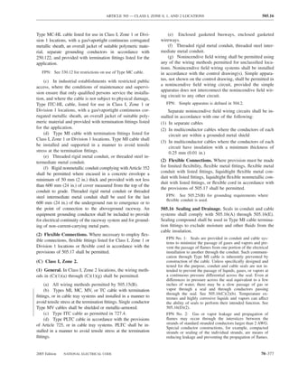 ARTICLE 505 — CLASS I, ZONE 0, 1, AND 2 LOCATIONS                                       505.16



Type MC-HL cable listed for use in Class I, Zone 1 or Divi-             (e) Enclosed gasketed busways, enclosed gasketed
sion 1 locations, with a gas/vaportight continuous corrugated       wireways.
metallic sheath, an overall jacket of suitable polymeric mate-          (f) Threaded rigid metal conduit, threaded steel inter-
rial, separate grounding conductors in accordance with              mediate metal conduit.
250.122, and provided with termination ﬁttings listed for the           (g) Nonincendive ﬁeld wiring shall be permitted using
application.                                                        any of the wiring methods permitted for unclassiﬁed loca-
                                                                    tions. Nonincendive ﬁeld wiring systems shall be installed
   FPN: See 330.12 for restrictions on use of Type MC cable.        in accordance with the control drawing(s). Simple appara-
    (c) In industrial establishments with restricted public         tus, not shown on the control drawing, shall be permitted in
                                                                    a nonincendive ﬁeld wiring circuit, provided the simple
access, where the conditions of maintenance and supervi-
                                                                    apparatus does not interconnect the nonincendive ﬁeld wir-
sion ensure that only qualiﬁed persons service the installa-
                                                                    ing circuit to any other circuit.
tion, and where the cable is not subject to physical damage,
Type ITC-HL cable, listed for use in Class I, Zone 1 or                FPN: Simple apparatus is deﬁned in 504.2.
Division 1 locations, with a gas/vaportight continuous cor-             Separate nonincendive ﬁeld wiring circuits shall be in-
rugated metallic sheath, an overall jacket of suitable poly-        stalled in accordance with one of the following:
meric material and provided with termination ﬁttings listed         (1) In separate cables
for the application.                                                (2) In multiconductor cables where the conductors of each
    (d) Type MI cable with termination ﬁttings listed for                circuit are within a grounded metal shield
Class I, Zone 1 or Division 1 locations. Type MI cable shall
                                                                    (3) In multiconductor cables where the conductors of each
be installed and supported in a manner to avoid tensile
                                                                         circuit have insulation with a minimum thickness of
stress at the termination ﬁttings.                                       0.25 mm (0.01 in.)
    (e) Threaded rigid metal conduit, or threaded steel in-
termediate metal conduit.                                           (2) Flexible Connections. Where provision must be made
    (f) Rigid nonmetallic conduit complying with Article 352        for limited ﬂexibility, ﬂexible metal ﬁttings, ﬂexible metal
shall be permitted where encased in a concrete envelope a           conduit with listed ﬁttings, liquidtight ﬂexible metal con-
                                                                    duit with listed ﬁttings, liquidtight ﬂexible nonmetallic con-
minimum of 50 mm (2 in.) thick and provided with not less
                                                                    duit with listed ﬁttings, or ﬂexible cord in accordance with
than 600 mm (24 in.) of cover measured from the top of the
                                                                    the provisions of 505.17 shall be permitted.
conduit to grade. Threaded rigid metal conduit or threaded
steel intermediate metal conduit shall be used for the last            FPN: See 505.25(B) for grounding requirements where
                                                                       ﬂexible conduit is used.
600 mm (24 in.) of the underground run to emergence or to
the point of connection to the aboveground raceway. An              505.16 Sealing and Drainage. Seals in conduit and cable
equipment grounding conductor shall be included to provide          systems shall comply with 505.16(A) through 505.16(E).
for electrical continuity of the raceway system and for ground-     Sealing compound shall be used in Type MI cable termina-
ing of non–current-carrying metal parts.                            tion ﬁttings to exclude moisture and other ﬂuids from the
                                                                    cable insulation.
(2) Flexible Connections. Where necessary to employ ﬂex-
                                                                       FPN No. 1: Seals are provided in conduit and cable sys-
ible connections, ﬂexible ﬁttings listed for Class I, Zone 1 or
                                                                       tems to minimize the passage of gases and vapors and pre-
Division 1 locations or ﬂexible cord in accordance with the            vent the passage of ﬂames from one portion of the electrical
provisions of 505.17 shall be permitted.                               installation to another through the conduit. Such communi-
                                                                       cation through Type MI cable is inherently prevented by
(C) Class I, Zone 2.                                                   construction of the cable. Unless speciﬁcally designed and
                                                                       tested for the purpose, conduit and cable seals are not in-
(1) General. In Class I, Zone 2 locations, the wiring meth-            tended to prevent the passage of liquids, gases, or vapors at
ods in (C)(1)(a) through (C)(1)(g) shall be permitted.                 a continuous pressure differential across the seal. Even at
                                                                       differences in pressure across the seal equivalent to a few
     (a) All wiring methods permitted by 505.15(B).                    inches of water, there may be a slow passage of gas or
     (b) Types MI, MC, MV, or TC cable with termination                vapor through a seal and through conductors passing
                                                                       through the seal. See 505.16(C)(2)(b). Temperature ex-
ﬁttings, or in cable tray systems and installed in a manner to         tremes and highly corrosive liquids and vapors can affect
avoid tensile stress at the termination ﬁttings. Single conductor      the ability of seals to perform their intended function. See
Type MV cables shall be shielded or metallic-armored.                  505.16(D)(2).
     (c) Type ITC cable as permitted in 727.4.                         FPN No. 2: Gas or vapor leakage and propagation of
     (d) Type PLTC cable in accordance with the provisions             ﬂames may occur through the interstices between the
of Article 725, or in cable tray systems. PLTC shall be in-            strands of standard stranded conductors larger than 2 AWG.
                                                                       Special conductor constructions, for example, compacted
stalled in a manner to avoid tensile stress at the termination         strands or sealing of the individual strands, are means of
ﬁttings.                                                               reducing leakage and preventing the propagation of ﬂames.


2005 Edition   NATIONAL ELECTRICAL CODE                                                                                        70–377
 