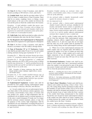 505.16                                 ARTICLE 505 — CLASS I, ZONE 0, 1, AND 2 LOCATIONS



(A) Zone 0. In Class I, Zone 0 locations, seals shall be           Exception: Conduit entering an enclosure where such
located according to 505.16(A)(1), (A)(2), and (A)(3).             switches, circuit breakers, fuses, relays, or resistors comply
                                                                   with one of the following:
(1) Conduit Seals. Seals shall be provided within 3.05 m
(10 ft) of where a conduit leaves a Zone 0 location. There         (1) Are enclosed within a chamber hermetically sealed
shall be no unions, couplings, boxes, or ﬁttings, except               against the entrance of gases or vapors.
listed reducers at the seal, in the conduit run between the        (2) Are immersed in oil.
seal and the point at which the conduit leaves the location.       (3) Are enclosed within a factory-sealed explosionproof
Exception: A rigid unbroken conduit that passes com-                   chamber located within the enclosure, identiﬁed for the
pletely through the Zone 0 location with no ﬁttings less               location, and marked “factory sealed” or equivalent, un-
than 300 mm (12 in.) beyond each boundary shall not be                 less the entry is metric designator 53 (trade size 2) or
required to be sealed if the termination points of the unbro-          larger. Factory-sealed enclosures shall not be considered
ken conduit are in unclassiﬁed locations.                              to serve as a seal for another adjacent explosionproof
                                                                       enclosure that is required to have a conduit seal.
(2) Cable Seals. Seals shall be provided on cables at the ﬁrst
point of termination after entry into the Zone 0 location.             (b) Conduit seals shall be installed within 450 mm
                                                                   (18 in.) from the enclosure. Only explosionproof unions,
(3) Not Required to Be Explosionproof or Flameproof.               couplings, reducers, elbows, capped elbows, and conduit
Seals shall not be required to be explosionproof or ﬂameproof.     bodies similar to L, T, and cross types that are not larger
                                                                   than the trade size of the conduit shall be permitted be-
(B) Zone 1. In Class I, Zone 1 locations, seals shall be           tween the sealing ﬁtting and the explosionproof enclosure.
located in accordance with 505.16(B)(1) through (B)(8).
                                                                       (c) Where two or more explosionproof enclosures for
(1) Type of Protection “d” or “e” Enclosures. Conduit              which conduit seals are required under 505.16(B)(2) are
seals shall be provided within 50 mm (2 in.) for each conduit      connected by nipples or by runs of conduit not more than
entering enclosures having type of protection “d” or “e.”          900 mm (36 in.) long, a single conduit seal in each such
Exception No. 1: Where the enclosure having type of pro-           nipple connection or run of conduit shall be considered
tection “d” is marked to indicate that a seal is not required.     sufficient if located not more than 450 mm (18 in.) from
                                                                   either enclosure.
Exception No. 2: For type of protection “e,” conduit and
ﬁttings employing only NPT to NPT raceway joints or ﬁttings        (3) Pressurized Enclosures. Conduit seals shall be pro-
listed for type of protection “e” shall be permitted between the   vided in each conduit entry into a pressurized enclosure
enclosure and the seal, and the seal shall not be required to be   where the conduit is not pressurized as part of the protec-
within 50 mm (2 in.) of the entry.                                 tion system. Conduit seals shall be installed within 450 mm
   FPN: Examples of ﬁttings employing other than NPT               (18 in.) from the pressurized enclosure.
   threads include conduit couplings, capped elbows, unions,
                                                                      FPN No. 1: Installing the seal as close as possible to the
   and breather drains.
                                                                      enclosure reduces problems with purging the dead airspace
Exception No. 3: For conduit installed between type of                in the pressurized conduit.
protection “e” enclosures employing only NPT to NPT                   FPN No. 2: For further information, see NFPA 496-2003,
raceway joints or conduit ﬁttings listed for type of protec-          Standard for Purged and Pressurized Enclosures for Elec-
tion “e,” a seal shall not be required.                               trical Equipment.

(2) Explosionproof Equipment. Conduit seals shall be               (4) Class I, Zone 1 Boundary. Conduit seals shall be pro-
provided for each conduit entering explosionproof equip-           vided in each conduit run leaving a Class I, Zone 1 loca-
ment according to (B)(2)(a), (B)(2)(b), and (B)(2)(c).             tion. The sealing ﬁtting shall be permitted on either side of
    (a) In each conduit entry into an explosionproof enclo-        the boundary of such location within 3.05 m (10 ft) of the
sure where either (1) the enclosure contains apparatus, such       boundary and shall be designed and installed so as to mini-
as switches, circuit breakers, fuses, relays, or resistors, that   mize the amount of gas or vapor within the Zone 1 portion
may produce arcs, sparks, or high temperatures that are            of the conduit from being communicated to the conduit
considered to be an ignition source in normal operation, or        beyond the seal. Except for listed explosionproof reducers
(2) the entry is metric designator 53 (trade size 2) or larger     at the conduit seal, there shall be no union, coupling, box,
and the enclosure contains terminals, splices, or taps. For        or ﬁtting between the conduit seal and the point at which
the purposes of this section, high temperatures shall be           the conduit leaves the Zone 1 location.
considered to be any temperatures exceeding 80 percent of          Exception: Metal conduit containing no unions, couplings,
the autoignition temperature in degrees Celsius of the gas         boxes, or ﬁttings and passing completely through a Class I,
or vapor involved.                                                 Zone 1 location with no ﬁttings less than 300 mm (12 in.)


70–378                                                                                  NATIONAL ELECTRICAL CODE       2005 Edition
 