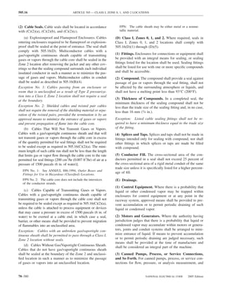 505.16                                  ARTICLE 505 — CLASS I, ZONE 0, 1, AND 2 LOCATIONS



(2) Cable Seals. Cable seals shall be located in accordance            FPN: The cable sheath may be either metal or a nonme-
with (C)(2)(a), (C)(2)(b), and (C)(2)(c).                              tallic material.

    (a) Explosionproof and Flameproof Enclosures. Cables            (D) Class I, Zones 0, 1, and 2. Where required, seals in
entering enclosures required to be ﬂameproof or explosion-          Class I, Zones 0, 1, and 2 locations shall comply with
proof shall be sealed at the point of entrance. The seal shall      505.16(D)(1) through (D)(5).
comply with 505.16(D). Multiconductor cables with a
gas/vaportight continuous sheath capable of transmitting            (1) Fittings. Enclosures for connections or equipment shall
gases or vapors through the cable core shall be sealed in the       be provided with an integral means for sealing, or sealing
Zone 2 location after removing the jacket and any other cov-        ﬁttings listed for the location shall be used. Sealing ﬁttings
erings so that the sealing compound surrounds each individual       shall be listed for use with one or more speciﬁc compounds
insulated conductor in such a manner as to minimize the pas-        and shall be accessible.
sage of gases and vapors. Multiconductor cables in conduit          (2) Compound. The compound shall provide a seal against
shall be sealed as described in 505.16(B)(4).                       passage of gas or vapors through the seal ﬁtting, shall not
Exception No. 1: Cables passing from an enclosure or                be affected by the surrounding atmosphere or liquids, and
room that is unclassiﬁed as a result of Type Z pressuriza-          shall not have a melting point less than 93°C (200°F).
tion into a Class I, Zone 2 location shall not require a seal
                                                                    (3) Thickness of Compounds. In a completed seal, the
at the boundary.
                                                                    minimum thickness of the sealing compound shall not be
Exception No. 2: Shielded cables and twisted pair cables            less than the trade size of the sealing ﬁtting and, in no case,
shall not require the removal of the shielding material or sepa-    less than 16 mm (5⁄8 in.).
ration of the twisted pairs, provided the termination is by an
approved means to minimize the entrance of gases or vapors          Exception: Listed cable sealing ﬁttings shall not be re-
and prevent propagation of ﬂame into the cable core.                quired to have a minimum thickness equal to the trade size
    (b) Cables That Will Not Transmit Gases or Vapors.              of the ﬁtting.
Cables with a gas/vaportight continuous sheath and that will        (4) Splices and Taps. Splices and taps shall not be made in
not transmit gases or vapors through the cable core in excess       ﬁttings intended only for sealing with compound, nor shall
of the quantity permitted for seal ﬁttings shall not be required    other ﬁttings in which splices or taps are made be ﬁlled
to be sealed except as required in 505.16(C)(2)(a). The mini-       with compound.
mum length of such cable run shall not be less than the length
that limits gas or vapor ﬂow through the cable core to the rate     (5) Conductor Fill. The cross-sectional area of the con-
permitted for seal ﬁttings [200 cm3/hr (0.007 ft3/hr) of air at a   ductors permitted in a seal shall not exceed 25 percent of
pressure of 1500 pascals (6 in. of water)].                         the cross-sectional area of a rigid metal conduit of the same
                                                                    trade size unless it is speciﬁcally listed for a higher percent-
   FPN No. 1: See ANSI/UL 886-1994, Outlet Boxes and
                                                                    age of ﬁll.
   Fittings for Use in Hazardous (Classiﬁed) Locations.
   FPN No. 2: The cable core does not include the interstices       (E) Drainage.
   of the conductor strands.
                                                                    (1) Control Equipment. Where there is a probability that
    (c) Cables Capable of Transmitting Gases or Vapors.             liquid or other condensed vapor may be trapped within
Cables with a gas/vaportight continuous sheath capable of           enclosures for control equipment or at any point in the
transmitting gases or vapors through the cable core shall not       raceway system, approved means shall be provided to pre-
be required to be sealed except as required in 505.16(C)(2)(a),     vent accumulation or to permit periodic draining of such
unless the cable is attached to process equipment or devices        liquid or condensed vapor.
that may cause a pressure in excess of 1500 pascals (6 in. of
water) to be exerted at a cable end, in which case a seal,          (2) Motors and Generators. Where the authority having
barrier, or other means shall be provided to prevent migration      jurisdiction judges that there is a probability that liquid or
of ﬂammables into an unclassiﬁed area.                              condensed vapor may accumulate within motors or genera-
Exception: Cables with an unbroken gas/vaportight con-              tors, joints and conduit systems shall be arranged to mini-
tinuous sheath shall be permitted to pass through a Class I,        mize entrance of liquid. If means to prevent accumulation
Zone 2 location without seals.                                      or to permit periodic draining are judged necessary, such
                                                                    means shall be provided at the time of manufacture and
    (d) Cables Without Gas/Vaportight Continuous Sheath.
                                                                    shall be considered an integral part of the machine.
Cables that do not have gas/vaportight continuous sheath
shall be sealed at the boundary of the Zone 2 and unclassi-         (3) Canned Pumps, Process, or Service Connections,
ﬁed location in such a manner as to minimize the passage            and So Forth. For canned pumps, process, or service con-
of gases or vapors into an unclassiﬁed location.                    nections for ﬂow, pressure, or analysis measurement, and


70–380                                                                                   NATIONAL ELECTRICAL CODE       2005 Edition
 