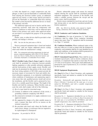 ARTICLE 505 — CLASS I, ZONE 0, 1, AND 2 LOCATIONS                                   505.20



so forth, that depend on a single compression seal, dia-                 Electric submersible pumps with means for removal
phragm, or tube to prevent ﬂammable or combustible ﬂuids            without entering the wet-pit shall be considered portable
from entering the electrical conduit system, an additional          utilization equipment. The extension of the ﬂexible cord
approved seal, barrier, or other means shall be provided to         within a suitable raceway between the wet-pit and the
prevent the ﬂammable or combustible ﬂuid from entering              power source shall be permitted.
the conduit system beyond the additional devices or means                Electric mixers intended for travel into and out of open-
if the primary seal fails.                                          type mixing tanks or vats shall be considered portable uti-
     The additional approved seal or barrier and the inter-         lization equipment.
connecting enclosure shall meet the temperature and                    FPN: See 505.18 for ﬂexible cords exposed to liquids
pressure conditions to which they will be subjected upon               having a deleterious effect on the conductor insulation.
failure of the primary seal, unless other approved means
are provided to accomplish the purpose in the preceding             505.18 Conductors and Conductor Insulation.
paragraph.
                                                                    (A) Conductors. For type of protection “e,” ﬁeld wiring
     Drains, vents, or other devices shall be provided so that
                                                                    conductors shall be copper. Every conductor (including
primary seal leakage is obvious.
                                                                    spares) that enters Type “e” equipment shall be terminated
   FPN: See also the ﬁne print notes to 505.16.                     at a Type “e” terminal.

   Process-connected equipment that is listed and marked            (B) Conductor Insulation. Where condensed vapors or liq-
“Dual Seal” shall not require additional process sealing            uids may collect on, or come in contact with, the insulation on
when used within the manufacturer’s ratings.                        conductors, such insulation shall be of a type identiﬁed for use
                                                                    under such conditions, or the insulation shall be protected by a
   FPN: For construction and testing requirements for dual seal     sheath of lead or by other approved means.
   process, connected equipment, refer to ISA 12.27.01, Require-
   ments for Process Sealing Between Electrical Systems and
   Potentially Flammable or Combustible Process Fluids.             505.19 Uninsulated Exposed Parts. There shall be no un-
                                                                    insulated exposed parts, such as electric conductors, buses,
505.17 Flexible Cords, Class I, Zones 1 and 2. A ﬂexible            terminals, or components that operate at more than 30 volts
cord shall be permitted for connection between portable             (15 volts in wet locations). These parts shall additionally be
lighting equipment or other portable utilization equipment          protected by type of protection ia, ib, or nA that is suitable
and the ﬁxed portion of their supply circuit. Flexible cord         for the location.
shall also be permitted for that portion of the circuit where
                                                                    505.20 Equipment Requirements.
the ﬁxed wiring methods of 505.15(B) cannot provide the
necessary degree of movement for ﬁxed and mobile elec-              (A) Zone 0. In Class I, Zone 0 locations, only equipment
trical utilization equipment, in an industrial establishment        speciﬁcally listed and marked as suitable for the location
where conditions of maintenance and engineering supervi-            shall be permitted.
sion ensure that only qualiﬁed persons install and service
                                                                    Exception: Intrinsically safe apparatus listed for use in
the installation, and the ﬂexible cord is protected by loca-
                                                                    Class I, Division 1 locations for the same gas, or as per-
tion or by a suitable guard from damage. The length of the
                                                                    mitted by 505.9(B)(2), and with a suitable temperature
ﬂexible cord shall be continuous. Where ﬂexible cords are
                                                                    class shall be permitted.
used, the cords shall comply with all of the following:
(1) Be of a type listed for extra-hard usage                        (B) Zone 1. In Class I, Zone 1 locations, only equipment
(2) Contain, in addition to the conductors of the circuit, a        speciﬁcally listed and marked as suitable for the location
     grounding conductor complying with 400.23                      shall be permitted.
(3) Be connected to terminals or to supply conductors in an         Exception No. 1: Equipment identiﬁed for use in Class I,
     approved manner                                                Division 1 or listed for use in Class I, Zone 0 locations for
(4) Be supported by clamps or by other suitable means in            the same gas, or as permitted by 505.9(B)(2), and with a
     such a manner that there will be no tension on the             suitable temperature class shall be permitted.
     terminal connections                                           Exception No. 2: Equipment identiﬁed for Class I, Zone 1,
(5) Be provided with listed seals where the ﬂexible cord            or Zone 2 type of protection “p” shall be permitted.
     enters boxes, ﬁttings, or enclosures that are required to
                                                                    (C) Zone 2. In Class I, Zone 2 locations, only equipment
     be explosionproof or ﬂameproof
                                                                    speciﬁcally listed and marked as suitable for the location
Exception: As provided in 505.16.                                   shall be permitted.


2005 Edition   NATIONAL ELECTRICAL CODE                                                                                     70–381
 