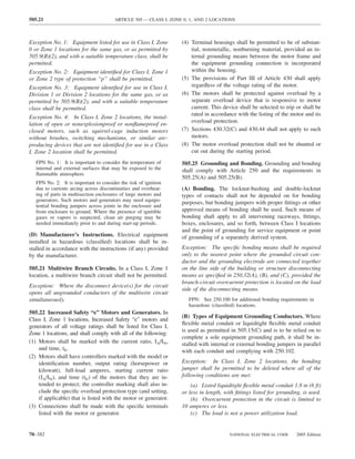 505.21                                  ARTICLE 505 — CLASS I, ZONE 0, 1, AND 2 LOCATIONS



Exception No. 1: Equipment listed for use in Class I, Zone         (4) Terminal housings shall be permitted to be of substan-
0 or Zone 1 locations for the same gas, or as permitted by             tial, nonmetallic, nonburning material, provided an in-
505.9(B)(2), and with a suitable temperature class, shall be           ternal grounding means between the motor frame and
permitted.                                                             the equipment grounding connection is incorporated
Exception No. 2: Equipment identiﬁed for Class I, Zone 1               within the housing.
or Zone 2 type of protection “p” shall be permitted.               (5) The provisions of Part III of Article 430 shall apply
Exception No. 3: Equipment identiﬁed for use in Class I,               regardless of the voltage rating of the motor.
Division 1 or Division 2 locations for the same gas, or as         (6) The motors shall be protected against overload by a
permitted by 505.9(B)(2), and with a suitable temperature              separate overload device that is responsive to motor
class shall be permitted.                                              current. This device shall be selected to trip or shall be
                                                                       rated in accordance with the listing of the motor and its
Exception No. 4: In Class I, Zone 2 locations, the instal-
                                                                       overload protection.
lation of open or nonexplosionproof or nonﬂameproof en-
closed motors, such as squirrel-cage induction motors              (7) Sections 430.32(C) and 430.44 shall not apply to such
without brushes, switching mechanisms, or similar arc-                 motors.
producing devices that are not identiﬁed for use in a Class        (8) The motor overload protection shall not be shunted or
I, Zone 2 location shall be permitted.                                 cut out during the starting period.
   FPN No. 1: It is important to consider the temperature of       505.25 Grounding and Bonding. Grounding and bonding
   internal and external surfaces that may be exposed to the       shall comply with Article 250 and the requirements in
   ﬂammable atmosphere.
                                                                   505.25(A) and 505.25(B).
   FPN No. 2: It is important to consider the risk of ignition
   due to currents arcing across discontinuities and overheat-     (A) Bonding. The locknut-bushing and double-locknut
   ing of parts in multisection enclosures of large motors and     types of contacts shall not be depended on for bonding
   generators. Such motors and generators may need equipo-
                                                                   purposes, but bonding jumpers with proper ﬁttings or other
   tential bonding jumpers across joints in the enclosure and
   from enclosure to ground. Where the presence of ignitible       approved means of bonding shall be used. Such means of
   gases or vapors is suspected, clean air purging may be          bonding shall apply to all intervening raceways, ﬁttings,
   needed immediately prior to and during start-up periods.        boxes, enclosures, and so forth, between Class I locations
                                                                   and the point of grounding for service equipment or point
(D) Manufacturer’s Instructions. Electrical equipment              of grounding of a separately derived system.
installed in hazardous (classiﬁed) locations shall be in-
stalled in accordance with the instructions (if any) provided      Exception: The speciﬁc bonding means shall be required
by the manufacturer.                                               only to the nearest point where the grounded circuit con-
                                                                   ductor and the grounding electrode are connected together
505.21 Multiwire Branch Circuits. In a Class I, Zone 1             on the line side of the building or structure disconnecting
location, a multiwire branch circuit shall not be permitted.       means as speciﬁed in 250.32(A), (B), and (C), provided the
                                                                   branch-circuit overcurrent protection is located on the load
Exception: Where the disconnect device(s) for the circuit
                                                                   side of the disconnecting means.
opens all ungrounded conductors of the multiwire circuit
simultaneously.                                                       FPN: See 250.100 for additional bonding requirements in
                                                                      hazardous (classiﬁed) locations.
505.22 Increased Safety “e” Motors and Generators. In
                                                                   (B) Types of Equipment Grounding Conductors. Where
Class I, Zone 1 locations, Increased Safety “e” motors and
                                                                   ﬂexible metal conduit or liquidtight ﬂexible metal conduit
generators of all voltage ratings shall be listed for Class I,
                                                                   is used as permitted in 505.15(C) and is to be relied on to
Zone 1 locations, and shall comply with all of the following:
                                                                   complete a sole equipment grounding path, it shall be in-
(1) Motors shall be marked with the current ratio, IA/IN,          stalled with internal or external bonding jumpers in parallel
    and time, tE.                                                  with each conduit and complying with 250.102.
(2) Motors shall have controllers marked with the model or
    identiﬁcation number, output rating (horsepower or             Exception: In Class I, Zone 2 locations, the bonding
    kilowatt), full-load amperes, starting current ratio           jumper shall be permitted to be deleted where all of the
    (IA/IN), and time (tE) of the motors that they are in-         following conditions are met:
    tended to protect; the controller marking shall also in-           (a) Listed liquidtight ﬂexible metal conduit 1.8 m (6 ft)
    clude the speciﬁc overload protection type (and setting,       or less in length, with ﬁttings listed for grounding, is used.
    if applicable) that is listed with the motor or generator.         (b) Overcurrent protection in the circuit is limited to
(3) Connections shall be made with the speciﬁc terminals           10 amperes or less.
    listed with the motor or generator.                                (c) The load is not a power utilization load.


70–382                                                                                  NATIONAL ELECTRICAL CODE      2005 Edition
 