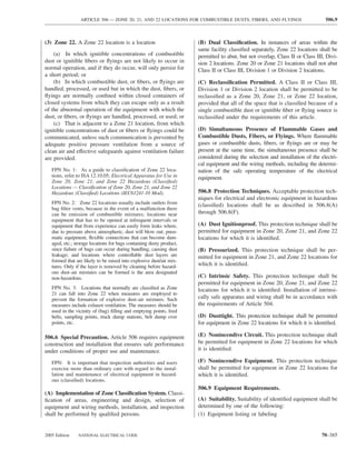 ARTICLE 506 — ZONE 20, 21, AND 22 LOCATIONS FOR COMBUSTIBLE DUSTS, FIBERS, AND FLYINGS                         506.9



(3) Zone 22. A Zone 22 location is a location                         (B) Dual Classiﬁcation. In instances of areas within the
                                                                      same facility classiﬁed separately, Zone 22 locations shall be
    (a) In which ignitible concentrations of combustible              permitted to abut, but not overlap, Class II or Class III, Divi-
dust or ignitible ﬁbers or ﬂyings are not likely to occur in          sion 2 locations. Zone 20 or Zone 21 locations shall not abut
normal operation, and if they do occur, will only persist for         Class II or Class III, Division 1 or Division 2 locations.
a short period; or
    (b) In which combustible dust, or ﬁbers, or ﬂyings are            (C) Reclassiﬁcation Permitted. A Class II or Class III,
handled, processed, or used but in which the dust, ﬁbers, or          Division 1 or Division 2 location shall be permitted to be
ﬂyings are normally conﬁned within closed containers of               reclassiﬁed as a Zone 20, Zone 21, or Zone 22 location,
closed systems from which they can escape only as a result            provided that all of the space that is classiﬁed because of a
of the abnormal operation of the equipment with which the             single combustible dust or ignitible ﬁber or ﬂying source is
dust, or ﬁbers, or ﬂyings are handled, processed, or used; or         reclassiﬁed under the requirements of this article.
    (c) That is adjacent to a Zone 21 location, from which
ignitible concentrations of dust or ﬁbers or ﬂyings could be          (D) Simultaneous Presence of Flammable Gases and
communicated, unless such communication is prevented by               Combustible Dusts, Fibers, or Flyings. Where ﬂammable
adequate positive pressure ventilation from a source of               gases or combustible dusts, ﬁbers, or ﬂyings are or may be
clean air and effective safeguards against ventilation failure        present at the same time, the simultaneous presence shall be
are provided.                                                         considered during the selection and installation of the electri-
                                                                      cal equipment and the wiring methods, including the determi-
   FPN No. 1: As a guide to classiﬁcation of Zone 22 loca-            nation of the safe operating temperature of the electrical
   tions, refer to ISA 12.10.05, Electrical Apparatus for Use in      equipment.
   Zone 20, Zone 21, and Zone 22 Hazardous (Classiﬁed)
   Locations — Classiﬁcation of Zone 20, Zone 21, and Zone 22
   Hazardous (Classiﬁed) Locations (IEC61241-10 Mod).                 506.8 Protection Techniques. Acceptable protection tech-
                                                                      niques for electrical and electronic equipment in hazardous
   FPN No. 2: Zone 22 locations usually include outlets from          (classiﬁed) locations shall be as described in 506.8(A)
   bag ﬁlter vents, because in the event of a malfunction there
   can be emission of combustible mixtures; locations near            through 506.8(F).
   equipment that has to be opened at infrequent intervals or
   equipment that from experience can easily form leaks where,        (A) Dust Ignitionproof. This protection technique shall be
   due to pressure above atmospheric, dust will blow out; pneu-       permitted for equipment in Zone 20, Zone 21, and Zone 22
   matic equipment, ﬂexible connections that can become dam-          locations for which it is identiﬁed.
   aged, etc.; storage locations for bags containing dusty product,
   since failure of bags can occur during handling, causing dust      (B) Pressurized. This protection technique shall be per-
   leakage; and locations where controllable dust layers are          mitted for equipment in Zone 21, and Zone 22 locations for
   formed that are likely to be raised into explosive dust/air mix-
   tures. Only if the layer is removed by cleaning before hazard-     which it is identiﬁed.
   ous dust–air mixtures can be formed is the area designated
   non-hazardous.                                                     (C) Intrinsic Safety. This protection technique shall be
                                                                      permitted for equipment in Zone 20, Zone 21, and Zone 22
   FPN No. 3: Locations that normally are classiﬁed as Zone           locations for which it is identiﬁed. Installation of intrinsi-
   21 can fall into Zone 22 when measures are employed to
   prevent the formation of explosive dust–air mixtures. Such         cally safe apparatus and wiring shall be in accordance with
   measures include exhaust ventilation. The measures should be       the requirements of Article 504.
   used in the vicinity of (bag) ﬁlling and emptying points, feed
   belts, sampling points, truck dump stations, belt dump over        (D) Dusttight. This protection technique shall be permitted
   points, etc.                                                       for equipment in Zone 22 locations for which it is identiﬁed.

506.6 Special Precaution. Article 506 requires equipment              (E) Nonincendive Circuit. This protection technique shall
construction and installation that ensures safe performance           be permitted for equipment in Zone 22 locations for which
under conditions of proper use and maintenance.                       it is identiﬁed.

   FPN: It is important that inspection authorities and users         (F) Nonincendive Equipment. This protection technique
   exercise more than ordinary care with regard to the instal-        shall be permitted for equipment in Zone 22 locations for
   lation and maintenance of electrical equipment in hazard-          which it is identiﬁed.
   ous (classiﬁed) locations.
                                                                      506.9 Equipment Requirements.
(A) Implementation of Zone Classiﬁcation System. Classi-
ﬁcation of areas, engineering and design, selection of                (A) Suitability. Suitability of identiﬁed equipment shall be
equipment and wiring methods, installation, and inspection            determined by one of the following:
shall be performed by qualiﬁed persons.                               (1) Equipment listing or labeling


2005 Edition    NATIONAL ELECTRICAL CODE                                                                                      70–385
 