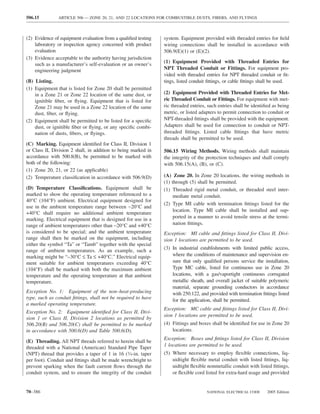 506.15         ARTICLE 506 — ZONE 20, 21, AND 22 LOCATIONS FOR COMBUSTIBLE DUSTS, FIBERS, AND FLYINGS



(2) Evidence of equipment evaluation from a qualiﬁed testing    system. Equipment provided with threaded entries for ﬁeld
    laboratory or inspection agency concerned with product      wiring connections shall be installed in accordance with
    evaluation                                                  506.9(E)(1) or (E)(2).
(3) Evidence acceptable to the authority having jurisdiction
                                                                (1) Equipment Provided with Threaded Entries for
    such as a manufacturer’s self-evaluation or an owner’s
    engineering judgment                                        NPT Threaded Conduit or Fittings. For equipment pro-
                                                                vided with threaded entries for NPT threaded conduit or ﬁt-
(B) Listing.                                                    tings, listed conduit ﬁttings, or cable ﬁttings shall be used.
(1) Equipment that is listed for Zone 20 shall be permitted
    in a Zone 21 or Zone 22 location of the same dust, or       (2) Equipment Provided with Threaded Entries for Met-
    ignitible ﬁber, or ﬂying. Equipment that is listed for      ric Threaded Conduit or Fittings. For equipment with met-
    Zone 21 may be used in a Zone 22 location of the same       ric threaded entries, such entries shall be identiﬁed as being
    dust, ﬁber, or ﬂying.                                       metric, or listed adapters to permit connection to conduit or
(2) Equipment shall be permitted to be listed for a speciﬁc     NPT-threaded ﬁttings shall be provided with the equipment.
    dust, or ignitible ﬁber or ﬂying, or any speciﬁc combi-     Adapters shall be used for connection to conduit or NPT-
    nation of dusts, ﬁbers, or ﬂyings.                          threaded ﬁttings. Listed cable ﬁttings that have metric
                                                                threads shall be permitted to be used.
(C) Marking. Equipment identiﬁed for Class II, Division 1
or Class II, Division 2 shall, in addition to being marked in   506.15 Wiring Methods. Wiring methods shall maintain
accordance with 500.8(B), be permitted to be marked with        the integrity of the protection techniques and shall comply
both of the following:                                          with 506.15(A), (B), or (C).
(1) Zone 20, 21, or 22 (as applicable)
(2) Temperature classiﬁcation in accordance with 506.9(D)       (A) Zone 20. In Zone 20 locations, the wiring methods in
                                                                (1) through (5) shall be permitted.
(D) Temperature Classiﬁcations. Equipment shall be              (1) Threaded rigid metal conduit, or threaded steel inter-
marked to show the operating temperature referenced to a             mediate metal conduit.
40°C (104°F) ambient. Electrical equipment designed for
                                                                (2) Type MI cable with termination ﬁttings listed for the
use in the ambient temperature range between −20°C and
                                                                     location. Type MI cable shall be installed and sup-
+40°C shall require no additional ambient temperature
marking. Electrical equipment that is designed for use in a          ported in a manner to avoid tensile stress at the termi-
range of ambient temperatures other than −20°C and +40°C             nation ﬁttings.
is considered to be special; and the ambient temperature        Exception: MI cable and ﬁttings listed for Class II, Divi-
range shall then be marked on the equipment, including          sion 1 locations are permitted to be used.
either the symbol “Ta” or “Tamb” together with the special
range of ambient temperatures. As an example, such a            (3) In industrial establishments with limited public access,
marking might be “–30°C ≤ Ta ≤ +40°C.” Electrical equip-            where the conditions of maintenance and supervision en-
ment suitable for ambient temperatures exceeding 40°C               sure that only qualiﬁed persons service the installation,
(104°F) shall be marked with both the maximum ambient               Type MC cable, listed for continuous use in Zone 20
temperature and the operating temperature at that ambient           locations, with a gas/vaportight continuous corrugated
temperature.                                                        metallic sheath, and overall jacket of suitable polymeric
                                                                    material, separate grounding conductors in accordance
Exception No. 1: Equipment of the non–heat-producing                with 250.122, and provided with termination ﬁttings listed
type, such as conduit ﬁttings, shall not be required to have        for the application, shall be permitted.
a marked operating temperature.
                                                                Exception: MC cable and ﬁttings listed for Class II, Divi-
Exception No. 2: Equipment identiﬁed for Class II, Divi-
                                                                sion 1 locations are permitted to be used.
sion 1 or Class II, Division 2 locations as permitted by
506.20(B) and 506.20(C) shall be permitted to be marked         (4) Fittings and boxes shall be identiﬁed for use in Zone 20
in accordance with 500.6(D) and Table 500.6(D).                     locations.
                                                                Exception: Boxes and ﬁttings listed for Class II, Division
(E) Threading. All NPT threads referred to herein shall be
threaded with a National (American) Standard Pipe Taper         1 locations are permitted to be used.
(NPT) thread that provides a taper of 1 in 16 (3⁄4-in. taper    (5) Where necessary to employ ﬂexible connections, liq-
per foot). Conduit and ﬁttings shall be made wrenchtight to         uidtight ﬂexible metal conduit with listed ﬁttings, liq-
prevent sparking when the fault current ﬂows through the            uidtight ﬂexible nonmetallic conduit with listed ﬁttings,
conduit system, and to ensure the integrity of the conduit          or ﬂexible cord listed for extra-hard usage and provided


70–386                                                                               NATIONAL ELECTRICAL CODE      2005 Edition
 
