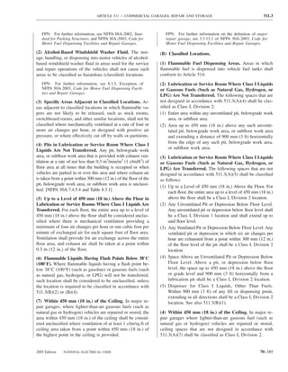 ARTICLE 511 — COMMERCIAL GARAGES, REPAIR AND STORAGE                                      511.3



   FPN: For further information, see NFPA 88A-2002, Stan-             FPN: For further information on the deﬁnition of major
   dard for Parking Structures, and NFPA 30A-2003, Code for           repair garage, see 3.3.12.1 of NFPA 30A-2003, Code for
   Motor Fuel Dispensing Facilities and Repair Garages.               Motor Fuel Dispensing Facilities and Repair Garages.

(2) Alcohol-Based Windshield Washer Fluid. The stor-               (B) Classiﬁed Locations.
age, handling, or dispensing into motor vehicles of alcohol-
based windshield washer ﬂuid in areas used for the service         (1) Flammable Fuel Dispensing Areas. Areas in which
and repair operations of the vehicles shall not cause such         ﬂammable fuel is dispensed into vehicle fuel tanks shall
areas to be classiﬁed as hazardous (classiﬁed) locations.          conform to Article 514.
   FPN: For further information, see 8.3.5, Exception, of          (2) Lubrication or Service Room Where Class I Liquids
   NFPA 30A-2003, Code for Motor Fuel Dispensing Facili-           or Gaseous Fuels (Such as Natural Gas, Hydrogen, or
   ties and Repair Garages.
                                                                   LPG) Are Not Transferred. The following spaces that are
(3) Speciﬁc Areas Adjacent to Classiﬁed Locations. Ar-             not designed in accordance with 511.3(A)(4) shall be clas-
eas adjacent to classiﬁed locations in which ﬂammable va-          siﬁed as Class I, Division 2:
pors are not likely to be released, such as stock rooms,           (1) Entire area within any unventilated pit, belowgrade work
switchboard rooms, and other similar locations, shall not be           area, or subﬂoor area.
classiﬁed where mechanically ventilated at a rate of four or       (2) Area up to 450 mm (18 in.) above any such unventi-
more air changes per hour, or designed with positive air               lated pit, belowgrade work area, or subﬂoor work area
pressure, or where effectively cut off by walls or partitions.         and extending a distance of 900 mm (3 ft) horizontally
                                                                       from the edge of any such pit, belowgrade work area,
(4) Pits in Lubrication or Service Room Where Class I
                                                                       or subﬂoor work area.
Liquids Are Not Transferred. Any pit, belowgrade work
area, or subﬂoor work area that is provided with exhaust ven-      (3) Lubrication or Service Room Where Class I Liquids
tilation at a rate of not less than 0.3 m3/min/m2 (1 cfm/ft2) of   or Gaseous Fuels (Such as Natural Gas, Hydrogen, or
ﬂoor area at all times that the building is occupied or when       LPG) Are Transferred. The following spaces that are not
vehicles are parked in or over this area and where exhaust air     designed in accordance with 511.3(A)(5) shall be classiﬁed
is taken from a point within 300 mm (12 in.) of the ﬂoor of the    as follows:
pit, belowgrade work area, or subﬂoor work area is unclassi-
                                                                   (1) Up to a Level of 450 mm (18 in.) Above the Floor. For
ﬁed. [NFPA 30A:7.4.5.4 and Table 8.3.1]
                                                                       each ﬂoor, the entire area up to a level of 450 mm (18 in.)
(5) Up to a Level of 450 mm (18 in.) Above the Floor in                above the ﬂoor shall be a Class I, Division 2 location.
Lubrication or Service Rooms Where Class I Liquids Are             (2) Any Unventilated Pit or Depression Below Floor Level.
Transferred. For each ﬂoor, the entire area up to a level of           Any unventilated pit or depression below ﬂoor level shall
450 mm (18 in.) above the ﬂoor shall be considered unclas-             be a Class I, Division 1 location and shall extend up to
siﬁed where there is mechanical ventilation providing a                said ﬂoor level.
minimum of four air changes per hour or one cubic foot per         (3) Any Ventilated Pit or Depression Below Floor Level. Any
minute of exchanged air for each square foot of ﬂoor area.             ventilated pit or depression in which six air changes per
Ventilation shall provide for air exchange across the entire           hour are exhausted from a point within 300 mm (12 in.)
ﬂoor area, and exhaust air shall be taken at a point within            of the ﬂoor level of the pit shall be a Class I, Division 2
0.3 m (12 in.) of the ﬂoor.                                            location.
(6) Flammable Liquids Having Flash Points Below 38°C               (4) Space Above an Unventilated Pit or Depression Below
(100°F). Where ﬂammable liquids having a ﬂash point be-                Floor Level. Above a pit, or depression below ﬂoor
low 38°C (100°F) (such as gasoline) or gaseous fuels (such             level, the space up to 450 mm (18 in.) above the ﬂoor
as natural gas, hydrogen, or LPG) will not be transferred,             or grade level and 900 mm (3 ft) horizontally from a
such location shall be considered to be unclassiﬁed. unless            lubrication pit shall be a Class I, Division 2 location.
the location is required to be classiﬁed in accordance with        (5) Dispenser for Class I Liquids, Other Than Fuels.
511.3(B)(2) or (B)(4).                                                 Within 900 mm (3 ft) of any ﬁll or dispensing point,
                                                                       extending in all directions shall be a Class I, Division 2
(7) Within 450 mm (18 in.) of the Ceiling. In major re-                location. See also 511.3(B)(1).
pair garages, where lighter-than-air gaseous fuels (such as
natural gas or hydrogen) vehicles are repaired or stored, the      (4) Within 450 mm (18 in.) of the Ceiling. In major re-
area within 450 mm (18 in.) of the ceiling shall be consid-        pair garages where lighter-than-air gaseous fuel (such as
ered unclassiﬁed where ventilation of at least 1 cfm/sq ft of      natural gas or hydrogen) vehicles are repaired or stored,
ceiling area taken from a point within 450 mm (18 in.) of          ceiling spaces that are not designed in accordance with
the highest point in the ceiling is provided.                      511.3(A)(7) shall be classiﬁed as Class I, Division 2.


2005 Edition   NATIONAL ELECTRICAL CODE                                                                                   70–389
 