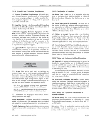 ARTICLE 513 — AIRCRAFT HANGARS                                              513.7



511.16 Grounded and Grounding Requirements.                         513.3 Classiﬁcation of Locations.
(A) General Grounding Requirements. All metal race-                 (A) Below Floor Level. Any pit or depression below the
ways, the metal armor or metallic sheath on cables, and all         level of the hangar ﬂoor shall be classiﬁed as a Class I,
non–current-carrying metal parts of ﬁxed or portable elec-          Division 1 or Zone 1 location that shall extend up to said
trical equipment, regardless of voltage, shall be grounded          ﬂoor level.
as provided in Article 250.
                                                                    (B) Areas Not Cut Off or Ventilated. The entire area of
(B) Supplying Circuits with Grounded and Grounding                  the hangar, including any adjacent and communicating ar-
Conductors in Class I Locations. Grounding in Class I               eas not suitably cut off from the hangar, shall be classiﬁed
locations shall comply with 501.30.                                 as a Class I, Division 2 or Zone 2 location up to a level
                                                                    450 mm (18 in.) above the ﬂoor.
(1) Circuits Supplying Portable Equipment or Pen-
dants. Where a circuit supplies portables or pendants and           (C) Vicinity of Aircraft. The area within 1.5 m (5 ft) hori-
includes a grounded conductor as provided in Article 200,           zontally from aircraft power plants or aircraft fuel tanks shall
receptacles, attachment plugs, connectors, and similar de-          be classiﬁed as a Class I, Division 2 or Zone 2 location that
vices shall be of the grounding type, and the grounded              shall extend upward from the ﬂoor to a level 1.5 m (5 ft)
conductor of the ﬂexible cord shall be connected to the             above the upper surface of wings and of engine enclosures.
screw shell of any lampholder or to the grounded terminal
of any utilization equipment supplied.                              (D) Areas Suitably Cut Off and Ventilated. Adjacent ar-
                                                                    eas in which ﬂammable liquids or vapors are not likely to
(2) Approved Means. Approved means shall be provided
                                                                    be released, such as stock rooms, electrical control rooms,
for maintaining continuity of the grounding conductor be-
                                                                    and other similar locations, shall not be classiﬁed where
tween the ﬁxed wiring system and the non–current-carrying
                                                                    adequately ventilated and where effectively cut off from the
metal portions of pendant luminaires (ﬁxtures), portable
                                                                    hangar itself by walls or partitions.
lamps, and portable utilization equipment.
                                                                    513.4 Wiring and Equipment in Class I Locations.

                                                                    (A) General. All wiring and equipment that is or may be
                                                                    installed or operated within any of the Class I locations
                     ARTICLE 513
                                                                    deﬁned in 513.3 shall comply with the applicable provi-
                    Aircraft Hangars                                sions of Article 501 or Article 505 for the division or zone
                                                                    in which they are used.
                                                                        Attachment plugs and receptacles in Class I locations
513.1 Scope. This article shall apply to buildings or
                                                                    shall be identiﬁed for Class I locations or shall be designed
structures in any part of which aircraft containing Class I
                                                                    such that they cannot be energized while the connections
(ﬂammable) liquids or Class II (combustible) liquids whose
                                                                    are being made or broken.
temperatures are above their ﬂash points are housed or stored
and in which aircraft might undergo service, repairs, or alter-
                                                                    (B) Stanchions, Rostrums, and Docks. Electric wiring,
ations. It shall not apply to locations used exclusively for air-
                                                                    outlets, and equipment (including lamps) on or attached to
craft that have never contained fuel or unfueled aircraft.
                                                                    stanchions, rostrums, or docks that are located or likely to be
   FPN No. 1: For deﬁnitions of aircraft hangar and unfueled        located in a Class I location, as deﬁned in 513.3(C), shall
   aircraft, see NFPA 409-2004, Standard on Aircraft Hangars.       comply with the applicable provisions of Article 501 or Ar-
   FPN No. 2: For further information on fuel classiﬁcation see     ticle 505 for the division or zone in which they are used.
   NFPA 30-2003, Flammable and Combustible Liquids Code.
                                                                    513.7 Wiring and Equipment Not Installed in
513.2 Deﬁnitions. For the purpose of this article, the fol-         Class I Locations.
lowing deﬁnitions shall apply.
                                                                    (A) Fixed Wiring. All ﬁxed wiring in a hangar but not
Mobile Equipment. Equipment with electric components                installed in a Class I location as classiﬁed in 513.3 shall
suitable to be moved only with mechanical aids or is provided       be installed in metal raceways or shall be Type MI, TC,
with wheels for movement by person(s) or powered devices.           or MC cable.
Portable Equipment. Equipment with electric components              Exception: Wiring in unclassiﬁed locations, as described
suitable to be moved by a single person without mechanical          in 513.3(D), shall be permitted to be any suitable type
aids.                                                               wiring method recognized in Chapter 3.


2005 Edition   NATIONAL ELECTRICAL CODE                                                                                     70–391
 