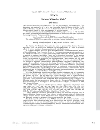 Copyright © 2004, National Fire Protection Association, All Rights Reserved

                                                            NFPA 70

                                             National Electrical Code®
                                                           2005 Edition
                This edition of NFPA 70, National Electrical Code, was prepared by the National Electrical Code
                Committee and acted on by NFPA at its May Association Technical Meeting held May 23–26,
                2004, in Salt Lake City, UT. It was issued by the Standards Council on July 16, 2004, with an
                effective date of August 5, 2004, and supersedes all previous editions.
                    A tentative interim amendment (TIA) to Section 604.6(A)(1) was issued on July 15, 2004.
                For further information on tentative interim amendments see Section 5 of the NFPA Regulations
                Governing Committee Projects available at:
                                http://www.nfpa.org/Codes/NFPADirectory.asp#Regs&Procedures
                    This edition of NFPA 70 was approved as an American National Standard on August 5, 2004.

                                History and Development of the National Electrical Code®
                    The National Fire Protection Association has acted as sponsor of the National Electrical
                Code since 1911. The original Code document was developed in 1897 as a result of the united
                efforts of various insurance, electrical, architectural, and allied interests.
                    In accordance with the provisions of the NFPA Regulations Governing Committee Projects,
                a National Electrical Code Committee Report on Proposals containing proposed amendments to
                the 2002 National Electrical Code was published by NFPA in July 2003. This report recorded the
                actions of the various Code-Making Panels and the Correlating Committee of the National
                Electrical Code Committee on each proposal that had been made to revise the 2002 Code. The
                report was circulated to all members of the National Electrical Code Committee and was made
                available to other interested NFPA members and to the public for review and comment. Follow-
                ing the close of the public comment period, the Code-Making Panels met, acted on each com-
                ment, and reported their action to the Correlating Committee. NFPA published the National
                Electrical Code Committee Report on Comments in April 2004, which recorded the actions of the
                Code-Making Panels and the Correlating Committee on each public comment to the National
                Electrical Code Committee Report on Proposals. The National Electrical Code Committee Report
                on Proposals and the National Electrical Code Committee Report on Comments were presented
                to the 2004 May Association Technical Meeting for adoption.
                    NFPA has an Electrical Section that provides particular opportunity for NFPA members
                interested in electrical safety to become better informed and to contribute to the development of
                the National Electrical Code and other NFPA electrical standards. Each of the Code-Making
                Panels and the Chairman of the Correlating Committee reported their recommendations to meet-
                ings of the Electrical Section at the 2004 NFPA World Safety Conference and Exposition. The
                Electrical Section thus had opportunity to discuss and review the report of the National Electrical
                Code Committee prior to the adoption of this edition of the Code by the Association at its 2004
                May Technical Session.
                    This 2005 edition supersedes all other previous editions, supplements, and printings dated
                1897, 1899, 1901, 1903, 1904, 1905, 1907, 1909, 1911, 1913, 1915, 1918, 1920, 1923, 1925,
                1926, 1928, 1930, 1931, 1933, 1935, 1937, 1940, 1942, 1943, 1947, 1949, 1951, 1953, 1954, 1955, 1956,
                1957, 1958, 1959, 1962, 1965, 1968, 1971, 1975, 1978, 1981, 1984, 1987, 1990, 1993, 1996, 1999, and
                2002. The 2005 edition marks the 50th edition of the National Electrical Code.
                    Changes other than editorial are indicated by a vertical rule beside the paragraph, table, or
                ﬁgure in which the change occurred. These rules are included as an aid to the user in identifying
                changes from the previous edition. Where one or more complete paragraphs have been deleted,
                the deletion is indicated by a bullet (•) between the paragraphs that remain.
                    This Code is purely advisory as far as NFPA is concerned. It is made available for a wide
                variety of both public and private uses in the interest of life and property protection. These
                include both use in law and for regulatory purposes, and use in private self-regulation and
                standardization activities as insurance underwriting, building and facilities construction and man-
                agement, and product testing and certiﬁcation.




2005 Edition   NATIONAL ELECTRICAL CODE                                                                                 70–1
 