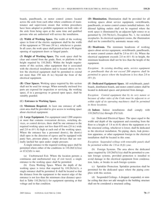 ARTICLE 110 — REQUIREMENTS FOR ELECTRICAL INSTALLATIONS                                    110.26



boards, panelboards, or motor control centers located             (D) Illumination. Illumination shall be provided for all
across the aisle from each other where conditions of main-        working spaces about service equipment, switchboards,
tenance and supervision ensure that written procedures            panelboards, or motor control centers installed indoors. Ad-
have been adopted to prohibit equipment on both sides of          ditional lighting outlets shall not be required where the
the aisle from being open at the same time and qualiﬁed           work space is illuminated by an adjacent light source or as
persons who are authorized will service the installation.         permitted by 210.70(A)(1), Exception No. 1, for switched
(2) Width of Working Space. The width of the working              receptacles. In electrical equipment rooms, the illumination
space in front of the electric equipment shall be the width       shall not be controlled by automatic means only.
of the equipment or 750 mm (30 in.), whichever is greater.
                                                                  (E) Headroom. The minimum headroom of working
In all cases, the work space shall permit at least a 90 degree
opening of equipment doors or hinged panels.                      spaces about service equipment, switchboards, panelboards,
                                                                  or motor control centers shall be 2.0 m (61⁄2 ft). Where the
(3) Height of Working Space. The work space shall be              electrical equipment exceeds 2.0 m (61⁄2 ft) in height, the
clear and extend from the grade, ﬂoor, or platform to the         minimum headroom shall not be less than the height of the
height required by 110.26(E). Within the height require-          equipment.
ments of this section, other equipment that is associated
with the electrical installation and is located above or be-      Exception: In existing dwelling units, service equipment
low the electrical equipment shall be permitted to extend         or panelboards that do not exceed 200 amperes shall be
not more than 150 mm (6 in.) beyond the front of the              permitted in spaces where the headroom is less than 2.0 m
electrical equipment.                                             (61⁄2 ft).

(B) Clear Spaces. Working space required by this section          (F) Dedicated Equipment Space. All switchboards, panel-
shall not be used for storage. When normally enclosed live        boards, distribution boards, and motor control centers shall be
parts are exposed for inspection or servicing, the working        located in dedicated spaces and protected from damage.
space, if in a passageway or general open space, shall be
suitably guarded.                                                 Exception: Control equipment that by its very nature or
                                                                  because of other rules of the Code must be adjacent to or
(C) Entrance to Working Space.                                    within sight of its operating machinery shall be permitted
                                                                  in those locations.
(1) Minimum Required. At least one entrance of suffi-
cient area shall be provided to give access to working space      (1) Indoor. Indoor installations        shall   comply     with
about electrical equipment.                                       110.26(F)(1)(a) through (F)(1)(d).
(2) Large Equipment. For equipment rated 1200 amperes                 (a) Dedicated Electrical Space. The space equal to the
or more that contains overcurrent devices, switching de-          width and depth of the equipment and extending from the
vices, or control devices, there shall be one entrance to the
                                                                  ﬂoor to a height of 1.8 m (6 ft) above the equipment or to
required working space not less than 610 mm (24 in.) wide
                                                                  the structural ceiling, whichever is lower, shall be dedicated
and 2.0 m (61⁄2 ft) high at each end of the working space.
                                                                  to the electrical installation. No piping, ducts, leak protec-
Where the entrance has a personnel door(s), the door(s)
                                                                  tion apparatus, or other equipment foreign to the electrical
shall open in the direction of egress and be equipped with
panic bars, pressure plates, or other devices that are nor-       installation shall be located in this zone.
mally latched but open under simple pressure.                     Exception: Suspended ceilings with removable panels shall
    A single entrance to the required working space shall be      be permitted within the 1.8-m (6-ft) zone.
permitted where either of the conditions in 110.26(C)(2)(a)
                                                                      (b) Foreign Systems. The area above the dedicated
or (C)(2)(b) is met.
                                                                  space required by 110.26(F)(1)(a) shall be permitted to con-
    (a) Unobstructed Exit. Where the location permits a           tain foreign systems, provided protection is installed to
continuous and unobstructed way of exit travel, a single          avoid damage to the electrical equipment from condensa-
entrance to the working space shall be permitted.                 tion, leaks, or breaks in such foreign systems.
    (b) Extra Working Space. Where the depth of the
                                                                      (c) Sprinkler Protection. Sprinkler protection shall be
working space is twice that required by 110.26(A)(1), a
                                                                  permitted for the dedicated space where the piping com-
single entrance shall be permitted. It shall be located so that
                                                                  plies with this section.
the distance from the equipment to the nearest edge of the
entrance is not less than the minimum clear distance speci-           (d) Suspended Ceilings. A dropped, suspended, or simi-
ﬁed in Table 110.26(A)(1) for equipment operating at that         lar ceiling that does not add strength to the building structure
voltage and in that condition.                                    shall not be considered a structural ceiling.


2005 Edition   NATIONAL ELECTRICAL CODE                                                                                    70–37
 
