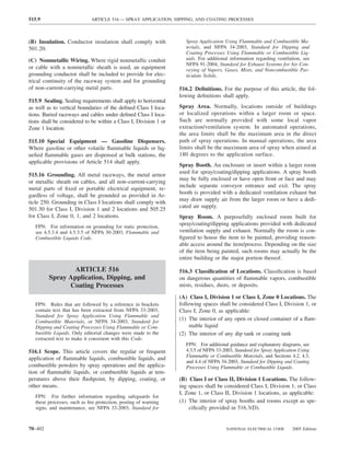 515.9                        ARTICLE 516 — SPRAY APPLICATION, DIPPING, AND COATING PROCESSES



(B) Insulation. Conductor insulation shall comply with              Spray Application Using Flammable and Combustible Ma-
501.20.                                                             terials, and NFPA 34-2003, Standard for Dipping and
                                                                    Coating Processes Using Flammable or Combustible Liq-
(C) Nonmetallic Wiring. Where rigid nonmetallic conduit             uids. For additional information regarding ventilation, see
                                                                    NFPA 91-2004, Standard for Exhaust Systems for Air Con-
or cable with a nonmetallic sheath is used, an equipment            veying of Vapors, Gases, Mists, and Noncombustible Par-
grounding conductor shall be included to provide for elec-          ticulate Solids.
trical continuity of the raceway system and for grounding
of non–current-carrying metal parts.                              516.2 Deﬁnitions. For the purpose of this article, the fol-
                                                                  lowing deﬁnitions shall apply.
515.9 Sealing. Sealing requirements shall apply to horizontal
as well as to vertical boundaries of the deﬁned Class I loca-     Spray Area. Normally, locations outside of buildings
tions. Buried raceways and cables under deﬁned Class I loca-      or localized operations within a larger room or space.
tions shall be considered to be within a Class I, Division 1 or   Such are normally provided with some local vapor
Zone 1 location.                                                  extraction/ventilation system. In automated operations,
                                                                  the area limits shall be the maximum area in the direct
515.10 Special Equipment — Gasoline Dispensers.                   path of spray operations. In manual operations, the area
Where gasoline or other volatile ﬂammable liquids or liq-         limits shall be the maximum area of spray when aimed at
ueﬁed ﬂammable gases are dispensed at bulk stations, the          180 degrees to the application surface.
applicable provisions of Article 514 shall apply.
                                                                  Spray Booth. An enclosure or insert within a larger room
                                                                  used for spray/coating/dipping applications. A spray booth
515.16 Grounding. All metal raceways, the metal armor
                                                                  may be fully enclosed or have open front or face and may
or metallic sheath on cables, and all non–current-carrying
                                                                  include separate conveyor entrance and exit. The spray
metal parts of ﬁxed or portable electrical equipment, re-
                                                                  booth is provided with a dedicated ventilation exhaust but
gardless of voltage, shall be grounded as provided in Ar-
                                                                  may draw supply air from the larger room or have a dedi-
ticle 250. Grounding in Class I locations shall comply with
                                                                  cated air supply.
501.30 for Class I, Division 1 and 2 locations and 505.25
for Class I, Zone 0, 1, and 2 locations.                          Spray Room. A purposefully enclosed room built for
   FPN: For information on grounding for static protection,
                                                                  spray/coating/dipping applications provided with dedicated
   see 4.5.3.4 and 4.5.3.5 of NFPA 30-2003, Flammable and         ventilation supply and exhaust. Normally the room is con-
   Combustible Liquids Code.                                      ﬁgured to house the item to be painted, providing reason-
                                                                  able access around the item/process. Depending on the size
                                                                  of the item being painted, such rooms may actually be the
                                                                  entire building or the major portion thereof.

                 ARTICLE 516                                      516.3 Classiﬁcation of Locations. Classiﬁcation is based
         Spray Application, Dipping, and                          on dangerous quantities of ﬂammable vapors, combustible
               Coating Processes                                  mists, residues, dusts, or deposits.

                                                                  (A) Class I, Division 1 or Class I, Zone 0 Locations. The
   FPN: Rules that are followed by a reference in brackets        following spaces shall be considered Class I, Division 1, or
   contain text that has been extracted from NFPA 33-2003,        Class I, Zone 0, as applicable:
   Standard for Spray Application Using Flammable and
   Combustible Materials, or NFPA 34-2003, Standard for
                                                                  (1) The interior of any open or closed container of a ﬂam-
   Dipping and Coating Processes Using Flammable or Com-               mable liquid
   bustible Liquids. Only editorial changes were made to the      (2) The interior of any dip tank or coating tank
   extracted text to make it consistent with this Code.
                                                                    FPN: For additional guidance and explanatory diagrams, see
516.1 Scope. This article covers the regular or frequent            4.3.5 of NFPA 33-2003, Standard for Spray Application Using
                                                                    Flammable or Combustible Materials, and Sections 4.2, 4.3,
application of ﬂammable liquids, combustible liquids, and
                                                                    and 4.4 of NFPA 34-2003, Standard for Dipping and Coating
combustible powders by spray operations and the applica-            Processes Using Flammable or Combustible Liquids.
tion of ﬂammable liquids, or combustible liquids at tem-
peratures above their ﬂashpoint, by dipping, coating, or          (B) Class I or Class II, Division 1 Locations. The follow-
other means.                                                      ing spaces shall be considered Class I, Division 1, or Class
                                                                  I, Zone 1, or Class II, Division 1 locations, as applicable:
   FPN: For further information regarding safeguards for
   these processes, such as ﬁre protection, posting of warning    (1) The interior of spray booths and rooms except as spe-
   signs, and maintenance, see NFPA 33-2003, Standard for             ciﬁcally provided in 516.3(D).


70–402                                                                                 NATIONAL ELECTRICAL CODE       2005 Edition
 