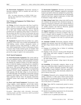 516.7                        ARTICLE 516 — SPRAY APPLICATION, DIPPING, AND COATING PROCESSES



(E) Electrostatic Equipment. Electrostatic spraying or              (2) Electrostatic Equipment. Electrodes and electrostatic
detearing equipment shall be installed and used only as             atomizing heads shall be adequately supported in permanent
provided in 516.10.                                                 locations and shall be effectively insulated from ground. Elec-
                                                                    trodes and electrostatic atomizing heads that are permanently
   FPN: For further information, see NFPA 33-2003, Stan-
   dard for Spray Application Using Flammable or Combus-
                                                                    attached to their bases, supports, reciprocators, or robots shall
   tible Materials.                                                 be deemed to comply with this section.

                                                                    (3) High-Voltage Leads. High-voltage leads shall be prop-
516.7 Wiring and Equipment Not Within Class I
                                                                    erly insulated and protected from mechanical damage or
and II Locations.
                                                                    exposure to destructive chemicals. Any exposed element at
(A) Wiring. All ﬁxed wiring above the Class I and II lo-            high voltage shall be effectively and permanently supported
cations shall be in metal raceways, rigid nonmetallic con-          on suitable insulators and shall be effectively guarded
duit, or electrical nonmetallic tubing, or shall be Type MI,        against accidental contact or grounding.
TC, or MC cable. Cellular metal ﬂoor raceways shall be
                                                                    (4) Support of Goods. Goods being coated using this pro-
permitted only for supplying ceiling outlets or extensions to
                                                                    cess shall be supported on conveyors or hangers. The con-
the area below the ﬂoor of a Class I or II location, but such
                                                                    veyors or hangers shall be arranged (1) to ensure that the
raceways shall have no connections leading into or through
                                                                    parts being coated are electrically connected to ground with
the Class I or II location above the ﬂoor unless suitable
                                                                    a resistance of 1 megohm or less and (2) to prevent parts
seals are provided.
                                                                    from swinging.
(B) Equipment. Equipment that may produce arcs, sparks,
                                                                    (5) Automatic Controls. Electrostatic apparatus shall be
or particles of hot metal, such as lamps and lampholders for
                                                                    equipped with automatic means that will rapidly de-energize
ﬁxed lighting, cutouts, switches, receptacles, motors, or
                                                                    the high-voltage elements under any of the following condi-
other equipment having make-and-break or sliding con-
                                                                    tions:
tacts, where installed above a Class I or II location or above
a location where freshly ﬁnished goods are handled, shall           (1) Stoppage of ventilating fans or failure of ventilating
be of the totally enclosed type or be constructed so as to               equipment from any cause
prevent the escape of sparks or hot metal particles.                (2) Stoppage of the conveyor carrying goods through the
                                                                         high-voltage ﬁeld unless stoppage is required by the
516.10 Special Equipment.                                                spray process
                                                                    (3) Occurrence of excessive current leakage at any point in
(A) Fixed Electrostatic Equipment. This section shall ap-                the high-voltage system
ply to any equipment using electrostatically charged elements
                                                                    (4) De-energizing the primary voltage input to the power
for the atomization, charging, and/or precipitation of hazard-
                                                                         supply
ous materials for coatings on articles or for other similar pur-
poses in which the charging or atomizing device is attached to      (6) Grounding. All electrically conductive objects in the
a mechanical support or manipulator. This shall include ro-         spray area, except those objects required by the process to be
botic devices. This section shall not apply to devices that are     at high voltage, shall be adequately grounded. This require-
held or manipulated by hand. Where robot or programming             ment shall apply to paint containers, wash cans, guards, hose
procedures involve manual manipulation of the robot arm             connectors, brackets, and any other electrically conductive ob-
while spraying with the high voltage on, the provisions of          jects or devices in the area.
516.10(B) shall apply. The installation of electrostatic spraying
equipment shall comply with 516.10(A)(1) through (A)(10).           (7) Isolation. Safeguards such as adequate booths, fencing,
Spray equipment shall be listed. All automatic electrostatic        railings, interlocks, or other means shall be placed about
equipment systems shall comply with 516.4(A)(1) through             the equipment or incorporated therein so that they, either by
(A)(9).                                                             their location, character, or both, ensure that a safe separa-
                                                                    tion of the process is maintained.
(1) Power and Control Equipment. Transformers, high-
voltage supplies, control apparatus, and all other electric         (8) Signs. Signs shall be conspicuously posted to convey
portions of the equipment shall be installed outside of the         the following:
Class I location as deﬁned in 516.3 or be of a type identi-         (1) Designate the process zone as dangerous with regard to
ﬁed for the location.                                                   ﬁre and accident
Exception: High-voltage grids, electrodes, electrostatic            (2) Identify the grounding requirements for all electrically
atomizing heads, and their connections shall be permitted               conductive objects in the spray area
within the Class I location.                                        (3) Restrict access to qualiﬁed personnel only


70–406                                                                                    NATIONAL ELECTRICAL CODE       2005 Edition
 