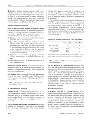 110.27                           ARTICLE 110 — REQUIREMENTS FOR ELECTRICAL INSTALLATIONS



(2) Outdoor. Outdoor electrical equipment shall be in-             lock(s) or other approved means, shall be considered to be
stalled in suitable enclosures and shall be protected from         accessible to qualiﬁed persons only. The type of enclosure
accidental contact by unauthorized personnel, or by vehicu-        used in a given case shall be designed and constructed accord-
lar traffic, or by accidental spillage or leakage from piping      ing to the nature and degree of the hazard(s) associated with
systems. The working clearance space shall include the             the installation.
zone described in 110.26(A). No architectural appurtenance             For installations other than equipment as described in
or other equipment shall be located in this zone.                  110.31(D), a wall, screen, or fence shall be used to enclose
                                                                   an outdoor electrical installation to deter access by persons
110.27 Guarding of Live Parts.                                     who are not qualiﬁed. A fence shall not be less than 2.1 m
                                                                   (7 ft) in height or a combination of 1.8 m (6 ft) or more of
(A) Live Parts Guarded Against Accidental Contact.                 fence fabric and a 300-mm (1-ft) or more extension utiliz-
Except as elsewhere required or permitted by this Code,            ing three or more strands of barbed wire or equivalent. The
live parts of electrical equipment operating at 50 volts or        distance from the fence to live parts shall be not less than
more shall be guarded against accidental contact by ap-            given in Table 110.31.
proved enclosures or by any of the following means:
(1) By location in a room, vault, or similar enclosure that is
    accessible only to qualiﬁed persons.                           Table 110.31 Minimum Distance from Fence to Live Parts
(2) By suitable permanent, substantial partitions or screens
                                                                                                Minimum Distance to Live Parts
    arranged so that only qualiﬁed persons have access to
    the space within reach of the live parts. Any openings           Nominal Voltage                    m                       ft
    in such partitions or screens shall be sized and located
    so that persons are not likely to come into accidental              601 – 13,799                   3.05                     10
    contact with the live parts or to bring conducting ob-           13,800 – 230,000                  4.57                     15
                                                                       Over 230,000                    5.49                     18
    jects into contact with them.
(3) By location on a suitable balcony, gallery, or platform        Note: For clearances of conductors for speciﬁc system voltages and typi-
    elevated and arranged so as to exclude unqualiﬁed per-         cal BIL ratings, see ANSI C2-2002, National Electrical Safety Code.
    sons.
(4) By elevation of 2.5 m (8 ft) or more above the ﬂoor or            FPN: See Article 450 for construction requirements for
    other working surface.                                            transformer vaults.

(B) Prevent Physical Damage. In locations where electric           (A) Fire Resistivity of Electrical Vaults. The walls, roof,
equipment is likely to be exposed to physical damage, en-          ﬂoors, and doorways of vaults containing conductors and
closures or guards shall be so arranged and of such strength       equipment over 600 volts, nominal, shall be constructed of
as to prevent such damage.                                         materials that have adequate structural strength for the con-
                                                                   ditions, with a minimum ﬁre rating of 3 hours. The ﬂoors of
(C) Warning Signs. Entrances to rooms and other guarded            vaults in contact with the earth shall be of concrete that is
locations that contain exposed live parts shall be marked          not less than 4 in. (102 mm) thick, but where the vault is
with conspicuous warning signs forbidding unqualiﬁed per-          constructed with a vacant space or other stories below it,
sons to enter.                                                     the ﬂoor shall have adequate structural strength for the load
                                                                   imposed on it and a minimum ﬁre resistance of 3 hours. For
   FPN: For motors, see 430.232 and 430.233. For over
   600 volts, see 110.34.                                          the purpose of this section, studs and wallboards shall not
                                                                   be considered acceptable.

III. Over 600 Volts, Nominal                                       (B) Indoor Installations.
110.30 General. Conductors and equipment used on cir-              (1) In Places Accessible to Unqualiﬁed Persons. Indoor
cuits over 600 volts, nominal, shall comply with Part I of         electrical installations that are accessible to unqualiﬁed per-
this article and with the following sections, which supple-        sons shall be made with metal-enclosed equipment. Metal-
ment or modify Part I. In no case shall the provisions of          enclosed switchgear, unit substations, transformers, pull
this part apply to equipment on the supply side of the ser-        boxes, connection boxes, and other similar associated
vice point.                                                        equipment shall be marked with appropriate caution signs.
                                                                   Openings in ventilated dry-type transformers or similar
110.31 Enclosure for Electrical Installations. Electrical in-      openings in other equipment shall be designed so that for-
stallations in a vault, room, or closet or in an area surrounded   eign objects inserted through these openings are deﬂected
by a wall, screen, or fence, access to which is controlled by a    from energized parts.


70–38                                                                                      NATIONAL ELECTRICAL CODE           2005 Edition
 