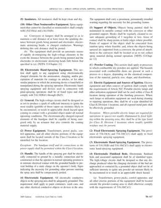ARTICLE 516 — SPRAY APPLICATION, DIPPING, AND COATING PROCESSES                                 516.10



(9) Insulators. All insulators shall be kept clean and dry.        The equipment shall carry a prominent, permanently installed
                                                                   warning regarding the necessity for this grounding feature.
(10) Other Than Nonincendive Equipment. Spray equip-
ment that cannot be classiﬁed as nonincendive shall comply         (5) Support of Objects. Objects being painted shall be
with (A)(10)(a) and (A)(10)(b).                                    maintained in metallic contact with the conveyor or other
                                                                   grounded support. Hooks shall be regularly cleaned to en-
    (a) Conveyors or hangers shall be arranged so as to            sure adequate grounding of 1 megohm or less. Areas of
maintain a safe distance of at least twice the sparking dis-       contact shall be sharp points or knife edges where possible.
tance between goods being painted and electrodes, electro-         Points of support of the object shall be concealed from
static atomizing heads, or charged conductors. Warnings            random spray where feasible; and, where the objects being
deﬁning this safe distance shall be posted.                        sprayed are supported from a conveyor, the point of attach-
    (b) The equipment shall provide an automatic means             ment to the conveyor shall be located so as to not collect
of rapidly de-energizing the high-voltage elements in the          spray material during normal operation. [NFPA 33:Chap-
event the distance between the goods being painted and the         ter 12]
electrodes or electrostatic atomizing heads falls below that
speciﬁed in (a). [NFPA 33:Chapter 11]                              (C) Powder Coating. This section shall apply to processes
                                                                   in which combustible dry powders are applied. The hazards
(B) Electrostatic Hand-Spraying Equipment. This sec-               associated with combustible dusts are present in such a
tion shall apply to any equipment using electrostatically          process to a degree, depending on the chemical composi-
charged elements for the atomization, charging, and/or pre-        tion of the material, particle size, shape, and distribution.
cipitation of materials for coatings on articles, or for other
similar purposes in which the atomizing device is hand-held or     (1) Electric Equipment and Sources of Ignition. Electric
manipulated during the spraying operation. Electrostatic hand-     equipment and other sources of ignition shall comply with
spraying equipment and devices used in connection with             the requirements of Article 502. Portable electric lamps and
paint-spraying operations shall be of listed types and shall       other utilization equipment shall not be used within a Class II
comply with 516.10(B)(1) through (B)(5).                           location during operation of the ﬁnishing processes. Where
                                                                   such lamps or utilization equipment are used during cleaning
(1) General. The high-voltage circuits shall be designed so        or repairing operations, they shall be of a type identiﬁed for
as not to produce a spark of sufficient intensity to ignite the    Class II, Division 1 locations, and all exposed metal parts shall
most readily ignitible of those vapor–air mixtures likely to       be effectively grounded.
be encountered, or result in appreciable shock hazard upon
coming in contact with a grounded object under all normal          Exception: Where portable electric lamps are required for
operating conditions. The electrostatically charged exposed        operations in spaces not readily illuminated by ﬁxed light-
elements of the handgun shall be capable of being ener-            ing within the spraying area, they shall be of the type listed
gized only by an actuator that also controls the coating           for Class II, Division 1 locations where readily ignitible
material supply.                                                   residues may be present.

(2) Power Equipment. Transformers, power packs, con-               (2) Fixed Electrostatic Spraying Equipment. The provi-
trol apparatus, and all other electric portions of the equip-      sions of 516.10(A) and 516.10(C)(1) shall apply to ﬁxed
ment shall be located outside of the Class I location or be        electrostatic spraying equipment.
identiﬁed for the location.
                                                                   (3) Electrostatic Hand-Spraying Equipment. The provi-
Exception: The handgun itself and its connections to the           sions of 516.10(B) and 516.10(C)(1) shall apply to electro-
power supply shall be permitted within the Class I location.       static hand-spraying equipment.
(3) Handle. The handle of the spraying gun shall be electri-       (4) Electrostatic Fluidized Beds. Electrostatic ﬂuidized
cally connected to ground by a metallic connection and be          beds and associated equipment shall be of identiﬁed types.
constructed so that the operator in normal operating position is   The high-voltage circuits shall be designed so that any dis-
in intimate electrical contact with the grounded handle to pre-    charge produced when the charging electrodes of the bed are
vent buildup of a static charge on the operator’s body. Signs      approached or contacted by a grounded object shall not be of
indicating the necessity for grounding other persons entering      sufficient intensity to ignite any powder–air mixture likely to
the spray area shall be conspicuously posted.                      be encountered or to result in an appreciable shock hazard.
(4) Electrostatic Equipment. All electrically conductive               (a) Transformers, power packs, control apparatus, and
objects in the spraying area shall be adequately grounded. This    all other electric portions of the equipment shall be located
requirement shall apply to paint containers, wash cans, and        outside the powder-coating area or shall otherwise comply
any other electrical conductive objects or devices in the area.    with the requirements of 516.10(C)(1).


2005 Edition   NATIONAL ELECTRICAL CODE                                                                                     70–407
 