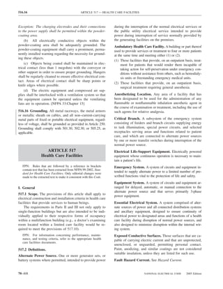516.16                                            ARTICLE 517 — HEALTH CARE FACILITIES



Exception: The charging electrodes and their connections              during the interruption of the normal electrical services or
to the power supply shall be permitted within the powder-             the public utility electrical service intended to provide
coating area.                                                         power during interruption of service normally provided by
    (b) All electrically conductive objects within the                the generating facilities on the premises.
powder-coating area shall be adequately grounded. The                 Ambulatory Health Care Facility. A building or part thereof
powder-coating equipment shall carry a prominent, perma-              used to provide services or treatment to four or more patients
nently installed warning regarding the necessity for ground-          at the same time and meeting either (1) or (2).
ing these objects.
                                                                      (1) Those facilities that provide, on an outpatient basis, treat-
    (c) Objects being coated shall be maintained in elec-                  ment for patients that would render them incapable of
trical contact (less than 1 megohm) with the conveyor or                   taking action for self-preservation under emergency con-
other support in order to ensure proper grounding. Hangers                 ditions without assistance from others, such as hemodialy-
shall be regularly cleaned to ensure effective electrical con-             sis units or freestanding emergency medical units.
tact. Areas of electrical contact shall be sharp points or
                                                                      (2) Those facilities that provide, on an outpatient basis,
knife edges where possible.
                                                                           surgical treatment requiring general anesthesia.
    (d) The electric equipment and compressed air sup-
plies shall be interlocked with a ventilation system so that          Anesthetizing Location. Any area of a facility that has
the equipment cannot be operated unless the ventilating               been designated to be used for the administration of any
fans are in operation. [NFPA 33:Chapter 15]                           ﬂammable or nonﬂammable inhalation anesthetic agent in
                                                                      the course of examination or treatment, including the use of
516.16 Grounding. All metal raceways, the metal armors                such agents for relative analgesia.
or metallic sheath on cables, and all non–current-carrying
metal parts of ﬁxed or portable electrical equipment, regard-         Critical Branch. A subsystem of the emergency system
less of voltage, shall be grounded as provided in Article 250.        consisting of feeders and branch circuits supplying energy
Grounding shall comply with 501.30, 502.30, or 505.25, as             to task illumination, special power circuits, and selected
applicable.                                                           receptacles serving areas and functions related to patient
                                                                      care, and which are connected to alternate power sources
                                                                      by one or more transfer switches during interruption of the
                                                                      normal power source.
                     ARTICLE 517                                      Electrical Life-Support Equipment. Electrically powered
                  Health Care Facilities                              equipment whose continuous operation is necessary to main-
                                                                      tain a patient’s life.
   FPN: Rules that are followed by a reference in brackets            Emergency System. A system of circuits and equipment in-
   contain text that has been extracted from NFPA 99-2002, Stan-
   dard for Health Care Facilities. Only editorial changes were
                                                                      tended to supply alternate power to a limited number of pre-
   made to the extracted text to make it consistent with this Code.   scribed functions vital to the protection of life and safety.
                                                                      Equipment System. A system of circuits and equipment ar-
I. General                                                            ranged for delayed, automatic, or manual connection to the
                                                                      alternate power source and that serves primarily 3-phase
517.1 Scope. The provisions of this article shall apply to
                                                                      power equipment.
electrical construction and installation criteria in health care
facilities that provide services to human beings.                     Essential Electrical System. A system comprised of alter-
    The requirements in Parts II and III not only apply to            nate sources of power and all connected distribution systems
single-function buildings but are also intended to be indi-           and ancillary equipment, designed to ensure continuity of
vidually applied to their respective forms of occupancy               electrical power to designated areas and functions of a health
within a multifunction building (e.g., a doctor’s examining           care facility during disruption of normal power sources, and
room located within a limited care facility would be re-              also designed to minimize disruption within the internal wir-
quired to meet the provisions of 517.10).                             ing system.
   FPN: For information concerning performance, mainte-               Exposed Conductive Surfaces. Those surfaces that are ca-
   nance, and testing criteria, refer to the appropriate health       pable of carrying electric current and that are unprotected,
   care facilities documents.
                                                                      unenclosed, or unguarded, permitting personal contact.
517.2 Deﬁnitions.                                                     Paint, anodizing, and similar coatings are not considered
                                                                      suitable insulation, unless they are listed for such use.
Alternate Power Source. One or more generator sets, or
battery systems where permitted, intended to provide power            Fault Hazard Current. See Hazard Current.


70–408                                                                                      NATIONAL ELECTRICAL CODE       2005 Edition
 