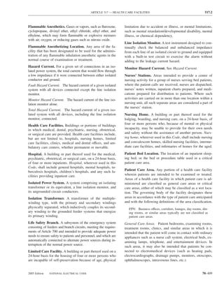 ARTICLE 517 — HEALTH CARE FACILITIES                                            517.2



Flammable Anesthetics. Gases or vapors, such as ﬂuroxene,         limitation due to accident or illness, or mental limitations,
cyclopropane, divinyl ether, ethyl chloride, ethyl ether, and     such as mental retardation/developmental disability, mental
ethylene, which may form ﬂammable or explosive mixtures           illness, or chemical dependency.
with air, oxygen, or reducing gases such as nitrous oxide.
                                                                  Line Isolation Monitor. A test instrument designed to con-
Flammable Anesthetizing Location. Any area of the fa-             tinually check the balanced and unbalanced impedance
cility that has been designated to be used for the adminis-       from each line of an isolated circuit to ground and equipped
tration of any ﬂammable inhalation anesthetic agents in the       with a built-in test circuit to exercise the alarm without
normal course of examination or treatment.                        adding to the leakage current hazard.
Hazard Current. For a given set of connections in an iso-         Monitor Hazard Current. See Hazard Current.
lated power system, the total current that would ﬂow through
a low impedance if it were connected between either isolated      Nurses’ Stations. Areas intended to provide a center of
conductor and ground.                                             nursing activity for a group of nurses serving bed patients,
Fault Hazard Current. The hazard current of a given isolated      where the patient calls are received, nurses are dispatched,
system with all devices connected except the line isolation       nurses’ notes written, inpatient charts prepared, and medi-
monitor.                                                          cations prepared for distribution to patients. Where such
Monitor Hazard Current. The hazard current of the line iso-       activities are carried on in more than one location within a
lation monitor alone.                                             nursing unit, all such separate areas are considered a part of
                                                                  the nurses’ station.
Total Hazard Current. The hazard current of a given iso-
lated system with all devices, including the line isolation       Nursing Home. A building or part thereof used for the
monitor, connected.                                               lodging, boarding, and nursing care, on a 24-hour basis, of
                                                                  four or more persons who, because of mental or physical
Health Care Facilities. Buildings or portions of buildings
in which medical, dental, psychiatric, nursing, obstetrical,      incapacity, may be unable to provide for their own needs
or surgical care are provided. Health care facilities include,    and safety without the assistance of another person. Nurs-
but are not limited to, hospitals, nursing homes, limited         ing home, wherever used in this Code, shall include nursing
care facilities, clinics, medical and dental offices, and am-     and convalescent homes, skilled nursing facilities, interme-
bulatory care centers, whether permanent or movable.              diate care facilities, and inﬁrmaries of homes for the aged.

Hospital. A building or part thereof used for the medical,        Patient Bed Location. The location of an inpatient sleep-
psychiatric, obstetrical, or surgical care, on a 24-hour basis,   ing bed; or the bed or procedure table used in a critical
of four or more inpatients. Hospital, wherever used in this       patient care area.
Code, shall include general hospitals, mental hospitals, tu-
berculosis hospitals, children’s hospitals, and any such fa-      Patient Care Area. Any portion of a health care facility
cilities providing inpatient care.                                wherein patients are intended to be examined or treated.
                                                                  Areas of a health care facility in which patient care is ad-
Isolated Power System. A system comprising an isolating           ministered are classiﬁed as general care areas or critical
transformer or its equivalent, a line isolation monitor, and      care areas, either of which may be classiﬁed as a wet loca-
its ungrounded circuit conductors.                                tion. The governing body of the facility designates these
Isolation Transformer. A transformer of the multiple-             areas in accordance with the type of patient care anticipated
winding type, with the primary and secondary windings             and with the following deﬁnitions of the area classiﬁcation.
physically separated, which inductively couples its second-          FPN: Business offices, corridors, lounges, day rooms, din-
ary winding to the grounded feeder systems that energize             ing rooms, or similar areas typically are not classiﬁed as
its primary winding.                                                 patient care areas.
Life Safety Branch. A subsystem of the emergency system           General Care Areas. Patient bedrooms, examining rooms,
consisting of feeders and branch circuits, meeting the require-   treatment rooms, clinics, and similar areas in which it is
ments of Article 700 and intended to provide adequate power       intended that the patient will come in contact with ordinary
needs to ensure safety to patients and personnel, and which are   appliances such as a nurse call system, electrical beds, ex-
automatically connected to alternate power sources during in-     amining lamps, telephone, and entertainment devices. In
terruption of the normal power source.
                                                                  such areas, it may also be intended that patients be con-
Limited Care Facility. A building or part thereof used on a       nected to electromedical devices (such as heating pads,
24-hour basis for the housing of four or more persons who         electrocardiographs, drainage pumps, monitors, otoscopes,
are incapable of self-preservation because of age, physical       ophthalmoscopes, intravenous lines, etc.).


2005 Edition   NATIONAL ELECTRICAL CODE                                                                                   70–409
 