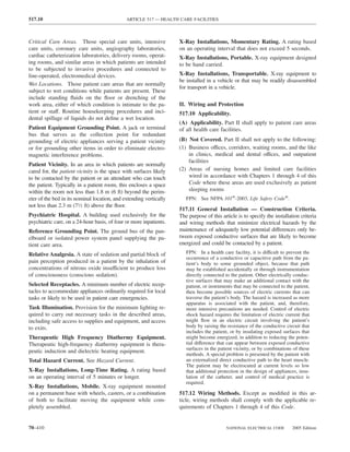 517.10                                        ARTICLE 517 — HEALTH CARE FACILITIES



Critical Care Areas. Those special care units, intensive            X-Ray Installations, Momentary Rating. A rating based
care units, coronary care units, angiography laboratories,          on an operating interval that does not exceed 5 seconds.
cardiac catheterization laboratories, delivery rooms, operat-       X-Ray Installations, Portable. X-ray equipment designed
ing rooms, and similar areas in which patients are intended         to be hand carried.
to be subjected to invasive procedures and connected to
line-operated, electromedical devices.                              X-Ray Installations, Transportable. X-ray equipment to
                                                                    be installed in a vehicle or that may be readily disassembled
Wet Locations. Those patient care areas that are normally
                                                                    for transport in a vehicle.
subject to wet conditions while patients are present. These
include standing ﬂuids on the ﬂoor or drenching of the
work area, either of which condition is intimate to the pa-         II. Wiring and Protection
tient or staff. Routine housekeeping procedures and inci-           517.10 Applicability.
dental spillage of liquids do not deﬁne a wet location.
                                                                    (A) Applicability. Part II shall apply to patient care areas
Patient Equipment Grounding Point. A jack or terminal               of all health care facilities.
bus that serves as the collection point for redundant
grounding of electric appliances serving a patient vicinity         (B) Not Covered. Part II shall not apply to the following:
or for grounding other items in order to eliminate electro-         (1) Business offices, corridors, waiting rooms, and the like
magnetic interference problems.                                         in clinics, medical and dental offices, and outpatient
                                                                        facilities
Patient Vicinity. In an area in which patients are normally
cared for, the patient vicinity is the space with surfaces likely   (2) Areas of nursing homes and limited care facilities
to be contacted by the patient or an attendant who can touch            wired in accordance with Chapters 1 through 4 of this
the patient. Typically in a patient room, this encloses a space         Code where these areas are used exclusively as patient
within the room not less than 1.8 m (6 ft) beyond the perim-            sleeping rooms
eter of the bed in its nominal location, and extending vertically      FPN: See NFPA 101®-2003, Life Safety Code®.
not less than 2.3 m (71⁄2 ft) above the ﬂoor.
                                                                    517.11 General Installation — Construction Criteria.
Psychiatric Hospital. A building used exclusively for the           The purpose of this article is to specify the installation criteria
psychiatric care, on a 24-hour basis, of four or more inpatients.   and wiring methods that minimize electrical hazards by the
Reference Grounding Point. The ground bus of the pan-               maintenance of adequately low potential differences only be-
elboard or isolated power system panel supplying the pa-            tween exposed conductive surfaces that are likely to become
tient care area.                                                    energized and could be contacted by a patient.
Relative Analgesia. A state of sedation and partial block of           FPN: In a health care facility, it is difficult to prevent the
                                                                       occurrence of a conductive or capacitive path from the pa-
pain perception produced in a patient by the inhalation of             tient’s body to some grounded object, because that path
concentrations of nitrous oxide insufficient to produce loss           may be established accidentally or through instrumentation
of consciousness (conscious sedation).                                 directly connected to the patient. Other electrically conduc-
                                                                       tive surfaces that may make an additional contact with the
Selected Receptacles. A minimum number of electric recep-              patient, or instruments that may be connected to the patient,
tacles to accommodate appliances ordinarily required for local         then become possible sources of electric currents that can
tasks or likely to be used in patient care emergencies.                traverse the patient’s body. The hazard is increased as more
                                                                       apparatus is associated with the patient, and, therefore,
Task Illumination. Provision for the minimum lighting re-              more intensive precautions are needed. Control of electric
quired to carry out necessary tasks in the described areas,            shock hazard requires the limitation of electric current that
including safe access to supplies and equipment, and access            might ﬂow in an electric circuit involving the patient’s
to exits.                                                              body by raising the resistance of the conductive circuit that
                                                                       includes the patient, or by insulating exposed surfaces that
Therapeutic High Frequency Diathermy Equipment.                        might become energized, in addition to reducing the poten-
Therapeutic high-frequency diathermy equipment is thera-               tial difference that can appear between exposed conductive
                                                                       surfaces in the patient vicinity, or by combinations of these
peutic induction and dielectric heating equipment.
                                                                       methods. A special problem is presented by the patient with
Total Hazard Current. See Hazard Current.                              an externalized direct conductive path to the heart muscle.
                                                                       The patient may be electrocuted at current levels so low
X-Ray Installations, Long-Time Rating. A rating based                  that additional protection in the design of appliances, insu-
on an operating interval of 5 minutes or longer.                       lation of the catheter, and control of medical practice is
                                                                       required.
X-Ray Installations, Mobile. X-ray equipment mounted
on a permanent base with wheels, casters, or a combination          517.12 Wiring Methods. Except as modiﬁed in this ar-
of both to facilitate moving the equipment while com-               ticle, wiring methods shall comply with the applicable re-
pletely assembled.                                                  quirements of Chapters 1 through 4 of this Code.


70–410                                                                                     NATIONAL ELECTRICAL CODE         2005 Edition
 