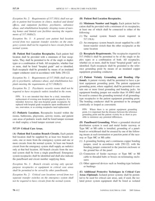 517.19                                         ARTICLE 517 — HEALTH CARE FACILITIES



Exception No. 2: Requirements of 517.18(A) shall not ap-           (B) Patient Bed Location Receptacles.
ply to patient bed locations in clinics, medical and dental
                                                                   (1) Minimum Number and Supply. Each patient bed lo-
offıces, and outpatient facilities; psychiatric, substance
                                                                   cation shall be provided with a minimum of six receptacles,
abuse, and rehabilitation hospitals; sleeping rooms of nurs-
                                                                   at least one of which shall be connected to either of the
ing homes and limited care facilities meeting the require-
                                                                   following:
ments of 517.10(B)(2).
                                                                   (1) The normal system branch circuit required in
Exception No. 3: A general care patient bed location                    517.19(A)
served from two separate transfer switches on the emer-            (2) An emergency system branch circuit supplied by a dif-
gency system shall not be required to have circuits from the            ferent transfer switch than the other receptacles at the
normal system.                                                          same location
(B) Patient Bed Location Receptacles. Each patient bed             (2) Receptacle Requirements. The receptacles required in
location shall be provided with a minimum of four recep-           517.19(B)(1) shall be permitted to be of the single or du-
tacles. They shall be permitted to be of the single or duplex      plex types or a combination of both. All receptacles,
types or a combination of both. All receptacles, whether four      whether six or more, shall be listed “hospital grade” and so
or more, shall be listed “hospital grade” and so identiﬁed.        identiﬁed. Each receptacle shall be grounded to the refer-
Each receptacle shall be grounded by means of an insulated         ence grounding point by means of an insulated copper
copper conductor sized in accordance with Table 250.122.           equipment grounding conductor.

Exception No. 1: Requirements of 517.18(B) shall not ap-           (C) Patient Vicinity Grounding and Bonding (Op-
ply to psychiatric, substance abuse, and rehabilitation hos-       tional). A patient vicinity shall be permitted to have a pa-
pitals meeting the requirements of 517.10(B)(2).                   tient equipment grounding point. The patient equipment
                                                                   grounding point, where supplied, shall be permitted to con-
Exception No. 2: Psychiatric security rooms shall not be           tain one or more listed grounding and bonding jacks. An
required to have receptacle outlets installed in the room.         equipment bonding jumper not smaller than 10 AWG shall
   FPN: It is not intended that there be a total, immediate        be used to connect the grounding terminal of all grounding-
   replacement of existing non–hospital grade receptacles. It is   type receptacles to the patient equipment grounding point.
   intended, however, that non–hospital grade receptacles be       The bonding conductor shall be permitted to be arranged
   replaced with hospital grade receptacles upon modiﬁcation of    centrically or looped as convenient.
   use, renovation, or as existing receptacles need replacement.
                                                                      FPN: Where there is no patient equipment grounding
(C) Pediatric Locations. Receptacles located within the               point, it is important that the distance between the reference
                                                                      grounding point and the patient vicinity be as short as pos-
rooms, bathrooms, playrooms, activity rooms, and patient              sible to minimize any potential differences.
care areas of pediatric wards shall be listed tamper resistant
or shall employ a listed tamper resistant cover.                   (D) Panelboard Grounding. Where a grounded electrical
                                                                   distribution system is used and metal feeder raceway or
517.19 Critical Care Areas.                                        Type MC or MI cable is installed, grounding of a panel-
                                                                   board or switchboard shall be ensured by one of the follow-
(A) Patient Bed Location Branch Circuits. Each patient             ing means at each termination or junction point of the race-
bed location shall be supplied by at least two branch cir-         way or Type MC or MI cable:
cuits, one or more from the emergency system and one or            (1) A grounding bushing and a continuous copper bonding
more circuits from the normal system. At least one branch               jumper, sized in accordance with 250.122, with the
circuit from the emergency system shall supply an outlet(s)             bonding jumper connected to the junction enclosure or
only at that bed location. All branch circuits from the nor-            the ground bus of the panel
mal system shall be from a single panelboard. Emergency            (2) Connection of feeder raceways or Type MC or MI
system receptacles shall be identiﬁed and shall also indicate           cable to threaded hubs or bosses on terminating enclo-
the panelboard and circuit number supplying them.                       sures
Exception No. 1: Branch circuits serving only special-             (3) Other approved devices such as bonding-type locknuts
purpose receptacles or equipment in critical care areas                 or bushings
shall be permitted to be served by other panelboards.
                                                                   (E) Additional Protective Techniques in Critical Care
Exception No. 2: Critical care locations served from two           Areas (Optional). Isolated power systems shall be permit-
separate transfer switches on the emergency system shall           ted to be used for critical care areas, and, if used, the iso-
not be required to have circuits from the normal system.           lated power system equipment shall be listed as isolated


70–412                                                                                    NATIONAL ELECTRICAL CODE         2005 Edition
 