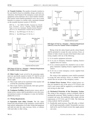 517.30                                       ARTICLE 517 — HEALTH CARE FACILITIES



(4) Transfer Switches. The number of transfer switches to                    Normal power                            Alternate power
be used shall be based on reliability, design, and load con-                    source                                    source
siderations. Each branch of the emergency system and each
equipment system shall have one or more transfer switches.       Normal
One transfer switch shall be permitted to serve one or more      supply
branches or systems in a facility with a maximum demand
on the essential electrical system of 150 kVA.
                                                                           Nonessential
   FPN No. 1: See NFPA 99-2002, Standard for Health                           loads
   Care Facilities: 4.4.3.2, Transfer Switch Operation
   Type I; 4.4.2.1.4, Automatic Transfer Switch Features;                 Automatic
   and 4.4.2.1.6, Nonautomatic Transfer Device Features.                  switching
                                                                          equipment
   FPN No. 2: See FPN Figure 517.30, No. 1.
   FPN No. 3: See FPN Figure 517.30, No. 2.                                                  Equipment                Life safety
                                                                                             system                   branch
                                                                                                          Critical
               Normal                     Alternate power                                                 branch
               source                          source
                                                                                                 Essential electrical system

Normal                                                           FPN Figure 517.30, No. 2 Hospital — Minimum Requirement
system                                                           (150 kVA or less) for Transfer Switch Arrangement.


          Nonessential                                               Wiring of the life safety branch and the critical branch
             loads                                               shall be permitted to occupy the same raceways, boxes, or
         Automatic
                                                                 cabinets of other circuits not part of the branch where such
         switching                                               wiring complies with one of the following:
         equipment        Equipment Life safety Critical
                          system    branch      branch           (1) Is in transfer equipment enclosures
         Delayed
         automatic
                                                                 (2) Is in exit or emergency luminaires (lighting ﬁxtures)
                                     Emergency system
         switching                                                   supplied from two sources
         equipment
                                                                 (3) Is in a common junction box attached to exit or emer-
                              Essential electrical system
                                                                     gency luminaires (lighting ﬁxtures) supplied from two
FPN Figure 517.30, No. 1 Hospital — Minimum Requirement              sources
for Transfer Switch Arrangement.                                 (4) Is for two or more emergency circuits supplied from
                                                                     the same branch
(5) Other Loads. Loads served by the generating equip-
ment not speciﬁcally named in Article 517 shall be served            The wiring of the equipment system shall be permitted
by their own transfer switches such that the following con-      to occupy the same raceways, boxes, or cabinets of other
ditions apply:                                                   circuits that are not part of the emergency system.
(1) These loads shall not be transferred if the transfer will    (2) Isolated Power Systems. Where isolated power sys-
     overload the generating equipment.
                                                                 tems are installed in any of the areas in 517.33(A)(1) and
(2) These loads shall be automatically shed upon generat-        (A)(2), each system shall be supplied by an individual cir-
     ing equipment overloading.                                  cuit serving no other load.
(6) Contiguous Facilities. Hospital power sources and al-
ternate power sources shall be permitted to serve the essen-     (3) Mechanical Protection of the Emergency System.
tial electrical systems of contiguous or same site facilities.   The wiring of the emergency system in hospitals shall be
[NFPA 99:13.3.4.3]                                               mechanically protected. Where installed as branch circuits
                                                                 in patient care areas, the installation shall comply with the
(C) Wiring Requirements.                                         requirements of 517.13(A) and 517.13(B). The following
(1) Separation from Other Circuits. The life safety              wiring methods shall be permitted:
branch and critical branch of the emergency system shall be      (1) Nonﬂexible metal raceways, Type MI cable, or Sched-
kept entirely independent of all other wiring and equipment          ule 80 rigid nonmetallic conduit. Nonmetallic raceways
and shall not enter the same raceways, boxes, or cabinets            shall not be used for branch circuits that supply patient
with each other or other wiring.                                     care areas.


70–414                                                                                    NATIONAL ELECTRICAL CODE          2005 Edition
 