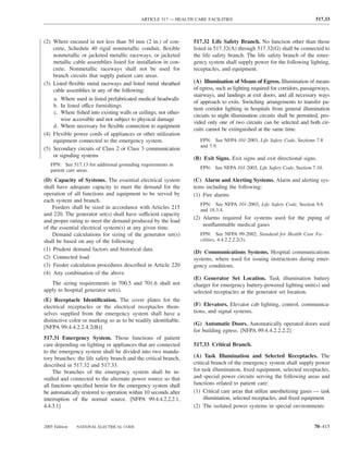 ARTICLE 517 — HEALTH CARE FACILITIES                                          517.33



(2) Where encased in not less than 50 mm (2 in.) of con-         517.32 Life Safety Branch. No function other than those
    crete, Schedule 40 rigid nonmetallic conduit, ﬂexible        listed in 517.32(A) through 517.32(G) shall be connected to
    nonmetallic or jacketed metallic raceways, or jacketed       the life safety branch. The life safety branch of the emer-
    metallic cable assemblies listed for installation in con-    gency system shall supply power for the following lighting,
    crete. Nonmetallic raceways shall not be used for            receptacles, and equipment.
    branch circuits that supply patient care areas.
(3) Listed ﬂexible metal raceways and listed metal sheathed      (A) Illumination of Means of Egress. Illumination of means
    cable assemblies in any of the following:                    of egress, such as lighting required for corridors, passageways,
                                                                 stairways, and landings at exit doors, and all necessary ways
    a. Where used in listed prefabricated medical headwalls
                                                                 of approach to exits. Switching arrangements to transfer pa-
    b. In listed office furnishings
                                                                 tient corridor lighting in hospitals from general illumination
    c. Where ﬁshed into existing walls or ceilings, not other-
                                                                 circuits to night illumination circuits shall be permitted, pro-
        wise accessible and not subject to physical damage
                                                                 vided only one of two circuits can be selected and both cir-
    d. Where necessary for ﬂexible connection to equipment
                                                                 cuits cannot be extinguished at the same time.
(4) Flexible power cords of appliances or other utilization
    equipment connected to the emergency system.                    FPN: See NFPA 101-2003, Life Safety Code, Sections 7.8
                                                                    and 7.9.
(5) Secondary circuits of Class 2 or Class 3 communication
    or signaling systems
                                                                 (B) Exit Signs. Exit signs and exit directional signs.
   FPN: See 517.13 for additional grounding requirements in
   patient care areas.                                              FPN: See NFPA 101-2003, Life Safety Code, Section 7.10.

(D) Capacity of Systems. The essential electrical system         (C) Alarm and Alerting Systems. Alarm and alerting sys-
shall have adequate capacity to meet the demand for the          tems including the following:
operation of all functions and equipment to be served by         (1) Fire alarms
each system and branch.
                                                                    FPN: See NFPA 101-2003, Life Safety Code, Section 9.6
    Feeders shall be sized in accordance with Articles 215          and 18.3.4.
and 220. The generator set(s) shall have sufficient capacity
                                                                 (2) Alarms required for systems used for the piping of
and proper rating to meet the demand produced by the load
                                                                     nonﬂammable medical gases
of the essential electrical system(s) at any given time.
    Demand calculations for sizing of the generator set(s)          FPN: See NFPA 99-2002, Standard for Health Care Fa-
shall be based on any of the following:                             cilities, 4.4.2.2.2.2(3).
(1) Prudent demand factors and historical data
                                                                 (D) Communications Systems. Hospital communications
(2) Connected load                                               systems, where used for issuing instructions during emer-
(3) Feeder calculation procedures described in Article 220       gency conditions.
(4) Any combination of the above
                                                                 (E) Generator Set Location. Task illumination battery
   The sizing requirements in 700.5 and 701.6 shall not          charger for emergency battery-powered lighting unit(s) and
apply to hospital generator set(s).                              selected receptacles at the generator set location.
(E) Receptacle Identiﬁcation. The cover plates for the
electrical receptacles or the electrical receptacles them-       (F) Elevators. Elevator cab lighting, control, communica-
selves supplied from the emergency system shall have a           tions, and signal systems.
distinctive color or marking so as to be readily identiﬁable.
                                                                 (G) Automatic Doors. Automatically operated doors used
[NFPA 99:4.4.2.2.4.2(B)]
                                                                 for building egress. [NFPA 99:4.4.2.2.2.2]
517.31 Emergency System. Those functions of patient
care depending on lighting or appliances that are connected      517.33 Critical Branch.
to the emergency system shall be divided into two manda-
tory branches: the life safety branch and the critical branch,   (A) Task Illumination and Selected Receptacles. The
described in 517.32 and 517.33.                                  critical branch of the emergency system shall supply power
     The branches of the emergency system shall be in-           for task illumination, ﬁxed equipment, selected receptacles,
stalled and connected to the alternate power source so that      and special power circuits serving the following areas and
all functions speciﬁed herein for the emergency system shall     functions related to patient care:
be automatically restored to operation within 10 seconds after   (1) Critical care areas that utilize anesthetizing gases — task
interruption of the normal source. [NFPA 99:4.4.2.2.2.1,              illumination, selected receptacles, and ﬁxed equipment
4.4.3.1]                                                         (2) The isolated power systems in special environments


2005 Edition   NATIONAL ELECTRICAL CODE                                                                                  70–415
 