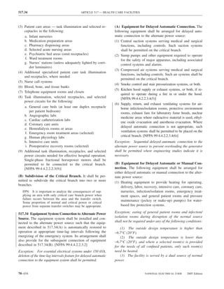 517.34                                       ARTICLE 517 — HEALTH CARE FACILITIES



(3) Patient care areas — task illumination and selected re-        (A) Equipment for Delayed Automatic Connection. The
    ceptacles in the following:                                    following equipment shall be arranged for delayed auto-
    a. Infant nurseries                                            matic connection to the alternate power source:
    b. Medication preparation areas                                (1) Central suction systems serving medical and surgical
    c. Pharmacy dispensing areas                                        functions, including controls. Such suction systems
    d. Selected acute nursing areas                                     shall be permitted on the critical branch.
    e. Psychiatric bed areas (omit receptacles)                    (2) Sump pumps and other equipment required to operate
     f. Ward treatment rooms                                            for the safety of major apparatus, including associated
    g. Nurses’ stations (unless adequately lighted by corri-            control systems and alarms.
        dor luminaires)
                                                                   (3) Compressed air systems serving medical and surgical
(4) Additional specialized patient care task illumination
                                                                        functions, including controls. Such air systems shall be
    and receptacles, where needed
                                                                        permitted on the critical branch.
(5) Nurse call systems
                                                                   (4) Smoke control and stair pressurization systems, or both.
(6) Blood, bone, and tissue banks
                                                                   (5) Kitchen hood supply or exhaust systems, or both, if re-
(7) Telephone equipment rooms and closets
                                                                        quired to operate during a ﬁre in or under the hood.
(8) Task illumination, selected receptacles, and selected               [NFPA 99:4.4.2.2.3.4(5)]
    power circuits for the following:
                                                                   (6) Supply, return, and exhaust ventilating systems for air-
    a. General care beds (at least one duplex receptacle                borne infectious/isolation rooms, protective environment
        per patient bedroom)                                            rooms, exhaust fans for laboratory fume hoods, nuclear
    b. Angiographic labs
                                                                        medicine areas where radioactive material is used, ethyl-
    c. Cardiac catheterization labs
                                                                        ene oxide evacuation and anesthesia evacuation. Where
    d. Coronary care units
                                                                        delayed automatic connection is not appropriate, such
    e. Hemodialysis rooms or areas
                                                                        ventilation systems shall be permitted to be placed on the
     f. Emergency room treatment areas (selected)
    g. Human physiology labs                                            critical branch. [NFPA 99:4.4.2.2.3.4(6)]
    h. Intensive care units                                        Exception: Sequential delayed automatic connection to the
     i. Postoperative recovery rooms (selected)                    alternate power source to prevent overloading the generator
(9) Additional task illumination, receptacles, and selected        shall be permitted where engineering studies indicate it is
    power circuits needed for effective hospital operation.        necessary.
    Single-phase fractional horsepower motors shall be
    permitted to be connected to the critical branch.              (B) Equipment for Delayed Automatic or Manual Con-
    [NFPA 99:4.4.2.2.2.3(9)]                                       nection. The following equipment shall be arranged for
                                                                   either delayed automatic or manual connection to the alter-
(B) Subdivision of the Critical Branch. It shall be per-           nate power source:
mitted to subdivide the critical branch into two or more           (1) Heating equipment to provide heating for operating,
branches.
                                                                       delivery, labor, recovery, intensive care, coronary care,
   FPN: It is important to analyze the consequences of sup-            nurseries, infection/isolation rooms, emergency treat-
   plying an area with only critical care branch power when            ment spaces, and general patient rooms and pressure
   failure occurs between the area and the transfer switch.
                                                                       maintenance (jockey or make-up) pump(s) for water-
   Some proportion of normal and critical power or critical
   power from separate transfer switches may be appropriate.           based ﬁre protection systems.

517.34 Equipment System Connection to Alternate Power              Exception: eating of general patient rooms and infection/
                                                                   isolation rooms during disruption of the normal source
Source. The equipment system shall be installed and con-
nected to the alternate power source such that the equip-          shall not be required under any of the following conditions:
ment described in 517.34(A) is automatically restored to               (1) The outside design temperature is higher than
operation at appropriate time-lag intervals following the          −6.7°C (20°F).
energizing of the emergency system. Its arrangement shall              (2) The outside design temperature is lower than
also provide for the subsequent connection of equipment            −6.7°C (20°F), and where a selected room(s) is provided
described in 517.34(B). [NFPA 99:4.4.2.2.3.2]                      for the needs of all conﬁned patients, only such room(s)
Exception: For essential electrical systems under 150 kVA,         need be heated.
deletion of the time-lag intervals feature for delayed automatic       (3) The facility is served by a dual source of normal
connection to the equipment system shall be permitted.             power.


70–416                                                                                  NATIONAL ELECTRICAL CODE      2005 Edition
 