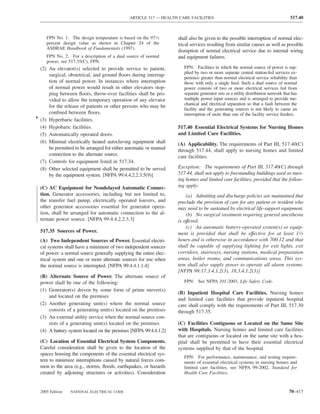 ARTICLE 517 — HEALTH CARE FACILITIES                                                  517.40



     FPN No. 1: The design temperature is based on the 971⁄2       shall also be given to the possible interruption of normal elec-
     percent design value as shown in Chapter 24 of the            trical services resulting from similar causes as well as possible
     ASHRAE Handbook of Fundamentals (1997).
                                                                   disruption of normal electrical service due to internal wiring
     FPN No. 2: For a description of a dual source of normal       and equipment failures.
     power, see 517.35(C), FPN.
  (2) An elevator(s) selected to provide service to patient,          FPN: Facilities in which the normal source of power is sup-
                                                                      plied by two or more separate central station-fed services ex-
      surgical, obstetrical, and ground ﬂoors during interrup-
                                                                      perience greater than normal electrical service reliability than
      tion of normal power. In instances where interruption           those with only a single feed. Such a dual source of normal
      of normal power would result in other elevators stop-           power consists of two or more electrical services fed from
      ping between ﬂoors, throw-over facilities shall be pro-         separate generator sets or a utility distribution network that has
      vided to allow the temporary operation of any elevator          multiple power input sources and is arranged to provide me-
                                                                      chanical and electrical separation so that a fault between the
      for the release of patients or other persons who may be
                                                                      facility and the generating sources is not likely to cause an
      conﬁned between ﬂoors.                                          interruption of more than one of the facility service feeders.
• (3) Hyperbaric facilities.
  (4) Hypobaric facilities.                                        517.40 Essential Electrical Systems for Nursing Homes
  (5) Automatically operated doors.                                and Limited Care Facilities.
  (6) Minimal electrically heated autoclaving equipment shall      (A) Applicability. The requirements of Part III, 517.40(C)
      be permitted to be arranged for either automatic or manual   through 517.44, shall apply to nursing homes and limited
      connection to the alternate source.                          care facilities.
  (7) Controls for equipment listed in 517.34.
  (8) Other selected equipment shall be permitted to be served     Exception: The requirements of Part III, 517.40(C) through
      by the equipment system. [NFPA 99:4.4.2.2.3.5(9)]            517.44, shall not apply to freestanding buildings used as nurs-
                                                                   ing homes and limited care facilities, provided that the follow-
  (C) AC Equipment for Nondelayed Automatic Connec-                ing apply:
  tion. Generator accessories, including but not limited to,           (a) Admitting and discharge policies are maintained that
  the transfer fuel pump, electrically operated louvers, and       preclude the provision of care for any patient or resident who
  other generator accessories essential for generator opera-       may need to be sustained by electrical life-support equipment.
  tion, shall be arranged for automatic connection to the al-          (b) No surgical treatment requiring general anesthesia
  ternate power source. [NFPA 99:4.4.2.2.3.3]                      is offered.
                                                                       (c) An automatic battery-operated system(s) or equip-
  517.35 Sources of Power.                                         ment is provided that shall be effective for at least 11⁄2
  (A) Two Independent Sources of Power. Essential electri-         hours and is otherwise in accordance with 700.12 and that
  cal systems shall have a minimum of two independent sources      shall be capable of supplying lighting for exit lights, exit
  of power: a normal source generally supplying the entire elec-   corridors, stairways, nursing stations, medical preparation
  trical system and one or more alternate sources for use when     areas, boiler rooms, and communications areas. This sys-
  the normal source is interrupted. [NFPA 99:4.4.1.1.4]            tem shall also supply power to operate all alarm systems.
                                                                   [NFPA 99:17.3.4.1.2(3), 18.3.4.1.2(3)]
  (B) Alternate Source of Power. The alternate source of
  power shall be one of the following:                                FPN: See NFPA 101-2003, Life Safety Code.
  (1) Generator(s) driven by some form of prime mover(s)
                                                                   (B) Inpatient Hospital Care Facilities. Nursing homes
      and located on the premises
                                                                   and limited care facilities that provide inpatient hospital
  (2) Another generating unit(s) where the normal source           care shall comply with the requirements of Part III, 517.30
      consists of a generating unit(s) located on the premises     through 517.35.
  (3) An external utility service when the normal source con-
      sists of a generating unit(s) located on the premises        (C) Facilities Contiguous or Located on the Same Site
  (4) A battery system located on the premises [NFPA 99:4.4.1.2]   with Hospitals. Nursing homes and limited care facilities
                                                                   that are contiguous or located on the same site with a hos-
  (C) Location of Essential Electrical System Components.          pital shall be permitted to have their essential electrical
  Careful consideration shall be given to the location of the      systems supplied by that of the hospital.
  spaces housing the components of the essential electrical sys-
                                                                      FPN: For performance, maintenance, and testing require-
  tem to minimize interruptions caused by natural forces com-         ments of essential electrical systems in nursing homes and
  mon to the area (e.g., storms, ﬂoods, earthquakes, or hazards       limited care facilities, see NFPA 99-2002, Standard for
  created by adjoining structures or activities). Consideration       Health Care Facilities.



  2005 Edition   NATIONAL ELECTRICAL CODE                                                                                          70–417
 