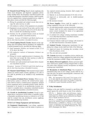 517.64                                      ARTICLE 517 — HEALTH CARE FACILITIES



(B) Branch-Circuit Wiring. Branch circuits supplying only         has exposed current-carrying elements shall comply with
listed, ﬁxed, therapeutic and diagnostic equipment, perma-        one of the following:
nently installed above the hazardous (classiﬁed) location and     (1) Operate on an electrical potential of 10 volts or less
in other-than-hazardous (classiﬁed) locations, shall be permit-   (2) Approved as intrinsically safe or double-insulated
ted to be supplied from a normal grounded service, single- or         equipment
three-phase system, provided the following apply:
                                                                  (3) Be moisture resistant
(1) Wiring for grounded and isolated circuits does not oc-
     cupy the same raceway or cable.                              (B) Power Supplies. Power shall be supplied to low-
(2) All conductive surfaces of the equipment are grounded.        voltage equipment from one of the following:
(3) Equipment (except enclosed X-ray tubes and the leads          (1) An individual portable isolating transformer (autotrans-
     to the tubes) are located at least 2.5 m (8 ft) above the        formers shall not be used) connected to an isolated
     ﬂoor or outside the anesthetizing location.                      power circuit receptacle by means of an appropriate
                                                                      cord and attachment plug
(4) Switches for the grounded branch circuit are located
                                                                  (2) A common low-voltage isolating transformer installed
     outside the hazardous (classiﬁed) location.
                                                                      in an other-than-hazardous (classiﬁed) location
Exception: Sections 517.63(B)(3) and (B)(4) shall not ap-         (3) Individual dry-cell batteries
ply in other-than-hazardous (classiﬁed) locations.
                                                                  (4) Common batteries made up of storage cells located in
(C) Fixed Lighting Branch Circuits. Branch circuits sup-              an other-than-hazardous (classiﬁed) location
plying only ﬁxed lighting shall be permitted to be supplied by    (C) Isolated Circuits. Isolating-type transformers for sup-
a normal grounded service, provided the following apply:          plying low-voltage circuits shall have both of the following:
(1) Such luminaires (ﬁxtures) are located at least 2.5 m          (1) Approved means for insulating the secondary circuit
    (8 ft) above the ﬂoor.                                            from the primary circuit
(2) All conductive surfaces of luminaires (ﬁxtures) are           (2) The core and case grounded
    grounded.
(3) Wiring for circuits supplying power to luminaires (ﬁx-        (D) Controls. Resistance or impedance devices shall be per-
    tures) does not occupy the same raceway or cable for          mitted to control low-voltage equipment but shall not be used
    circuits supplying isolated power.                            to limit the maximum available voltage to the equipment.
(4) Switches are wall-mounted and located above hazard-           (E) Battery-Powered Appliances. Battery-powered appli-
    ous (classiﬁed) locations.                                    ances shall not be capable of being charged while in opera-
                                                                  tion unless their charging circuitry incorporates an integral
Exception: Sections 517.63(C)(1) and (C)(4) shall not ap-
                                                                  isolating-type transformer.
ply in other-than-hazardous (classiﬁed) locations.
                                                                  (F) Receptacles or Attachment Plugs. Any receptacle or
(D) Remote-Control Stations. Wall-mounted remote-control
                                                                  attachment plug used on low-voltage circuits shall be of a
stations for remote-control switches operating at 24 volts or
                                                                  type that does not permit interchangeable connection with
less shall be permitted to be installed in any anesthetizing
                                                                  circuits of higher voltage.
location.
                                                                     FPN: Any interruption of the circuit, even circuits as low
(E) Location of Isolated Power Systems. Where an iso-                as 10 volts, either by any switch or loose or defective con-
lated power system is utilized, the isolated power equip-            nections anywhere in the circuit, may produce a spark that
ment shall be listed as isolated power equipment. Isolated           is sufficient to ignite ﬂammable anesthetic agents.
power equipment and its grounded primary feeder shall be
permitted to be located in an anesthetizing location, pro-        V. X-Ray Installations
vided it is installed above a hazardous (classiﬁed) location
or in an other-than-hazardous (classiﬁed) location.               Nothing in this part shall be construed as specifying safe-
                                                                  guards against the useful beam or stray X-ray radiation.
(F) Circuits in Anesthetizing Locations. Except as per-              FPN No. 1: Radiation safety and performance require-
mitted above, each power circuit within, or partially within,        ments of several classes of X-ray equipment are regulated
a ﬂammable anesthetizing location as referred to in 517.60           under Public Law 90-602 and are enforced by the Depart-
shall be isolated from any distribution system supplying             ment of Health and Human Services.
other-than-anesthetizing locations.                                  FPN No. 2: In addition, information on radiation protec-
                                                                     tion by the National Council on Radiation Protection and
517.64 Low-Voltage Equipment and Instruments.                        Measurements is published as Reports of the National
                                                                     Council on Radiation Protection and Measurement. These
(A) Equipment Requirements. Low-voltage equipment                    reports are obtainable from NCRP Publications, P.O. Box
that is frequently in contact with the bodies of persons or          30175, Washington, DC 20014.



70–422                                                                                  NATIONAL ELECTRICAL CODE        2005 Edition
 