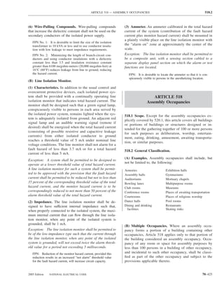 ARTICLE 518 — ASSEMBLY OCCUPANCIES                                              518.2



(6) Wire-Pulling Compounds. Wire-pulling compounds                 (3) Ammeter. An ammeter calibrated in the total hazard
that increase the dielectric constant shall not be used on the     current of the system (contribution of the fault hazard
secondary conductors of the isolated power supply.                 current plus monitor hazard current) shall be mounted in
                                                                   a plainly visible place on the line isolation monitor with
   FPN No. 1: It is desirable to limit the size of the isolation
   transformer to 10 kVA or less and to use conductor insula-      the “alarm on” zone at approximately the center of the
   tion with low leakage to meet impedance requirements.           scale.
   FPN No. 2: Minimizing the length of branch-circuit con-         Exception: The line isolation monitor shall be permitted to
   ductors and using conductor insulations with a dielectric       be a composite unit, with a sensing section cabled to a
   constant less than 3.5 and insulation resistance constant       separate display panel section on which the alarm or test
   greater than 6100 megohm-meters (20,000 megohm-feet) at         functions are located.
   16°C (60°F) reduces leakage from line to ground, reducing
   the hazard current.                                                FPN: It is desirable to locate the ammeter so that it is con-
                                                                      spicuously visible to persons in the anesthetizing location.
(B) Line Isolation Monitor.
(1) Characteristics. In addition to the usual control and
overcurrent protective devices, each isolated power sys-
tem shall be provided with a continually operating line                                ARTICLE 518
isolation monitor that indicates total hazard current. The                         Assembly Occupancies
monitor shall be designed such that a green signal lamp,
conspicuously visible to persons in each area served by
the isolated power system, remains lighted when the sys-
                                                                   518.1 Scope. Except for the assembly occupancies ex-
tem is adequately isolated from ground. An adjacent red
                                                                   plicitly covered by 520.1, this article covers all buildings
signal lamp and an audible warning signal (remote if
                                                                   or portions of buildings or structures designed or in-
desired) shall be energized when the total hazard current
                                                                   tended for the gathering together of 100 or more persons
(consisting of possible resistive and capacitive leakage
                                                                   for such purposes as deliberation, worship, entertain-
currents) from either isolated conductor to ground
                                                                   ment, eating, drinking, amusement, awaiting transporta-
reaches a threshold value of 5 mA under nominal line
                                                                   tion, or similar purposes.
voltage conditions. The line monitor shall not alarm for a
fault hazard of less than 3.7 mA or for a total hazard             518.2 General Classiﬁcation.
current of less than 5 mA.
                                                                   (A) Examples. Assembly occupancies shall include, but
Exception: A system shall be permitted to be designed to
                                                                   not be limited to, the following:
operate at a lower threshold value of total hazard current.
A line isolation monitor for such a system shall be permit-        Armories                       Exhibition halls
ted to be approved with the provision that the fault hazard        Assembly halls                 Gymnasiums
current shall be permitted to be reduced but not to less than      Auditoriums                    Mortuary chapels
35 percent of the corresponding threshold value of the total       Bowling lanes                  Multipurpose rooms
hazard current, and the monitor hazard current is to be            Club rooms                     Museums
correspondingly reduced to not more than 50 percent of the         Conference rooms               Places of awaiting transportation
alarm threshold value of the total hazard current.                 Courtrooms                     Places of religious worship
(2) Impedance. The line isolation monitor shall be de-             Dance halls                    Pool rooms
signed to have sufficient internal impedance such that,            Dining and drinking            Restaurants
                                                                    facilities                    Skating rinks
when properly connected to the isolated system, the maxi-
mum internal current that can ﬂow through the line isola-
tion monitor, when any point of the isolated system is
grounded, shall be 1 mA.
                                                                   (B) Multiple Occupancies. Where an assembly occu-
Exception: The line isolation monitor shall be permitted to        pancy forms a portion of a building containing other
be of the low-impedance type such that the current through         occupancies, Article 518 applies only to that portion of
the line isolation monitor, when any point of the isolated         the building considered an assembly occupancy. Occu-
system is grounded, will not exceed twice the alarm thresh-        pancy of any room or space for assembly purposes by
old value for a period not exceeding 5 milliseconds.               less than 100 persons in a building of other occupancy,
   FPN: Reduction of the monitor hazard current, provided this     and incidental to such other occupancy, shall be classi-
   reduction results in an increased “not alarm” threshold value   ﬁed as part of the other occupancy and subject to the
   for the fault hazard current, will increase circuit capacity.   provisions applicable thereto.


2005 Edition   NATIONAL ELECTRICAL CODE                                                                                       70–425
 