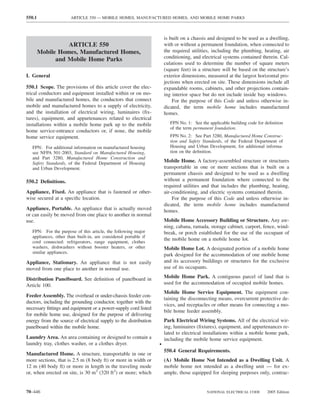 550.1                  ARTICLE 550 — MOBILE HOMES, MANUFACTURED HOMES, AND MOBILE HOME PARKS



                                                                      is built on a chassis and designed to be used as a dwelling,
                  ARTICLE 550                                         with or without a permanent foundation, when connected to
        Mobile Homes, Manufactured Homes,                             the required utilities, including the plumbing, heating, air
                                                                      conditioning, and electrical systems contained therein. Cal-
              and Mobile Home Parks
                                                                      culations used to determine the number of square meters
                                                                      (square feet) in a structure will be based on the structure’s
I. General                                                            exterior dimensions, measured at the largest horizontal pro-
                                                                      jections when erected on site. These dimensions include all
550.1 Scope. The provisions of this article cover the elec-           expandable rooms, cabinets, and other projections contain-
trical conductors and equipment installed within or on mo-            ing interior space but do not include inside bay windows.
bile and manufactured homes, the conductors that connect                  For the purpose of this Code and unless otherwise in-
mobile and manufactured homes to a supply of electricity,             dicated, the term mobile home includes manufactured
and the installation of electrical wiring, luminaires (ﬁx-            homes.
tures), equipment, and appurtenances related to electrical
installations within a mobile home park up to the mobile                 FPN No. 1: See the applicable building code for deﬁnition
                                                                         of the term permanent foundation.
home service-entrance conductors or, if none, the mobile
home service equipment.                                                  FPN No. 2: See Part 3280, Manufactured Home Construc-
                                                                         tion and Safety Standards, of the Federal Department of
   FPN: For additional information on manufactured housing               Housing and Urban Development, for additional informa-
   see NFPA 501-2003, Standard on Manufactured Housing,                  tion on the deﬁnition.
   and Part 3280, Manufactured Home Construction and
   Safety Standards, of the Federal Department of Housing             Mobile Home. A factory-assembled structure or structures
   and Urban Development.                                             transportable in one or more sections that is built on a
                                                                      permanent chassis and designed to be used as a dwelling
550.2 Deﬁnitions.                                                     without a permanent foundation where connected to the
                                                                      required utilities and that includes the plumbing, heating,
Appliance, Fixed. An appliance that is fastened or other-             air-conditioning, and electric systems contained therein.
wise secured at a speciﬁc location.                                       For the purpose of this Code and unless otherwise in-
                                                                      dicated, the term mobile home includes manufactured
Appliance, Portable. An appliance that is actually moved              homes.
or can easily be moved from one place to another in normal
use.                                                                  Mobile Home Accessory Building or Structure. Any aw-
                                                                      ning, cabana, ramada, storage cabinet, carport, fence, wind-
   FPN: For the purpose of this article, the following major          break, or porch established for the use of the occupant of
   appliances, other than built-in, are considered portable if
                                                                      the mobile home on a mobile home lot.
   cord connected: refrigerators, range equipment, clothes
   washers, dishwashers without booster heaters, or other             Mobile Home Lot. A designated portion of a mobile home
   similar appliances.
                                                                      park designed for the accommodation of one mobile home
Appliance, Stationary. An appliance that is not easily                and its accessory buildings or structures for the exclusive
moved from one place to another in normal use.                        use of its occupants.

Distribution Panelboard. See deﬁnition of panelboard in               Mobile Home Park. A contiguous parcel of land that is
Article 100.                                                          used for the accommodation of occupied mobile homes.
                                                                      Mobile Home Service Equipment. The equipment con-
Feeder Assembly. The overhead or under-chassis feeder con-
                                                                      taining the disconnecting means, overcurrent protective de-
ductors, including the grounding conductor, together with the
                                                                      vices, and receptacles or other means for connecting a mo-
necessary ﬁttings and equipment or a power-supply cord listed
                                                                      bile home feeder assembly.
for mobile home use, designed for the purpose of delivering
energy from the source of electrical supply to the distribution       Park Electrical Wiring Systems. All of the electrical wir-
panelboard within the mobile home.                                    ing, luminaires (ﬁxtures), equipment, and appurtenances re-
                                                                      lated to electrical installations within a mobile home park,
Laundry Area. An area containing or designed to contain a             including the mobile home service equipment.
laundry tray, clothes washer, or a clothes dryer.                 •
                                                                      550.4 General Requirements.
Manufactured Home. A structure, transportable in one or
more sections, that is 2.5 m (8 body ft) or more in width or          (A) Mobile Home Not Intended as a Dwelling Unit. A
12 m (40 body ft) or more in length in the traveling mode             mobile home not intended as a dwelling unit — for ex-
or, when erected on site, is 30 m2 (320 ft2) or more; which           ample, those equipped for sleeping purposes only, contrac-


70–446                                                                                     NATIONAL ELECTRICAL CODE       2005 Edition
 