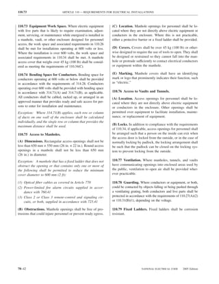 110.73                          ARTICLE 110 — REQUIREMENTS FOR ELECTRICAL INSTALLATIONS



110.73 Equipment Work Space. Where electric equipment             (C) Location. Manhole openings for personnel shall be lo-
with live parts that is likely to require examination, adjust-    cated where they are not directly above electric equipment or
ment, servicing, or maintenance while energized is installed in   conductors in the enclosure. Where this is not practicable,
a manhole, vault, or other enclosure designed for personnel       either a protective barrier or a ﬁxed ladder shall be provided.
access, the work space and associated requirements in 110.26
shall be met for installations operating at 600 volts or less.    (D) Covers. Covers shall be over 45 kg (100 lb) or other-
Where the installation is over 600 volts, the work space and      wise designed to require the use of tools to open. They shall
associated requirements in 110.34 shall be met. A manhole         be designed or restrained so they cannot fall into the man-
access cover that weighs over 45 kg (100 lb) shall be consid-     hole or protrude sufficiently to contact electrical conductors
ered as meeting the requirements of 110.34(C).                    or equipment within the manhole.

110.74 Bending Space for Conductors. Bending space for            (E) Marking. Manhole covers shall have an identifying
conductors operating at 600 volts or below shall be provided      mark or logo that prominently indicates their function, such
in accordance with the requirements of 314.28. Conductors         as “electric.”
operating over 600 volts shall be provided with bending space
in accordance with 314.71(A) and 314.71(B), as applicable.        110.76 Access to Vaults and Tunnels.
All conductors shall be cabled, racked up, or arranged in an      (A) Location. Access openings for personnel shall be lo-
approved manner that provides ready and safe access for per-      cated where they are not directly above electric equipment
sons to enter for installation and maintenance.                   or conductors in the enclosure. Other openings shall be
Exception: Where 314.71(B) applies, each row or column            permitted over equipment to facilitate installation, mainte-
of ducts on one wall of the enclosure shall be calculated         nance, or replacement of equipment.
individually, and the single row or column that provides the
maximum distance shall be used.                                   (B) Locks. In addition to compliance with the requirements
                                                                  of 110.34, if applicable, access openings for personnel shall
110.75 Access to Manholes.                                        be arranged such that a person on the inside can exit when
                                                                  the access door is locked from the outside, or in the case of
(A) Dimensions. Rectangular access openings shall not be          normally locking by padlock, the locking arrangement shall
less than 650 mm × 550 mm (26 in. × 22 in.). Round access         be such that the padlock can be closed on the locking sys-
openings in a manhole shall not be less than 650 mm               tem to prevent locking from the outside.
(26 in.) in diameter.
Exception: A manhole that has a ﬁxed ladder that does not         110.77 Ventilation. Where manholes, tunnels, and vaults
obstruct the opening or that contains only one or more of         have communicating openings into enclosed areas used by
the following shall be permitted to reduce the minimum            the public, ventilation to open air shall be provided wher-
cover diameter to 600 mm (2 ft):                                  ever practicable.

(1) Optical ﬁber cables as covered in Article 770                 110.78 Guarding. Where conductors or equipment, or both,
(2) Power-limited ﬁre alarm circuits supplied in accor-           could be contacted by objects falling or being pushed through
    dance with 760.41                                             a ventilating grating, both conductors and live parts shall be
(3) Class 2 or Class 3 remote-control and signaling cir-          protected in accordance with the requirements of 110.27(A)(2)
    cuits, or both, supplied in accordance with 725.41            or 110.31(B)(1), depending on the voltage.

(B) Obstructions. Manhole openings shall be free of pro-          110.79 Fixed Ladders. Fixed ladders shall be corrosion
trusions that could injure personnel or prevent ready egress.     resistant.




70–42                                                                                  NATIONAL ELECTRICAL CODE      2005 Edition
 