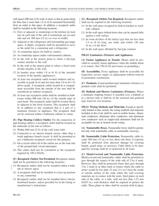 550.14                ARTICLE 550 — MOBILE HOMES, MANUFACTURED HOMES, AND MOBILE HOME PARKS



wall spaces 600 mm (2 ft) wide or more so that no point along    (G) Receptacle Outlets Not Required. Receptacle outlets
the ﬂoor line is more than 1.8 m (6 ft) measured horizontally    shall not be required in the following locations:
from an outlet in that space. In addition, a receptacle outlet   (1) In the wall space occupied by built-in kitchen or ward-
shall be installed in the following locations:                       robe cabinets
(1) Over or adjacent to countertops in the kitchen [at least     (2) In the wall space behind doors that can be opened fully
    one on each side of the sink if countertops are on each          against a wall surface
    side and are 300 mm (12 in.) or over in width].              (3) In room dividers of the lattice type that are less than
(2) Adjacent to the refrigerator and freestanding gas-range          2.5 m (8 ft) long, not solid, and within 150 mm
    space. A duplex receptacle shall be permitted to serve           (6 in.) of the ﬂoor
    as the outlet for a countertop and a refrigerator.           (4) In the wall space afforded by bar-type counters
(3) At countertop spaces for built-in vanities.
(4) At countertop spaces under wall-mounted cabinets.            550.14 Luminaires (Fixtures) and Appliances.
(5) In the wall at the nearest point to where a bar-type         (A) Fasten Appliances in Transit. Means shall be pro-
    counter attaches to the wall.                                vided to securely fasten appliances when the mobile home
(6) In the wall at the nearest point to where a ﬁxed room        is in transit. (See 550.16 for provisions on grounding.)
    divider attaches to the wall.
(7) In laundry areas within 1.8 m (6 ft) of the intended         (B) Accessibility. Every appliance shall be accessible for
    location of the laundry appliance(s).                        inspection, service, repair, or replacement without removal
                                                                 of permanent construction.
(8) At least one receptacle outlet located outdoors and ac-
    cessible at grade level and not more than 2.0 m (61⁄2 ft)    (C) Pendants. Listed pendant-type luminaires (ﬁxtures) or
    above grade. A receptacle outlet located in a compart-       pendant cords shall be permitted.
    ment accessible from the outside of the unit shall be
    considered an outdoor receptacle.                            (D) Bathtub and Shower Luminaires (Fixtures). Where
(9) At least one receptacle outlet shall be installed in bath-   a luminaire (lighting ﬁxture) is installed over a bathtub or
    rooms within 900 mm (36 in.) of the outside edge of          in a shower stall, it shall be of the enclosed and gasketed
    each basin. The receptacle outlet shall be located above     type listed for wet locations.
    or adjacent to the basin location. This receptacle shall
    be in addition to any receptacle that is a part of a         550.15 Wiring Methods and Materials. Except as speciﬁ-
    luminaire (ﬁxture) or appliance. The receptacle shall        cally limited in this section, the wiring methods and materials
    not be enclosed within a bathroom cabinet or vanity.         included in this Code shall be used in mobile homes. Alumi-
                                                                 num conductors, aluminum alloy conductors, and aluminum
(E) Pipe Heating Cable(s) Outlet. For the connection of          core conductors such as copper-clad aluminum shall not be
pipe heating cable(s), a receptacle outlet shall be located on   acceptable for use as branch-circuit wiring.
the underside of the unit as follows:
                                                                 (A) Nonmetallic Boxes. Nonmetallic boxes shall be permit-
(1) Within 600 mm (2 ft) of the cold water inlet.
                                                                 ted only with nonmetallic cable or nonmetallic raceways.
(2) Connected to an interior branch circuit, other than a
    small appliance branch circuit. It shall be permitted to     (B) Nonmetallic Cable Protection. Nonmetallic cable lo-
    use a bathroom receptacle circuit for this purpose.          cated 380 mm (15 in.) or less above the ﬂoor, if exposed,
(3) On a circuit where all of the outlets are on the load side   shall be protected from physical damage by covering
    of the ground-fault circuit-interrupter.                     boards, guard strips, or raceways. Cable likely to be dam-
(4) This outlet shall not be considered as the receptacle        aged by stowage shall be so protected in all cases.
    required by 550.13(D)(8).                                    (C) Metal-Covered and Nonmetallic Cable Protection.
                                                                 Metal-covered and nonmetallic cables shall be permitted to
(F) Receptacle Outlets Not Permitted. Receptacle outlets
                                                                 pass through the centers of the wide side of 2 by 4 studs.
shall not be permitted in the following locations:
                                                                 However, they shall be protected where they pass through
(1) Receptacle outlets shall not be installed within a bath-     2 by 2 studs or at other studs or frames where the cable or
    tub or shower space.                                         armor would be less than 32 mm (11⁄4 in.) from the inside
(2) A receptacle shall not be installed in a face-up position    or outside surface of the studs where the wall covering
    in any countertop.                                           materials are in contact with the studs. Steel plates on each
(3) Receptacle outlets shall not be installed above electric     side of the cable, or a tube, with not less than 1.35 mm
    baseboard heaters, unless provided for in the listing or     (0.053 in.) wall thickness shall be required to protect the
    manufacturer’s instructions.                                 cable. These plates or tubes shall be securely held in place.


70–450                                                                                NATIONAL ELECTRICAL CODE      2005 Edition
 