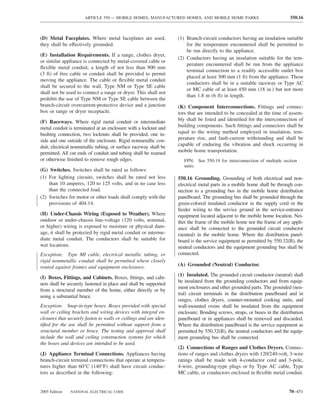 ARTICLE 550 — MOBILE HOMES, MANUFACTURED HOMES, AND MOBILE HOME PARKS                                550.16



(D) Metal Faceplates. Where metal faceplates are used,             (1) Branch-circuit conductors having an insulation suitable
they shall be effectively grounded.                                    for the temperature encountered shall be permitted to
                                                                       be run directly to the appliance.
(E) Installation Requirements. If a range, clothes dryer,
                                                                   (2) Conductors having an insulation suitable for the tem-
or similar appliance is connected by metal-covered cable or
                                                                       perature encountered shall be run from the appliance
ﬂexible metal conduit, a length of not less than 900 mm
                                                                       terminal connection to a readily accessible outlet box
(3 ft) of free cable or conduit shall be provided to permit
                                                                       placed at least 300 mm (1 ft) from the appliance. These
moving the appliance. The cable or ﬂexible metal conduit
                                                                       conductors shall be in a suitable raceway or Type AC
shall be secured to the wall. Type NM or Type SE cable
                                                                       or MC cable of at least 450 mm (18 in.) but not more
shall not be used to connect a range or dryer. This shall not
                                                                       than 1.8 m (6 ft) in length.
prohibit the use of Type NM or Type SE cable between the
branch-circuit overcurrent-protective device and a junction        (K) Component Interconnections. Fittings and connec-
box or range or dryer receptacle.                                  tors that are intended to be concealed at the time of assem-
(F) Raceways. Where rigid metal conduit or intermediate            bly shall be listed and identiﬁed for the interconnection of
metal conduit is terminated at an enclosure with a locknut and     building components. Such ﬁttings and connectors shall be
bushing connection, two locknuts shall be provided, one in-        equal to the wiring method employed in insulation, tem-
side and one outside of the enclosure. Rigid nonmetallic con-      perature rise, and fault-current withstanding and shall be
duit, electrical nonmetallic tubing, or surface raceway shall be   capable of enduring the vibration and shock occurring in
permitted. All cut ends of conduit and tubing shall be reamed      mobile home transportation.
or otherwise ﬁnished to remove rough edges.                           FPN: See 550.19 for interconnection of multiple section
                                                                      units.
(G) Switches. Switches shall be rated as follows:
(1) For lighting circuits, switches shall be rated not less        550.16 Grounding. Grounding of both electrical and non-
    than 10 amperes, 120 to 125 volts, and in no case less         electrical metal parts in a mobile home shall be through con-
    than the connected load.                                       nection to a grounding bus in the mobile home distribution
(2) Switches for motor or other loads shall comply with the        panelboard. The grounding bus shall be grounded through the
    provisions of 404.14.                                          green-colored insulated conductor in the supply cord or the
                                                                   feeder wiring to the service ground in the service-entrance
(H) Under-Chassis Wiring (Exposed to Weather). Where               equipment located adjacent to the mobile home location. Nei-
outdoor or under-chassis line-voltage (120 volts, nominal,         ther the frame of the mobile home nor the frame of any appli-
or higher) wiring is exposed to moisture or physical dam-          ance shall be connected to the grounded circuit conductor
age, it shall be protected by rigid metal conduit or interme-      (neutral) in the mobile home. Where the distribution panel-
diate metal conduit. The conductors shall be suitable for          board is the service equipment as permitted by 550.32(B), the
wet locations.                                                     neutral conductors and the equipment grounding bus shall be
Exception: Type MI cable, electrical metallic tubing, or           connected.
rigid nonmetallic conduit shall be permitted where closely
routed against frames and equipment enclosures.                    (A) Grounded (Neutral) Conductor.
                                                                   (1) Insulated. The grounded circuit conductor (neutral) shall
(I) Boxes, Fittings, and Cabinets. Boxes, ﬁttings, and cabi-
                                                                   be insulated from the grounding conductors and from equip-
nets shall be securely fastened in place and shall be supported
                                                                   ment enclosures and other grounded parts. The grounded (neu-
from a structural member of the home, either directly or by
                                                                   tral) circuit terminals in the distribution panelboard and in
using a substantial brace.
                                                                   ranges, clothes dryers, counter-mounted cooking units, and
Exception: Snap-in-type boxes. Boxes provided with special         wall-mounted ovens shall be insulated from the equipment
wall or ceiling brackets and wiring devices with integral en-      enclosure. Bonding screws, straps, or buses in the distribution
closures that securely fasten to walls or ceilings and are iden-   panelboard or in appliances shall be removed and discarded.
tiﬁed for the use shall be permitted without support from a        Where the distribution panelboard is the service equipment as
structural member or brace. The testing and approval shall         permitted by 550.32(B), the neutral conductors and the equip-
include the wall and ceiling construction systems for which        ment grounding bus shall be connected.
the boxes and devices are intended to be used.
                                                                   (2) Connections of Ranges and Clothes Dryers. Connec-
(J) Appliance Terminal Connections. Appliances having              tions of ranges and clothes dryers with 120/240-volt, 3-wire
branch-circuit terminal connections that operate at tempera-       ratings shall be made with 4-conductor cord and 3-pole,
tures higher than 60°C (140°F) shall have circuit conduc-          4-wire, grounding-type plugs or by Type AC cable, Type
tors as described in the following:                                MC cable, or conductors enclosed in ﬂexible metal conduit.


2005 Edition   NATIONAL ELECTRICAL CODE                                                                                   70–451
 