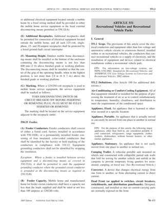 ARTICLE 551 — RECREATIONAL VEHICLES AND RECREATIONAL VEHICLE PARKS                                551.2



or additional electrical equipment located outside a mobile
home by a ﬁxed wiring method shall be provided in either                      ARTICLE 551
the mobile home service equipment or the local external            Recreational Vehicles and Recreational
disconnecting means permitted in 550.32(A).                                    Vehicle Parks
(E) Additional Receptacles. Additional receptacles shall
be permitted for connection of electrical equipment located    I. General
outside the mobile home, and all such 125-volt, single-        551.1 Scope. The provisions of this article cover the elec-
phase, 15- and 20-ampere receptacles shall be protected by     trical conductors and equipment other than low-voltage and
a listed ground-fault circuit interrupter.                     automotive vehicle circuits or extensions thereof, installed
                                                               within or on recreational vehicles, the conductors that con-
(F) Mounting Height. Outdoor mobile home disconnect-           nect recreational vehicles to a supply of electricity, and the
ing means shall be installed so the bottom of the enclosure    installation of equipment and devices related to electrical
containing the disconnecting means is not less than            installations within a recreational vehicle park.
600 mm (2 ft) above ﬁnished grade or working platform.
The disconnecting means shall be installed so that the cen-       FPN: For information on low-voltage systems, see
                                                                  NFPA 1192-2002, Standard for Recreational Vehicles, and
ter of the grip of the operating handle, when in the highest      ANSI/RVIA 12V, Low Voltage Systems in Conversion and
position, is not more than 2.0 m (6 ft 7 in.) above the           Recreational Vehicles, 2002 edition.
ﬁnished grade or working platform.
                                                               551.2 Deﬁnitions. (See Article 100 for additional deﬁ-
(G) Marking. Where a 125/250-volt receptacle is used in        nitions.)
mobile home service equipment, the service equipment
                                                               Air-Conditioning or Comfort-Cooling Equipment. All of
shall be marked as follows:
                                                               that equipment intended or installed for the purpose of pro-
        TURN DISCONNECTING SWITCH OR                           cessing the treatment of air so as to control simultaneously
   CIRCUIT BREAKER OFF BEFORE INSERTING                        its temperature, humidity, cleanliness, and distribution to
   OR REMOVING PLUG. PLUG MUST BE FULLY                        meet the requirements of the conditioned space.
           INSERTED OR REMOVED.
                                                               Appliance, Fixed. An appliance that is fastened or other-
    The marking shall be located on the service equipment      wise secured at a speciﬁc location.
adjacent to the receptacle outlet.
                                                               Appliance, Portable. An appliance that is actually moved
                                                               or can easily be moved from one place to another in normal
550.33 Feeder.                                                 use.
(A) Feeder Conductors. Feeder conductors shall consist            FPN: For the purpose of this article, the following major
of either a listed cord, factory installed in accordance          appliances, other than built-in, are considered portable if
                                                                  cord connected: refrigerators, range equipment, clothes
with 550.10(B), or a permanently installed feeder con-            washers, dishwashers without booster heaters, or other
sisting of four insulated, color-coded conductors that            similar appliances.
shall be identiﬁed by the factory or ﬁeld marking of the
conductors in compliance with 310.12. Equipment                Appliance, Stationary. An appliance that is not easily
                                                               moved from one place to another in normal use.
grounding conductors shall not be identiﬁed by stripping
the insulation.                                                Camping Trailer. A vehicular portable unit mounted on
                                                               wheels and constructed with collapsible partial side walls
Exception: Where a feeder is installed between service         that fold for towing by another vehicle and unfold at the
equipment and a disconnecting means as covered in              campsite to provide temporary living quarters for recre-
550.32(A), it shall be permitted to omit the equipment         ational, camping, or travel use. (See Recreational Vehicle.)
grounding conductor where the grounded circuit conductor
is grounded at the disconnecting means as required in          Converter. A device that changes electrical energy from
250.32(B).                                                     one form to another, as from alternating current to direct
                                                               current.
(B) Feeder Capacity. Mobile home and manufactured              Dead Front (as applied to switches, circuit breakers,
home lot feeder circuit conductors shall have a capacity not   switchboards, and distribution panelboards). Designed,
less than the loads supplied and shall be rated at not less    constructed, and installed so that no current-carrying parts
than 100 amperes at 120/240 volts.                             are normally exposed on the front.


2005 Edition   NATIONAL ELECTRICAL CODE                                                                                 70–455
 