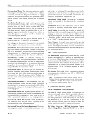 551.4                    ARTICLE 551 — RECREATIONAL VEHICLES AND RECREATIONAL VEHICLE PARKS



Disconnecting Means. The necessary equipment usually                 cuit breaker or switch and fuse and their accessories, lo-
consisting of a circuit breaker or switch and fuses, and their       cated near the point of entrance of supply conductors to a
accessories, located near the point of entrance of supply            recreational vehicle site and intended to constitute the dis-
conductors in a recreational vehicle and intended to consti-         connecting means for the supply to that site.
tute the means of cutoff for the supply to that recreational
                                                                     Recreational Vehicle Stand. That area of a recreational
vehicle.
                                                                     vehicle site intended for the placement of a recreational
Distribution Panelboard. A single panel or group of panel            vehicle.
units designed for assembly in the form of a single panel,
                                                                     Transformer. A device that, when used, raises or lowers
including buses, and with or without switches and/or auto-
                                                                     the voltage of alternating current of the original source.
matic overcurrent-protective devices for the control of
light, heat, or power circuits of small individual as well as        Travel Trailer. A vehicular unit, mounted on wheels, de-
aggregate capacity; designed to be placed in a cabinet or            signed to provide temporary living quarters for recreational,
cutout box placed in or against a wall or partition and              camping, or travel use, of such size or weight as not to
accessible only from the front.                                      require special highway movement permits when towed by
                                                                     a motorized vehicle, and of gross trailer area less than
Frame. Chassis rail and any welded addition thereto of
                                                                     30 m2 (320 ft2). (See Recreational Vehicle.)
metal thickness of 1.35 mm (0.053 in.) or greater.
                                                                     Truck Camper. A portable unit constructed to provide
Low Voltage. An electromotive force rated 24 volts, nominal,
                                                                     temporary living quarters for recreational, travel, or camp-
or less, supplied from a transformer, converter, or battery.
                                                                     ing use, consisting of a roof, ﬂoor, and sides, designed to be
Motor Home. A vehicular unit designed to provide tempo-              loaded onto and unloaded from the bed of a pick-up truck.
rary living quarters for recreational, camping, or travel use        (See Recreational Vehicle.)
built on or permanently attached to a self-propelled motor       •
vehicle chassis or on a chassis cab or van that is an integral       551.4 General Requirements.
part of the completed vehicle. (See Recreational Vehicle.)           (A) Not Covered. A recreational vehicle not used for the
Power-Supply Assembly. The conductors, including un-                 purposes as deﬁned in 551.2 shall not be required to meet
grounded, grounded, and equipment grounding conductors,              the provisions of Part I pertaining to the number or capacity
the connectors, attachment plug caps, and all other ﬁttings,         of circuits required. It shall, however, meet all other appli-
grommets, or devices installed for the purpose of delivering         cable requirements of this article if the recreational vehicle
energy from the source of electrical supply to the distribu-         is provided with an electrical installation intended to be
tion panel within the recreational vehicle.                          energized from a 120- or 120/240-volt, nominal, ac power-
                                                                     supply system.
Recreational Vehicle. A vehicular-type unit primarily de-
signed as temporary living quarters for recreational, camp-          (B) Systems. This article covers combination electrical
ing, or travel use, which either has its own motive power or         systems, generator installations, and 120- or 120/240-volt,
is mounted on or drawn by another vehicle. The basic en-             nominal, systems.
tities are travel trailer, camping trailer, truck camper, and           FPN: For information on low-voltage systems, refer to
motor home.                                                             NFPA 1192-2002, Standard on Recreational Vehicles, and
                                                                        ANSI/RVIA 12V-2002, Standard for Low-Voltage Systems
Recreational Vehicle Park. A plot of land upon which two                in Conversion and Recreational Vehicles.
or more recreational vehicle sites are located, established,     •
or maintained for occupancy by recreational vehicles of the
general public as temporary living quarters for recreation or        II. Combination Electrical Systems
vacation purposes.                                                   551.20 Combination Electrical Systems.
Recreational Vehicle Site. A plot of ground within a rec-            (A) General. Vehicle wiring suitable for connection to a
reational vehicle park set aside for the accommodation of a          battery or dc supply source shall be permitted to be con-
recreational vehicle on a temporary basis. It can be used as         nected to a 120-volt source, provided the entire wiring sys-
either a recreational vehicle site or as a camping unit site.        tem and equipment are rated and installed in full confor-
Recreational Vehicle Site Feeder Circuit Conductors.                 mity with Parts I, II, III, IV, and V requirements of this
The conductors from the park service equipment to the                article covering 120-volt electrical systems. Circuits fed
recreational vehicle site supply equipment.                          from ac transformers shall not supply dc appliances.

Recreational Vehicle Site Supply Equipment. The neces-               (B) Voltage Converters (120-Volt Alternating Current
sary equipment, usually a power outlet, consisting of a cir-         to Low-Voltage Direct Current). The 120-volt ac side of


70–456                                                                                    NATIONAL ELECTRICAL CODE      2005 Edition
 